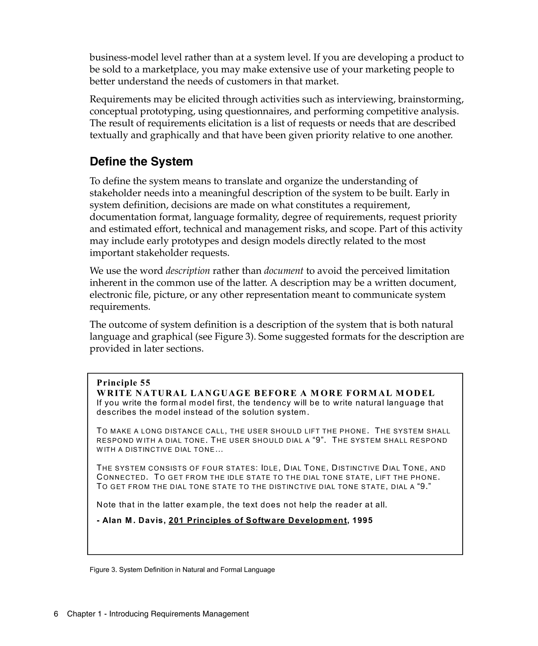 business-model level rather than at a system level. If you are developing a product to
         be sold to a marketplace, you may make extensive use of your marketing people to
         better understand the needs of customers in that market.
         Requirements may be elicited through activities such as interviewing, brainstorming,
         conceptual prototyping, using questionnaires, and performing competitive analysis.
         The result of requirements elicitation is a list of requests or needs that are described
         textually and graphically and that have been given priority relative to one another.

         Define the System
         To define the system means to translate and organize the understanding of
         stakeholder needs into a meaningful description of the system to be built. Early in
         system definition, decisions are made on what constitutes a requirement,
         documentation format, language formality, degree of requirements, request priority
         and estimated effort, technical and management risks, and scope. Part of this activity
         may include early prototypes and design models directly related to the most
         important stakeholder requests.
         We use the word description rather than document to avoid the perceived limitation
         inherent in the common use of the latter. A description may be a written document,
         electronic file, picture, or any other representation meant to communicate system
         requirements.
         The outcome of system definition is a description of the system that is both natural
         language and graphical (see Figure 3). Some suggested formats for the description are
         provided in later sections.


           P rinciple 55
           W R IT E N A T U R A L L A N G U A G E B E F O R E A M O R E F O R M A L M O D EL
           If you write the form al m odel first, the tendency w ill be to write natural language that
           describes the m odel instead of the solution system .

           T O M A K E A L O N G D IS T A N C E C A L L , T H E U S E R S H O U LD LIF T T H E P H O N E . T H E S Y S T E M S H A LL
           R E S P O N D W IT H A D IA L T O N E . T H E U S E R S H O U LD D IA L A “9”. T H E S YS T E M S H A LL R E S P O N D
           W IT H A D IS T IN C T IV E D IA L T O N E …

           T H E S YS TE M C O N S IS T S O F F O U R S T A T E S : I D LE , D IA L T O N E , D IS TIN C T IV E D IA L T O N E , A N D
           C O N N E C T E D . T O G E T F R O M T H E ID LE S T A T E T O T H E D IA L T O N E S T A TE , LIFT T H E P H O N E .
           T O G E T F R O M T H E D IA L T O N E S T A T E T O T H E D IS T IN C TIV E D IA L T O N E S T A T E , D IA L A “9.”

           N ote that in the latter exam ple, the text does not help the reader at all.
           - Alan M . D avis, 201 P rinciples o f S oftw are D evelopm en t, 1995




         Figure 3. System Definition in Natural and Formal Language




6   Chapter 1 - Introducing Requirements Management
 