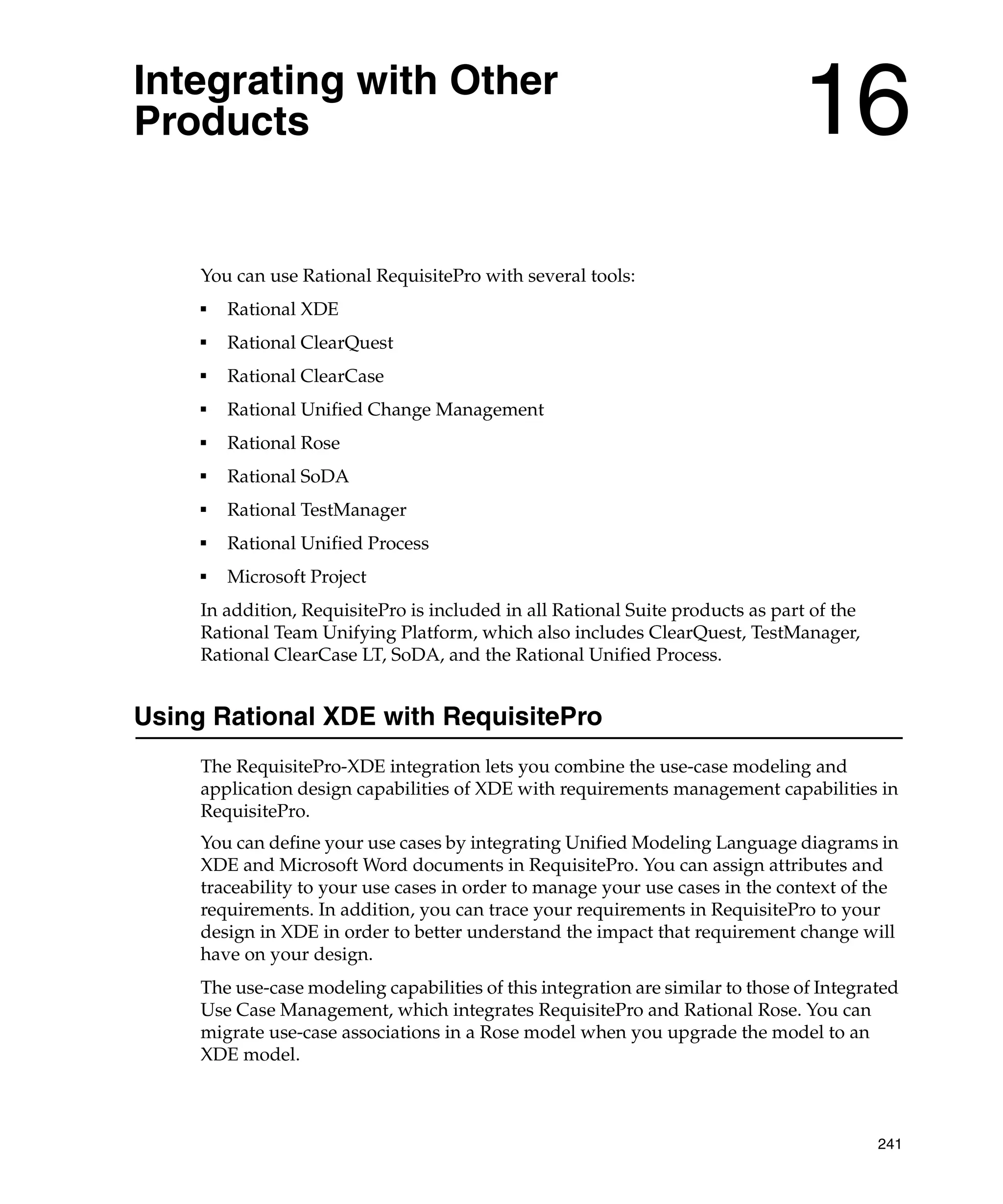 Integrating with Other
Products                                                                         16
     You can use Rational RequisitePro with several tools:
     ■
         Rational XDE
     ■
         Rational ClearQuest
     ■
         Rational ClearCase
     ■
         Rational Unified Change Management
     ■
         Rational Rose
     ■
         Rational SoDA
     ■
         Rational TestManager
     ■
         Rational Unified Process
     ■
         Microsoft Project
     In addition, RequisitePro is included in all Rational Suite products as part of the
     Rational Team Unifying Platform, which also includes ClearQuest, TestManager,
     Rational ClearCase LT, SoDA, and the Rational Unified Process.


Using Rational XDE with RequisitePro
     The RequisitePro-XDE integration lets you combine the use-case modeling and
     application design capabilities of XDE with requirements management capabilities in
     RequisitePro.
     You can define your use cases by integrating Unified Modeling Language diagrams in
     XDE and Microsoft Word documents in RequisitePro. You can assign attributes and
     traceability to your use cases in order to manage your use cases in the context of the
     requirements. In addition, you can trace your requirements in RequisitePro to your
     design in XDE in order to better understand the impact that requirement change will
     have on your design.
     The use-case modeling capabilities of this integration are similar to those of Integrated
     Use Case Management, which integrates RequisitePro and Rational Rose. You can
     migrate use-case associations in a Rose model when you upgrade the model to an
     XDE model.



                                                                                           241
 
