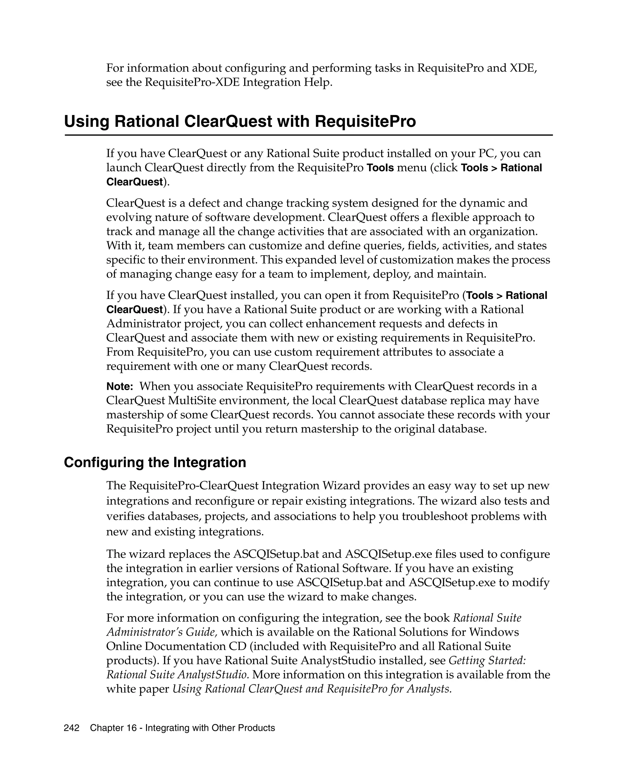 For information about configuring and performing tasks in RequisitePro and XDE,
         see the RequisitePro-XDE Integration Help.


Using Rational ClearQuest with RequisitePro
         If you have ClearQuest or any Rational Suite product installed on your PC, you can
         launch ClearQuest directly from the RequisitePro Tools menu (click Tools > Rational
         ClearQuest).

         ClearQuest is a defect and change tracking system designed for the dynamic and
         evolving nature of software development. ClearQuest offers a flexible approach to
         track and manage all the change activities that are associated with an organization.
         With it, team members can customize and define queries, fields, activities, and states
         specific to their environment. This expanded level of customization makes the process
         of managing change easy for a team to implement, deploy, and maintain.
         If you have ClearQuest installed, you can open it from RequisitePro (Tools > Rational
         ClearQuest). If you have a Rational Suite product or are working with a Rational
         Administrator project, you can collect enhancement requests and defects in
         ClearQuest and associate them with new or existing requirements in RequisitePro.
         From RequisitePro, you can use custom requirement attributes to associate a
         requirement with one or many ClearQuest records.
         Note: When you associate RequisitePro requirements with ClearQuest records in a
         ClearQuest MultiSite environment, the local ClearQuest database replica may have
         mastership of some ClearQuest records. You cannot associate these records with your
         RequisitePro project until you return mastership to the original database.

Configuring the Integration
         The RequisitePro-ClearQuest Integration Wizard provides an easy way to set up new
         integrations and reconfigure or repair existing integrations. The wizard also tests and
         verifies databases, projects, and associations to help you troubleshoot problems with
         new and existing integrations.
         The wizard replaces the ASCQISetup.bat and ASCQISetup.exe files used to configure
         the integration in earlier versions of Rational Software. If you have an existing
         integration, you can continue to use ASCQISetup.bat and ASCQISetup.exe to modify
         the integration, or you can use the wizard to make changes.
         For more information on configuring the integration, see the book Rational Suite
         Administrator’s Guide, which is available on the Rational Solutions for Windows
         Online Documentation CD (included with RequisitePro and all Rational Suite
         products). If you have Rational Suite AnalystStudio installed, see Getting Started:
         Rational Suite AnalystStudio. More information on this integration is available from the
         white paper Using Rational ClearQuest and RequisitePro for Analysts.


242   Chapter 16 - Integrating with Other Products
 
