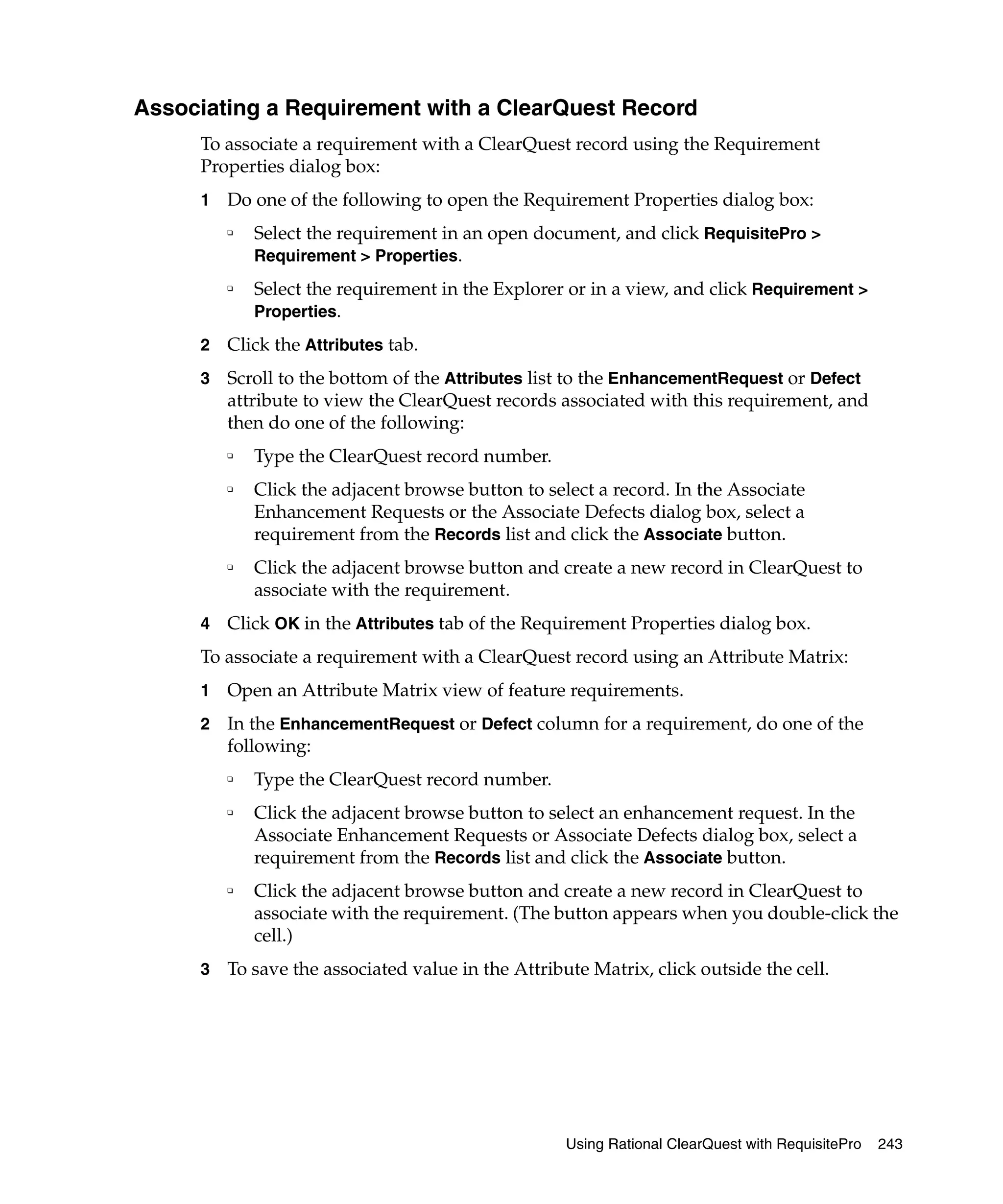 Associating a Requirement with a ClearQuest Record
     To associate a requirement with a ClearQuest record using the Requirement
     Properties dialog box:
     1   Do one of the following to open the Requirement Properties dialog box:
         ❑
             Select the requirement in an open document, and click RequisitePro >
             Requirement > Properties.
         ❑
             Select the requirement in the Explorer or in a view, and click Requirement >
             Properties.

     2   Click the Attributes tab.
     3   Scroll to the bottom of the Attributes list to the EnhancementRequest or Defect
         attribute to view the ClearQuest records associated with this requirement, and
         then do one of the following:
         ❑   Type the ClearQuest record number.
         ❑   Click the adjacent browse button to select a record. In the Associate
             Enhancement Requests or the Associate Defects dialog box, select a
             requirement from the Records list and click the Associate button.
         ❑   Click the adjacent browse button and create a new record in ClearQuest to
             associate with the requirement.
     4   Click OK in the Attributes tab of the Requirement Properties dialog box.
     To associate a requirement with a ClearQuest record using an Attribute Matrix:
     1   Open an Attribute Matrix view of feature requirements.
     2   In the EnhancementRequest or Defect column for a requirement, do one of the
         following:
         ❑   Type the ClearQuest record number.
         ❑   Click the adjacent browse button to select an enhancement request. In the
             Associate Enhancement Requests or Associate Defects dialog box, select a
             requirement from the Records list and click the Associate button.
         ❑   Click the adjacent browse button and create a new record in ClearQuest to
             associate with the requirement. (The button appears when you double-click the
             cell.)
     3   To save the associated value in the Attribute Matrix, click outside the cell.




                                                    Using Rational ClearQuest with RequisitePro   243
 