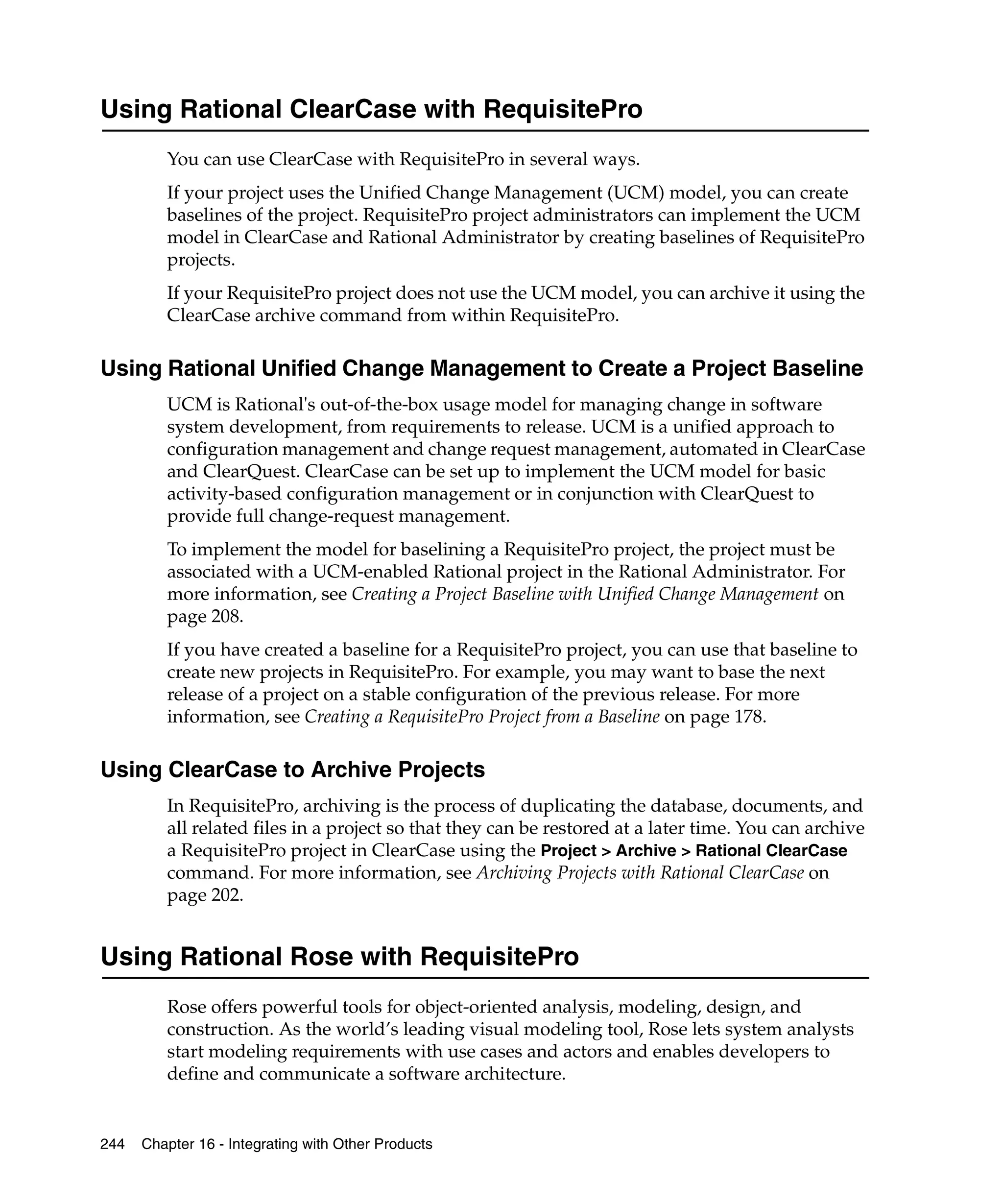 Using Rational ClearCase with RequisitePro
         You can use ClearCase with RequisitePro in several ways.
         If your project uses the Unified Change Management (UCM) model, you can create
         baselines of the project. RequisitePro project administrators can implement the UCM
         model in ClearCase and Rational Administrator by creating baselines of RequisitePro
         projects.
         If your RequisitePro project does not use the UCM model, you can archive it using the
         ClearCase archive command from within RequisitePro.

Using Rational Unified Change Management to Create a Project Baseline
         UCM is Rational's out-of-the-box usage model for managing change in software
         system development, from requirements to release. UCM is a unified approach to
         configuration management and change request management, automated in ClearCase
         and ClearQuest. ClearCase can be set up to implement the UCM model for basic
         activity-based configuration management or in conjunction with ClearQuest to
         provide full change-request management.
         To implement the model for baselining a RequisitePro project, the project must be
         associated with a UCM-enabled Rational project in the Rational Administrator. For
         more information, see Creating a Project Baseline with Unified Change Management on
         page 208.
         If you have created a baseline for a RequisitePro project, you can use that baseline to
         create new projects in RequisitePro. For example, you may want to base the next
         release of a project on a stable configuration of the previous release. For more
         information, see Creating a RequisitePro Project from a Baseline on page 178.

Using ClearCase to Archive Projects
         In RequisitePro, archiving is the process of duplicating the database, documents, and
         all related files in a project so that they can be restored at a later time. You can archive
         a RequisitePro project in ClearCase using the Project > Archive > Rational ClearCase
         command. For more information, see Archiving Projects with Rational ClearCase on
         page 202.


Using Rational Rose with RequisitePro
         Rose offers powerful tools for object-oriented analysis, modeling, design, and
         construction. As the world’s leading visual modeling tool, Rose lets system analysts
         start modeling requirements with use cases and actors and enables developers to
         define and communicate a software architecture.


244   Chapter 16 - Integrating with Other Products
 