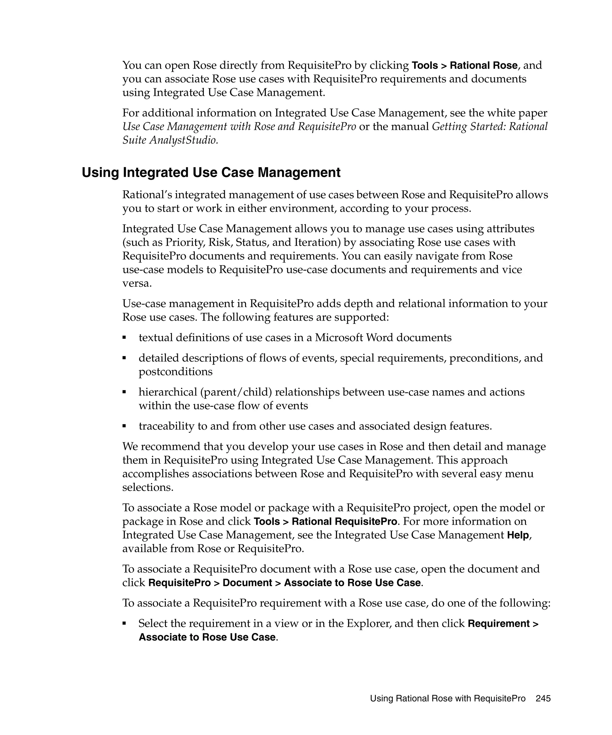 You can open Rose directly from RequisitePro by clicking Tools > Rational Rose, and
     you can associate Rose use cases with RequisitePro requirements and documents
     using Integrated Use Case Management.
     For additional information on Integrated Use Case Management, see the white paper
     Use Case Management with Rose and RequisitePro or the manual Getting Started: Rational
     Suite AnalystStudio.

Using Integrated Use Case Management
     Rational’s integrated management of use cases between Rose and RequisitePro allows
     you to start or work in either environment, according to your process.
     Integrated Use Case Management allows you to manage use cases using attributes
     (such as Priority, Risk, Status, and Iteration) by associating Rose use cases with
     RequisitePro documents and requirements. You can easily navigate from Rose
     use-case models to RequisitePro use-case documents and requirements and vice
     versa.
     Use-case management in RequisitePro adds depth and relational information to your
     Rose use cases. The following features are supported:
     ■
         textual definitions of use cases in a Microsoft Word documents
     ■
         detailed descriptions of flows of events, special requirements, preconditions, and
         postconditions
     ■
         hierarchical (parent/child) relationships between use-case names and actions
         within the use-case flow of events
     ■
         traceability to and from other use cases and associated design features.
     We recommend that you develop your use cases in Rose and then detail and manage
     them in RequisitePro using Integrated Use Case Management. This approach
     accomplishes associations between Rose and RequisitePro with several easy menu
     selections.
     To associate a Rose model or package with a RequisitePro project, open the model or
     package in Rose and click Tools > Rational RequisitePro. For more information on
     Integrated Use Case Management, see the Integrated Use Case Management Help,
     available from Rose or RequisitePro.
     To associate a RequisitePro document with a Rose use case, open the document and
     click RequisitePro > Document > Associate to Rose Use Case.
     To associate a RequisitePro requirement with a Rose use case, do one of the following:
     ■
         Select the requirement in a view or in the Explorer, and then click Requirement >
         Associate to Rose Use Case.




                                                        Using Rational Rose with RequisitePro   245
 
