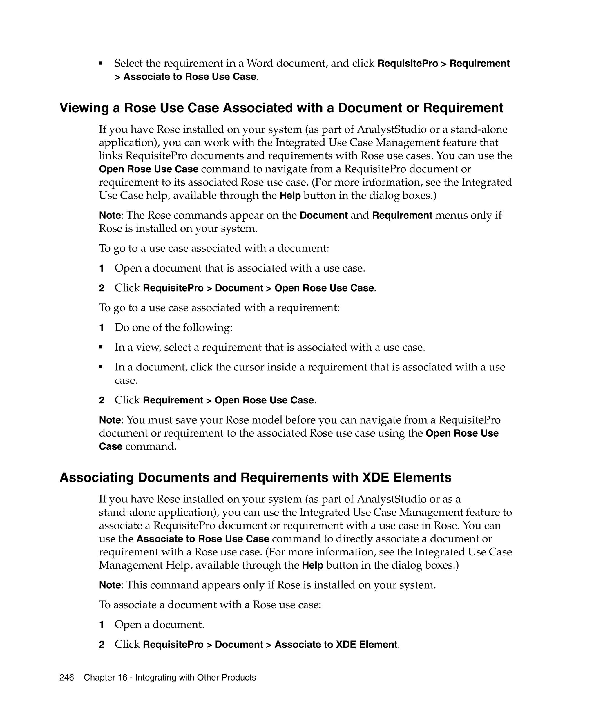 ■   Select the requirement in a Word document, and click RequisitePro > Requirement
             > Associate to Rose Use Case.


Viewing a Rose Use Case Associated with a Document or Requirement
         If you have Rose installed on your system (as part of AnalystStudio or a stand-alone
         application), you can work with the Integrated Use Case Management feature that
         links RequisitePro documents and requirements with Rose use cases. You can use the
         Open Rose Use Case command to navigate from a RequisitePro document or
         requirement to its associated Rose use case. (For more information, see the Integrated
         Use Case help, available through the Help button in the dialog boxes.)
         Note: The Rose commands appear on the Document and Requirement menus only if
         Rose is installed on your system.
         To go to a use case associated with a document:
         1   Open a document that is associated with a use case.
         2   Click RequisitePro > Document > Open Rose Use Case.
         To go to a use case associated with a requirement:
         1   Do one of the following:
         ■
             In a view, select a requirement that is associated with a use case.
         ■
             In a document, click the cursor inside a requirement that is associated with a use
             case.
         2   Click Requirement > Open Rose Use Case.
         Note: You must save your Rose model before you can navigate from a RequisitePro
         document or requirement to the associated Rose use case using the Open Rose Use
         Case command.


Associating Documents and Requirements with XDE Elements
         If you have Rose installed on your system (as part of AnalystStudio or as a
         stand-alone application), you can use the Integrated Use Case Management feature to
         associate a RequisitePro document or requirement with a use case in Rose. You can
         use the Associate to Rose Use Case command to directly associate a document or
         requirement with a Rose use case. (For more information, see the Integrated Use Case
         Management Help, available through the Help button in the dialog boxes.)
         Note: This command appears only if Rose is installed on your system.
         To associate a document with a Rose use case:
         1   Open a document.
         2   Click RequisitePro > Document > Associate to XDE Element.

246   Chapter 16 - Integrating with Other Products
 