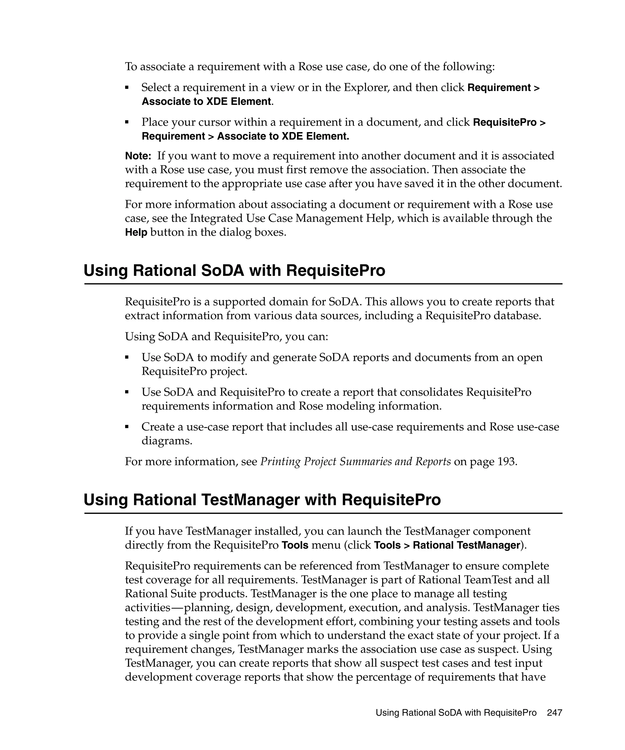 To associate a requirement with a Rose use case, do one of the following:
     ■   Select a requirement in a view or in the Explorer, and then click Requirement >
         Associate to XDE Element.
     ■   Place your cursor within a requirement in a document, and click RequisitePro >
         Requirement > Associate to XDE Element.
     Note: If you want to move a requirement into another document and it is associated
     with a Rose use case, you must first remove the association. Then associate the
     requirement to the appropriate use case after you have saved it in the other document.
     For more information about associating a document or requirement with a Rose use
     case, see the Integrated Use Case Management Help, which is available through the
     Help button in the dialog boxes.


Using Rational SoDA with RequisitePro
     RequisitePro is a supported domain for SoDA. This allows you to create reports that
     extract information from various data sources, including a RequisitePro database.
     Using SoDA and RequisitePro, you can:
     ■
         Use SoDA to modify and generate SoDA reports and documents from an open
         RequisitePro project.
     ■
         Use SoDA and RequisitePro to create a report that consolidates RequisitePro
         requirements information and Rose modeling information.
     ■
         Create a use-case report that includes all use-case requirements and Rose use-case
         diagrams.
     For more information, see Printing Project Summaries and Reports on page 193.


Using Rational TestManager with RequisitePro
     If you have TestManager installed, you can launch the TestManager component
     directly from the RequisitePro Tools menu (click Tools > Rational TestManager).
     RequisitePro requirements can be referenced from TestManager to ensure complete
     test coverage for all requirements. TestManager is part of Rational TeamTest and all
     Rational Suite products. TestManager is the one place to manage all testing
     activities—planning, design, development, execution, and analysis. TestManager ties
     testing and the rest of the development effort, combining your testing assets and tools
     to provide a single point from which to understand the exact state of your project. If a
     requirement changes, TestManager marks the association use case as suspect. Using
     TestManager, you can create reports that show all suspect test cases and test input
     development coverage reports that show the percentage of requirements that have


                                                       Using Rational SoDA with RequisitePro   247
 
