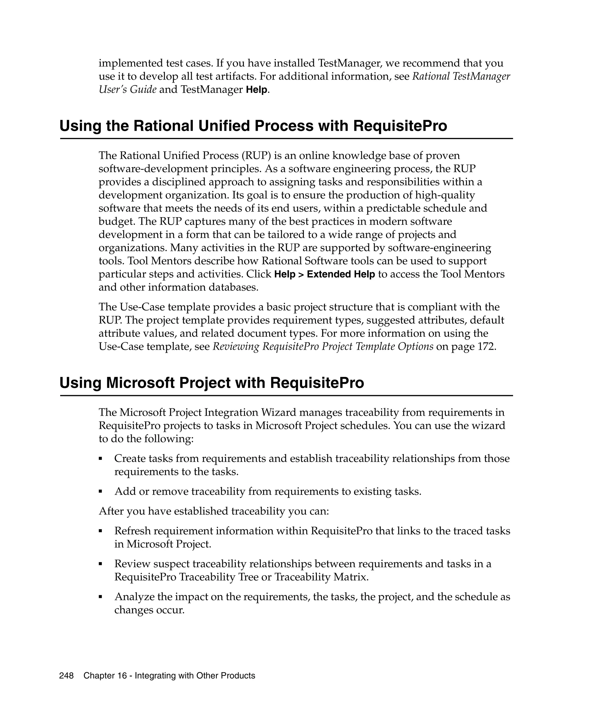 implemented test cases. If you have installed TestManager, we recommend that you
         use it to develop all test artifacts. For additional information, see Rational TestManager
         User’s Guide and TestManager Help.


Using the Rational Unified Process with RequisitePro
         The Rational Unified Process (RUP) is an online knowledge base of proven
         software-development principles. As a software engineering process, the RUP
         provides a disciplined approach to assigning tasks and responsibilities within a
         development organization. Its goal is to ensure the production of high-quality
         software that meets the needs of its end users, within a predictable schedule and
         budget. The RUP captures many of the best practices in modern software
         development in a form that can be tailored to a wide range of projects and
         organizations. Many activities in the RUP are supported by software-engineering
         tools. Tool Mentors describe how Rational Software tools can be used to support
         particular steps and activities. Click Help > Extended Help to access the Tool Mentors
         and other information databases.
         The Use-Case template provides a basic project structure that is compliant with the
         RUP. The project template provides requirement types, suggested attributes, default
         attribute values, and related document types. For more information on using the
         Use-Case template, see Reviewing RequisitePro Project Template Options on page 172.


Using Microsoft Project with RequisitePro
         The Microsoft Project Integration Wizard manages traceability from requirements in
         RequisitePro projects to tasks in Microsoft Project schedules. You can use the wizard
         to do the following:
         ■   Create tasks from requirements and establish traceability relationships from those
             requirements to the tasks.
         ■   Add or remove traceability from requirements to existing tasks.
         After you have established traceability you can:
         ■   Refresh requirement information within RequisitePro that links to the traced tasks
             in Microsoft Project.
         ■   Review suspect traceability relationships between requirements and tasks in a
             RequisitePro Traceability Tree or Traceability Matrix.
         ■   Analyze the impact on the requirements, the tasks, the project, and the schedule as
             changes occur.




248   Chapter 16 - Integrating with Other Products
 