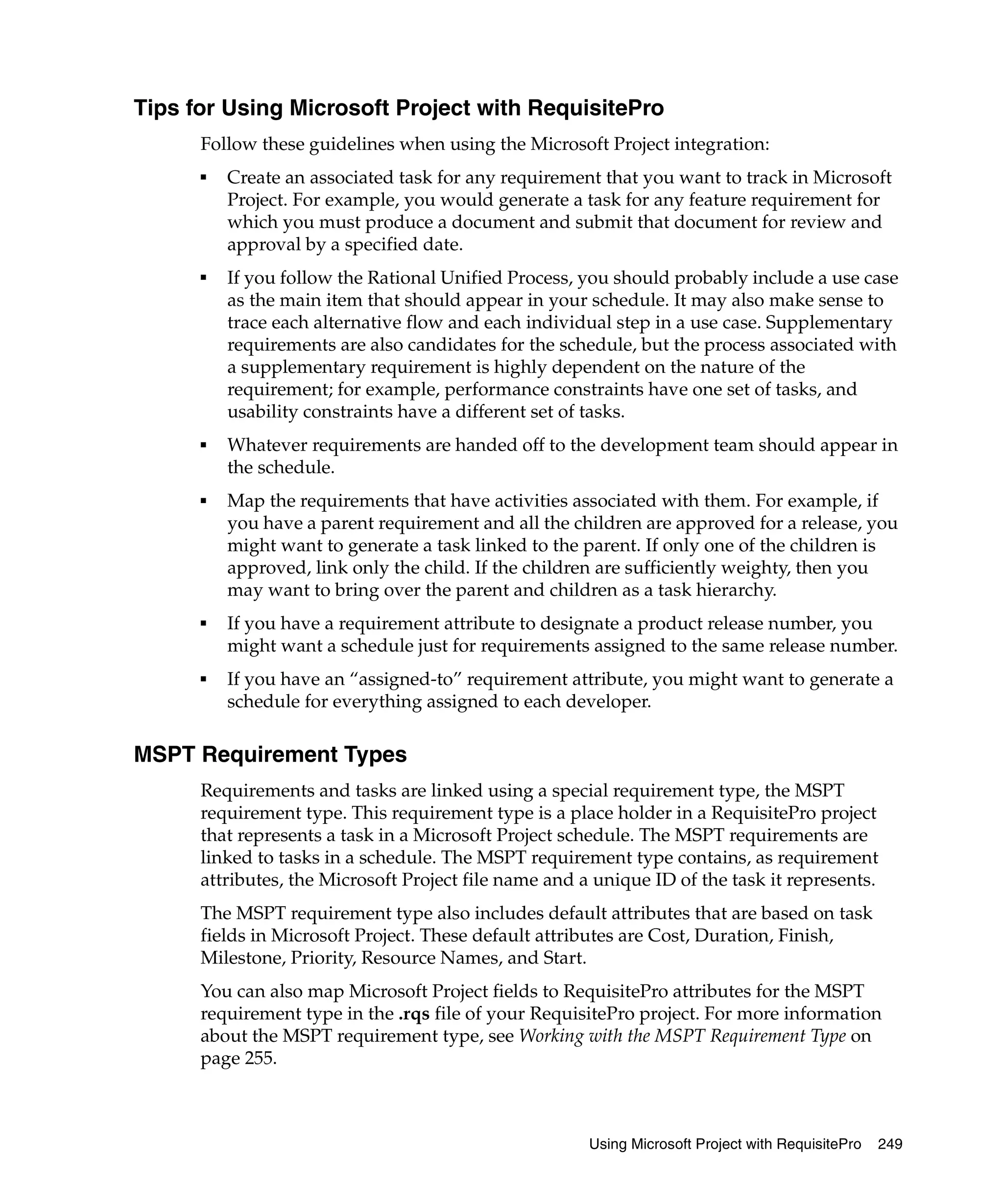 Tips for Using Microsoft Project with RequisitePro
      Follow these guidelines when using the Microsoft Project integration:
      ■
          Create an associated task for any requirement that you want to track in Microsoft
          Project. For example, you would generate a task for any feature requirement for
          which you must produce a document and submit that document for review and
          approval by a specified date.
      ■
          If you follow the Rational Unified Process, you should probably include a use case
          as the main item that should appear in your schedule. It may also make sense to
          trace each alternative flow and each individual step in a use case. Supplementary
          requirements are also candidates for the schedule, but the process associated with
          a supplementary requirement is highly dependent on the nature of the
          requirement; for example, performance constraints have one set of tasks, and
          usability constraints have a different set of tasks.
      ■   Whatever requirements are handed off to the development team should appear in
          the schedule.
      ■   Map the requirements that have activities associated with them. For example, if
          you have a parent requirement and all the children are approved for a release, you
          might want to generate a task linked to the parent. If only one of the children is
          approved, link only the child. If the children are sufficiently weighty, then you
          may want to bring over the parent and children as a task hierarchy.
      ■   If you have a requirement attribute to designate a product release number, you
          might want a schedule just for requirements assigned to the same release number.
      ■   If you have an “assigned-to” requirement attribute, you might want to generate a
          schedule for everything assigned to each developer.

MSPT Requirement Types
      Requirements and tasks are linked using a special requirement type, the MSPT
      requirement type. This requirement type is a place holder in a RequisitePro project
      that represents a task in a Microsoft Project schedule. The MSPT requirements are
      linked to tasks in a schedule. The MSPT requirement type contains, as requirement
      attributes, the Microsoft Project file name and a unique ID of the task it represents.
      The MSPT requirement type also includes default attributes that are based on task
      fields in Microsoft Project. These default attributes are Cost, Duration, Finish,
      Milestone, Priority, Resource Names, and Start.
      You can also map Microsoft Project fields to RequisitePro attributes for the MSPT
      requirement type in the .rqs file of your RequisitePro project. For more information
      about the MSPT requirement type, see Working with the MSPT Requirement Type on
      page 255.



                                                       Using Microsoft Project with RequisitePro   249
 