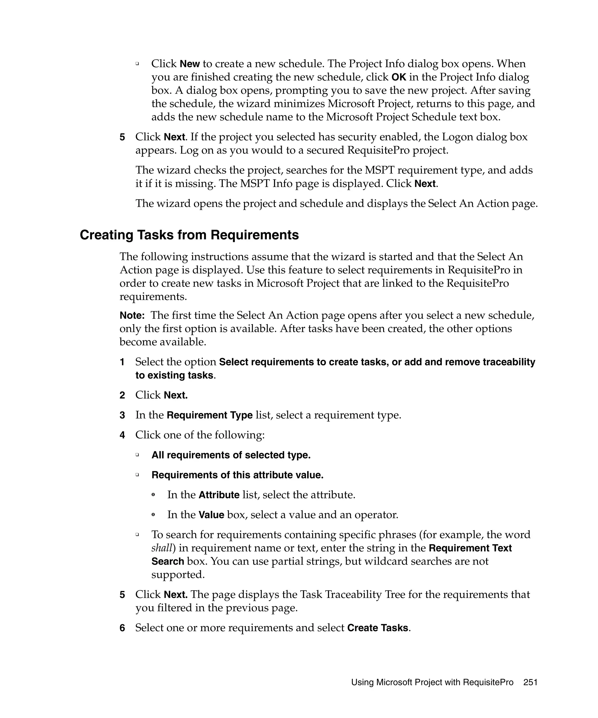 ❑   Click New to create a new schedule. The Project Info dialog box opens. When
             you are finished creating the new schedule, click OK in the Project Info dialog
             box. A dialog box opens, prompting you to save the new project. After saving
             the schedule, the wizard minimizes Microsoft Project, returns to this page, and
             adds the new schedule name to the Microsoft Project Schedule text box.
     5   Click Next. If the project you selected has security enabled, the Logon dialog box
         appears. Log on as you would to a secured RequisitePro project.
         The wizard checks the project, searches for the MSPT requirement type, and adds
         it if it is missing. The MSPT Info page is displayed. Click Next.
         The wizard opens the project and schedule and displays the Select An Action page.

Creating Tasks from Requirements
     The following instructions assume that the wizard is started and that the Select An
     Action page is displayed. Use this feature to select requirements in RequisitePro in
     order to create new tasks in Microsoft Project that are linked to the RequisitePro
     requirements.
     Note: The first time the Select An Action page opens after you select a new schedule,
     only the first option is available. After tasks have been created, the other options
     become available.
     1   Select the option Select requirements to create tasks, or add and remove traceability
         to existing tasks.

     2   Click Next.
     3   In the Requirement Type list, select a requirement type.
     4   Click one of the following:
         ❑   All requirements of selected type.
         ❑   Requirements of this attribute value.
             ➑   In the Attribute list, select the attribute.
             ➑   In the Value box, select a value and an operator.
         ❑   To search for requirements containing specific phrases (for example, the word
             shall) in requirement name or text, enter the string in the Requirement Text
             Search box. You can use partial strings, but wildcard searches are not
             supported.
     5   Click Next. The page displays the Task Traceability Tree for the requirements that
         you filtered in the previous page.
     6   Select one or more requirements and select Create Tasks.



                                                           Using Microsoft Project with RequisitePro   251
 