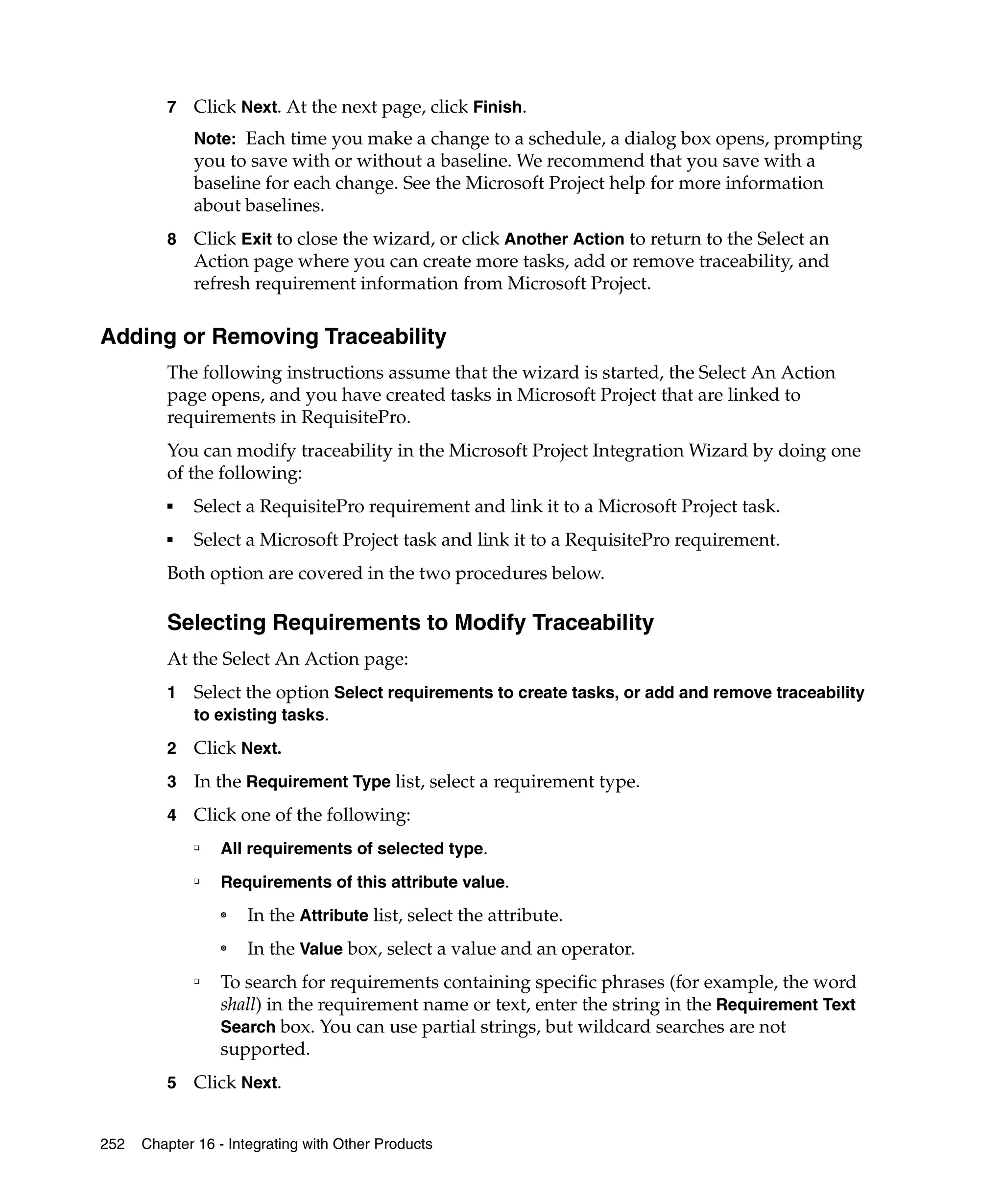 7   Click Next. At the next page, click Finish.
             Note: Each time you make a change to a schedule, a dialog box opens, prompting
             you to save with or without a baseline. We recommend that you save with a
             baseline for each change. See the Microsoft Project help for more information
             about baselines.
         8   Click Exit to close the wizard, or click Another Action to return to the Select an
             Action page where you can create more tasks, add or remove traceability, and
             refresh requirement information from Microsoft Project.

Adding or Removing Traceability
         The following instructions assume that the wizard is started, the Select An Action
         page opens, and you have created tasks in Microsoft Project that are linked to
         requirements in RequisitePro.
         You can modify traceability in the Microsoft Project Integration Wizard by doing one
         of the following:
         ■   Select a RequisitePro requirement and link it to a Microsoft Project task.
         ■   Select a Microsoft Project task and link it to a RequisitePro requirement.
         Both option are covered in the two procedures below.

         Selecting Requirements to Modify Traceability
         At the Select An Action page:
         1   Select the option Select requirements to create tasks, or add and remove traceability
             to existing tasks.

         2   Click Next.
         3   In the Requirement Type list, select a requirement type.
         4   Click one of the following:
             ❑
                 All requirements of selected type.
             ❑
                 Requirements of this attribute value.
                 ➑
                      In the Attribute list, select the attribute.
                 ➑
                      In the Value box, select a value and an operator.
             ❑
                 To search for requirements containing specific phrases (for example, the word
                 shall) in the requirement name or text, enter the string in the Requirement Text
                 Search box. You can use partial strings, but wildcard searches are not
                 supported.
         5   Click Next.


252   Chapter 16 - Integrating with Other Products
 