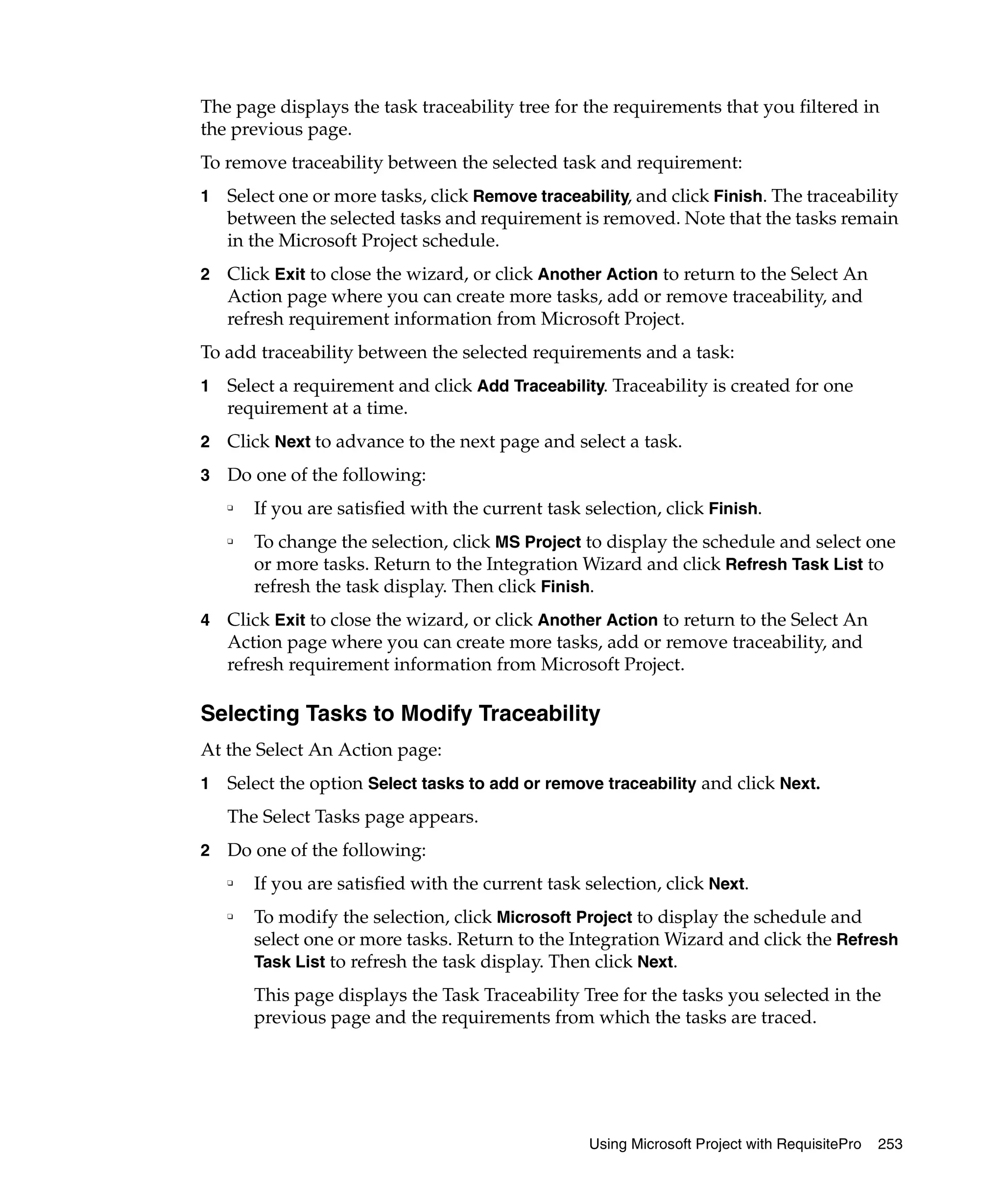 The page displays the task traceability tree for the requirements that you filtered in
the previous page.
To remove traceability between the selected task and requirement:
1   Select one or more tasks, click Remove traceability, and click Finish. The traceability
    between the selected tasks and requirement is removed. Note that the tasks remain
    in the Microsoft Project schedule.
2   Click Exit to close the wizard, or click Another Action to return to the Select An
    Action page where you can create more tasks, add or remove traceability, and
    refresh requirement information from Microsoft Project.
To add traceability between the selected requirements and a task:
1   Select a requirement and click Add Traceability. Traceability is created for one
    requirement at a time.
2   Click Next to advance to the next page and select a task.
3   Do one of the following:
    ❑
        If you are satisfied with the current task selection, click Finish.
    ❑
        To change the selection, click MS Project to display the schedule and select one
        or more tasks. Return to the Integration Wizard and click Refresh Task List to
        refresh the task display. Then click Finish.
4   Click Exit to close the wizard, or click Another Action to return to the Select An
    Action page where you can create more tasks, add or remove traceability, and
    refresh requirement information from Microsoft Project.

Selecting Tasks to Modify Traceability
At the Select An Action page:
1   Select the option Select tasks to add or remove traceability and click Next.
    The Select Tasks page appears.
2   Do one of the following:
    ❑
        If you are satisfied with the current task selection, click Next.
    ❑
        To modify the selection, click Microsoft Project to display the schedule and
        select one or more tasks. Return to the Integration Wizard and click the Refresh
        Task List to refresh the task display. Then click Next.

        This page displays the Task Traceability Tree for the tasks you selected in the
        previous page and the requirements from which the tasks are traced.




                                                    Using Microsoft Project with RequisitePro   253
 
