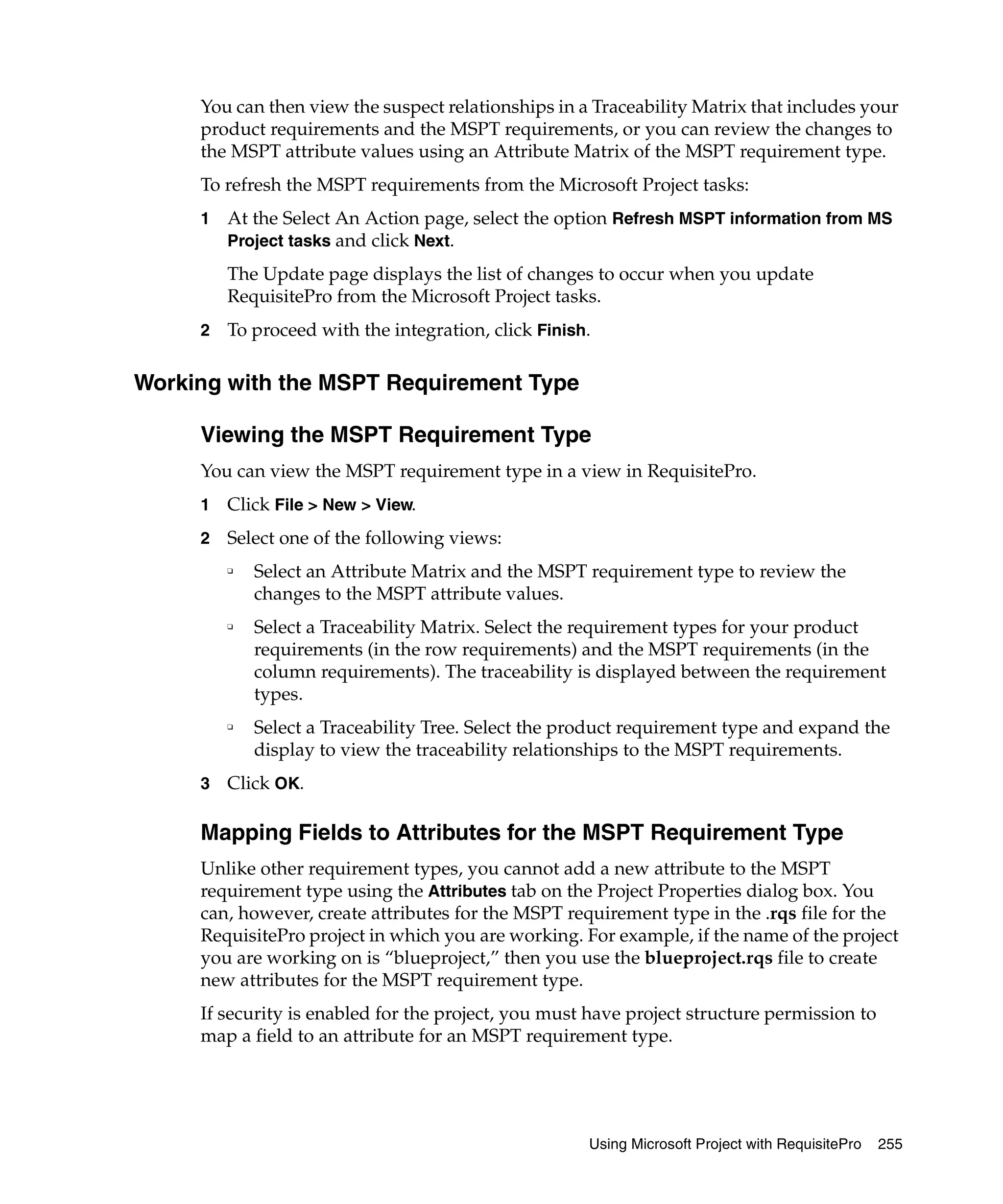 You can then view the suspect relationships in a Traceability Matrix that includes your
     product requirements and the MSPT requirements, or you can review the changes to
     the MSPT attribute values using an Attribute Matrix of the MSPT requirement type.
     To refresh the MSPT requirements from the Microsoft Project tasks:
     1   At the Select An Action page, select the option Refresh MSPT information from MS
         Project tasks and click Next.

         The Update page displays the list of changes to occur when you update
         RequisitePro from the Microsoft Project tasks.
     2   To proceed with the integration, click Finish.

Working with the MSPT Requirement Type

     Viewing the MSPT Requirement Type
     You can view the MSPT requirement type in a view in RequisitePro.
     1   Click File > New > View.
     2   Select one of the following views:
         ❑
             Select an Attribute Matrix and the MSPT requirement type to review the
             changes to the MSPT attribute values.
         ❑
             Select a Traceability Matrix. Select the requirement types for your product
             requirements (in the row requirements) and the MSPT requirements (in the
             column requirements). The traceability is displayed between the requirement
             types.
         ❑
             Select a Traceability Tree. Select the product requirement type and expand the
             display to view the traceability relationships to the MSPT requirements.
     3   Click OK.

     Mapping Fields to Attributes for the MSPT Requirement Type
     Unlike other requirement types, you cannot add a new attribute to the MSPT
     requirement type using the Attributes tab on the Project Properties dialog box. You
     can, however, create attributes for the MSPT requirement type in the .rqs file for the
     RequisitePro project in which you are working. For example, if the name of the project
     you are working on is “blueproject,” then you use the blueproject.rqs file to create
     new attributes for the MSPT requirement type.
     If security is enabled for the project, you must have project structure permission to
     map a field to an attribute for an MSPT requirement type.




                                                      Using Microsoft Project with RequisitePro   255
 