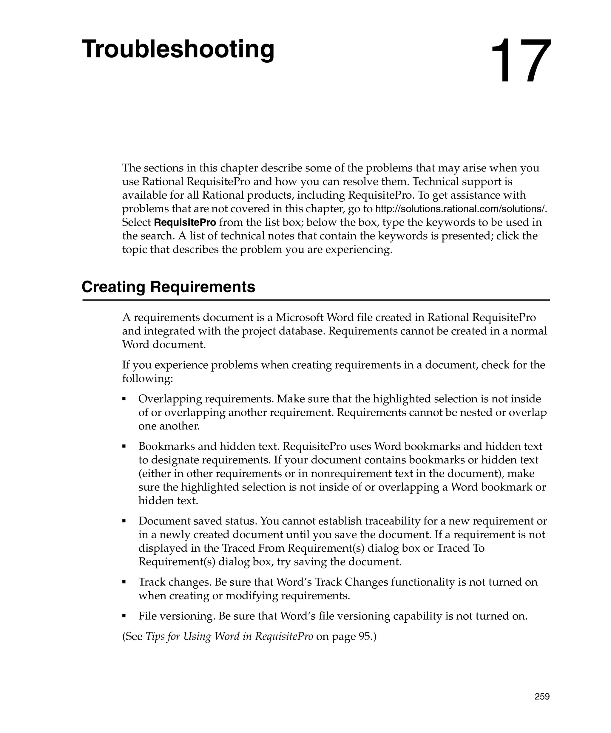 Troubleshooting
                                                                                    17
    The sections in this chapter describe some of the problems that may arise when you
    use Rational RequisitePro and how you can resolve them. Technical support is
    available for all Rational products, including RequisitePro. To get assistance with
    problems that are not covered in this chapter, go to http://solutions.rational.com/solutions/.
    Select RequisitePro from the list box; below the box, type the keywords to be used in
    the search. A list of technical notes that contain the keywords is presented; click the
    topic that describes the problem you are experiencing.


Creating Requirements
    A requirements document is a Microsoft Word file created in Rational RequisitePro
    and integrated with the project database. Requirements cannot be created in a normal
    Word document.
    If you experience problems when creating requirements in a document, check for the
    following:
    ■
        Overlapping requirements. Make sure that the highlighted selection is not inside
        of or overlapping another requirement. Requirements cannot be nested or overlap
        one another.
    ■
        Bookmarks and hidden text. RequisitePro uses Word bookmarks and hidden text
        to designate requirements. If your document contains bookmarks or hidden text
        (either in other requirements or in nonrequirement text in the document), make
        sure the highlighted selection is not inside of or overlapping a Word bookmark or
        hidden text.
    ■   Document saved status. You cannot establish traceability for a new requirement or
        in a newly created document until you save the document. If a requirement is not
        displayed in the Traced From Requirement(s) dialog box or Traced To
        Requirement(s) dialog box, try saving the document.
    ■   Track changes. Be sure that Word’s Track Changes functionality is not turned on
        when creating or modifying requirements.
    ■   File versioning. Be sure that Word’s file versioning capability is not turned on.
    (See Tips for Using Word in RequisitePro on page 95.)




                                                                                               259
 