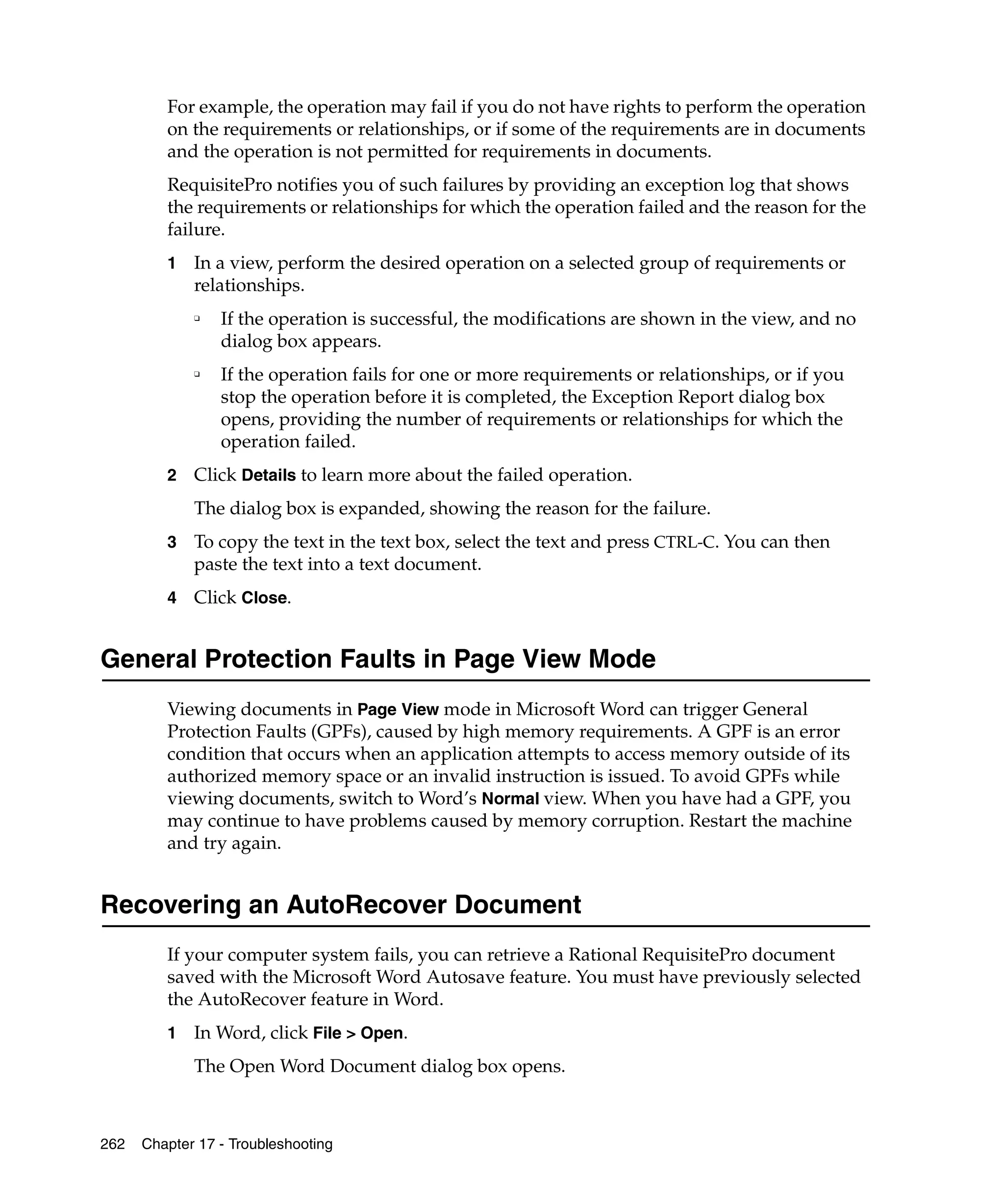 For example, the operation may fail if you do not have rights to perform the operation
         on the requirements or relationships, or if some of the requirements are in documents
         and the operation is not permitted for requirements in documents.
         RequisitePro notifies you of such failures by providing an exception log that shows
         the requirements or relationships for which the operation failed and the reason for the
         failure.
         1   In a view, perform the desired operation on a selected group of requirements or
             relationships.
             ❑
                 If the operation is successful, the modifications are shown in the view, and no
                 dialog box appears.
             ❑
                 If the operation fails for one or more requirements or relationships, or if you
                 stop the operation before it is completed, the Exception Report dialog box
                 opens, providing the number of requirements or relationships for which the
                 operation failed.
         2   Click Details to learn more about the failed operation.
             The dialog box is expanded, showing the reason for the failure.
         3   To copy the text in the text box, select the text and press CTRL-C. You can then
             paste the text into a text document.
         4   Click Close.


General Protection Faults in Page View Mode
         Viewing documents in Page View mode in Microsoft Word can trigger General
         Protection Faults (GPFs), caused by high memory requirements. A GPF is an error
         condition that occurs when an application attempts to access memory outside of its
         authorized memory space or an invalid instruction is issued. To avoid GPFs while
         viewing documents, switch to Word’s Normal view. When you have had a GPF, you
         may continue to have problems caused by memory corruption. Restart the machine
         and try again.


Recovering an AutoRecover Document
         If your computer system fails, you can retrieve a Rational RequisitePro document
         saved with the Microsoft Word Autosave feature. You must have previously selected
         the AutoRecover feature in Word.
         1   In Word, click File > Open.
             The Open Word Document dialog box opens.



262   Chapter 17 - Troubleshooting
 