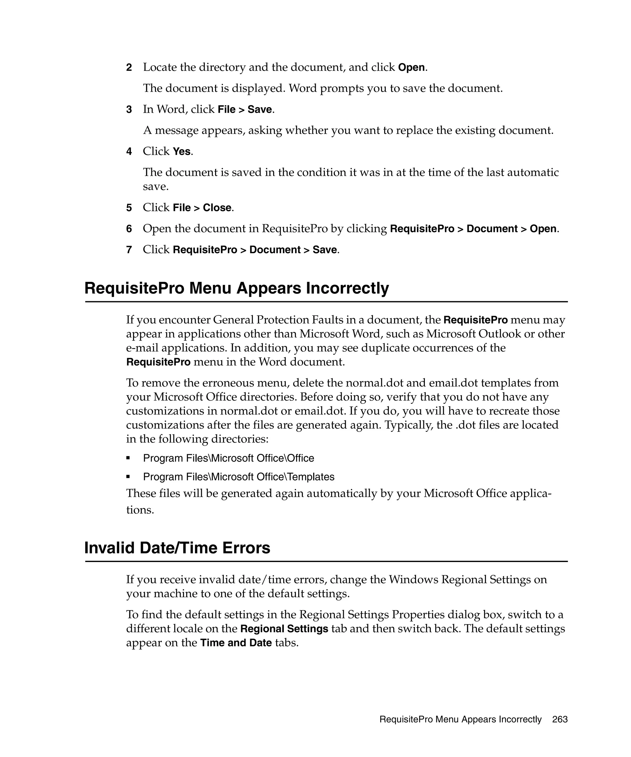 2   Locate the directory and the document, and click Open.
         The document is displayed. Word prompts you to save the document.
     3   In Word, click File > Save.
         A message appears, asking whether you want to replace the existing document.
     4   Click Yes.
         The document is saved in the condition it was in at the time of the last automatic
         save.
     5   Click File > Close.
     6   Open the document in RequisitePro by clicking RequisitePro > Document > Open.
     7   Click RequisitePro > Document > Save.


RequisitePro Menu Appears Incorrectly
     If you encounter General Protection Faults in a document, the RequisitePro menu may
     appear in applications other than Microsoft Word, such as Microsoft Outlook or other
     e-mail applications. In addition, you may see duplicate occurrences of the
     RequisitePro menu in the Word document.
     To remove the erroneous menu, delete the normal.dot and email.dot templates from
     your Microsoft Office directories. Before doing so, verify that you do not have any
     customizations in normal.dot or email.dot. If you do, you will have to recreate those
     customizations after the files are generated again. Typically, the .dot files are located
     in the following directories:
     ■
         Program FilesMicrosoft OfficeOffice
     ■   Program FilesMicrosoft OfficeTemplates
     These files will be generated again automatically by your Microsoft Office applica-
     tions.


Invalid Date/Time Errors
     If you receive invalid date/time errors, change the Windows Regional Settings on
     your machine to one of the default settings.
     To find the default settings in the Regional Settings Properties dialog box, switch to a
     different locale on the Regional Settings tab and then switch back. The default settings
     appear on the Time and Date tabs.




                                                        RequisitePro Menu Appears Incorrectly   263
 