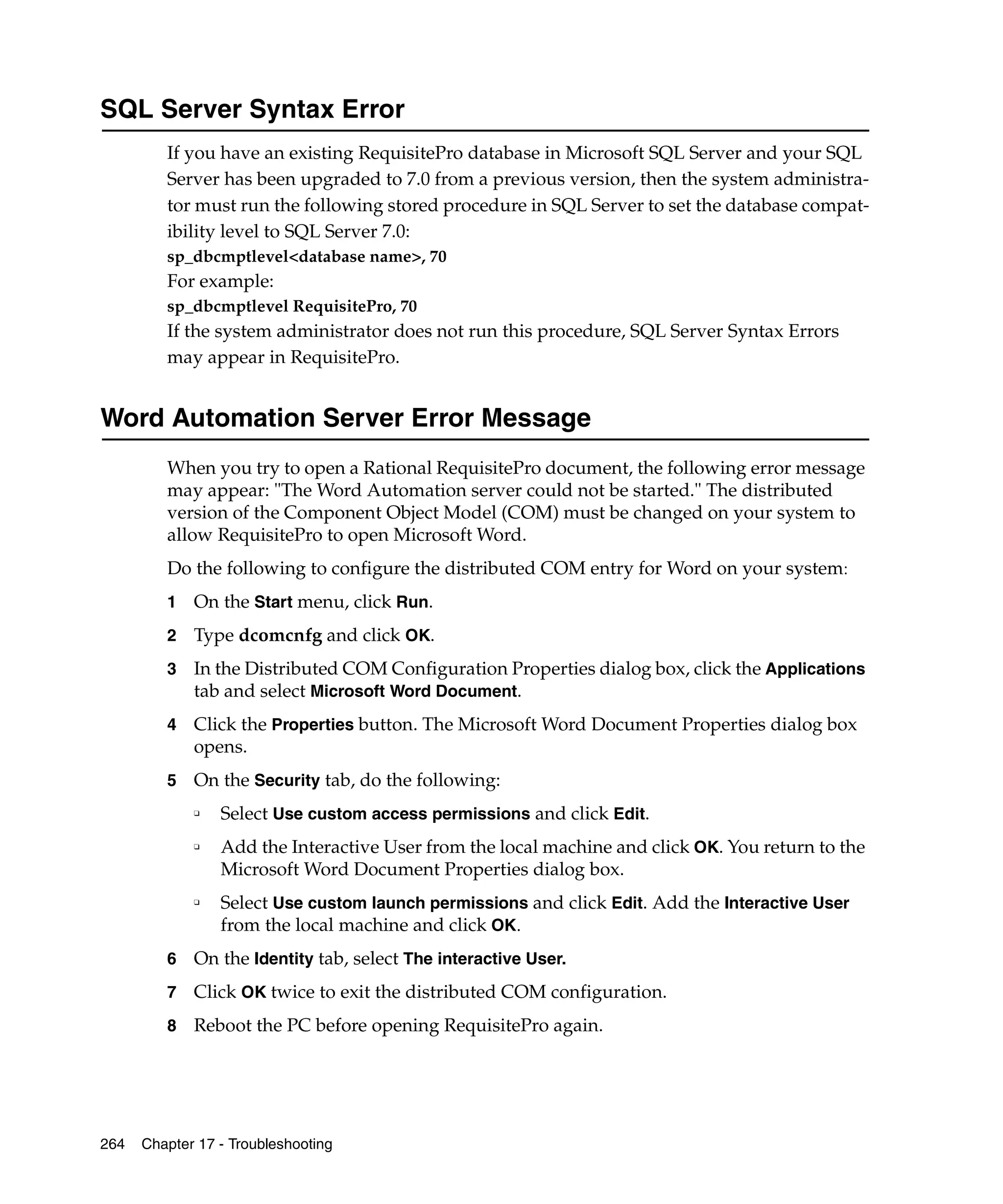 SQL Server Syntax Error
         If you have an existing RequisitePro database in Microsoft SQL Server and your SQL
         Server has been upgraded to 7.0 from a previous version, then the system administra-
         tor must run the following stored procedure in SQL Server to set the database compat-
         ibility level to SQL Server 7.0:
         sp_dbcmptlevel<database name>, 70
         For example:
         sp_dbcmptlevel RequisitePro, 70
         If the system administrator does not run this procedure, SQL Server Syntax Errors
         may appear in RequisitePro.


Word Automation Server Error Message
         When you try to open a Rational RequisitePro document, the following error message
         may appear: "The Word Automation server could not be started." The distributed
         version of the Component Object Model (COM) must be changed on your system to
         allow RequisitePro to open Microsoft Word.
         Do the following to configure the distributed COM entry for Word on your system:
         1   On the Start menu, click Run.
         2   Type dcomcnfg and click OK.
         3   In the Distributed COM Configuration Properties dialog box, click the Applications
             tab and select Microsoft Word Document.
         4   Click the Properties button. The Microsoft Word Document Properties dialog box
             opens.
         5   On the Security tab, do the following:
             ❑   Select Use custom access permissions and click Edit.
             ❑   Add the Interactive User from the local machine and click OK. You return to the
                 Microsoft Word Document Properties dialog box.
             ❑   Select Use custom launch permissions and click Edit. Add the Interactive User
                 from the local machine and click OK.
         6   On the Identity tab, select The interactive User.
         7   Click OK twice to exit the distributed COM configuration.
         8   Reboot the PC before opening RequisitePro again.




264   Chapter 17 - Troubleshooting
 