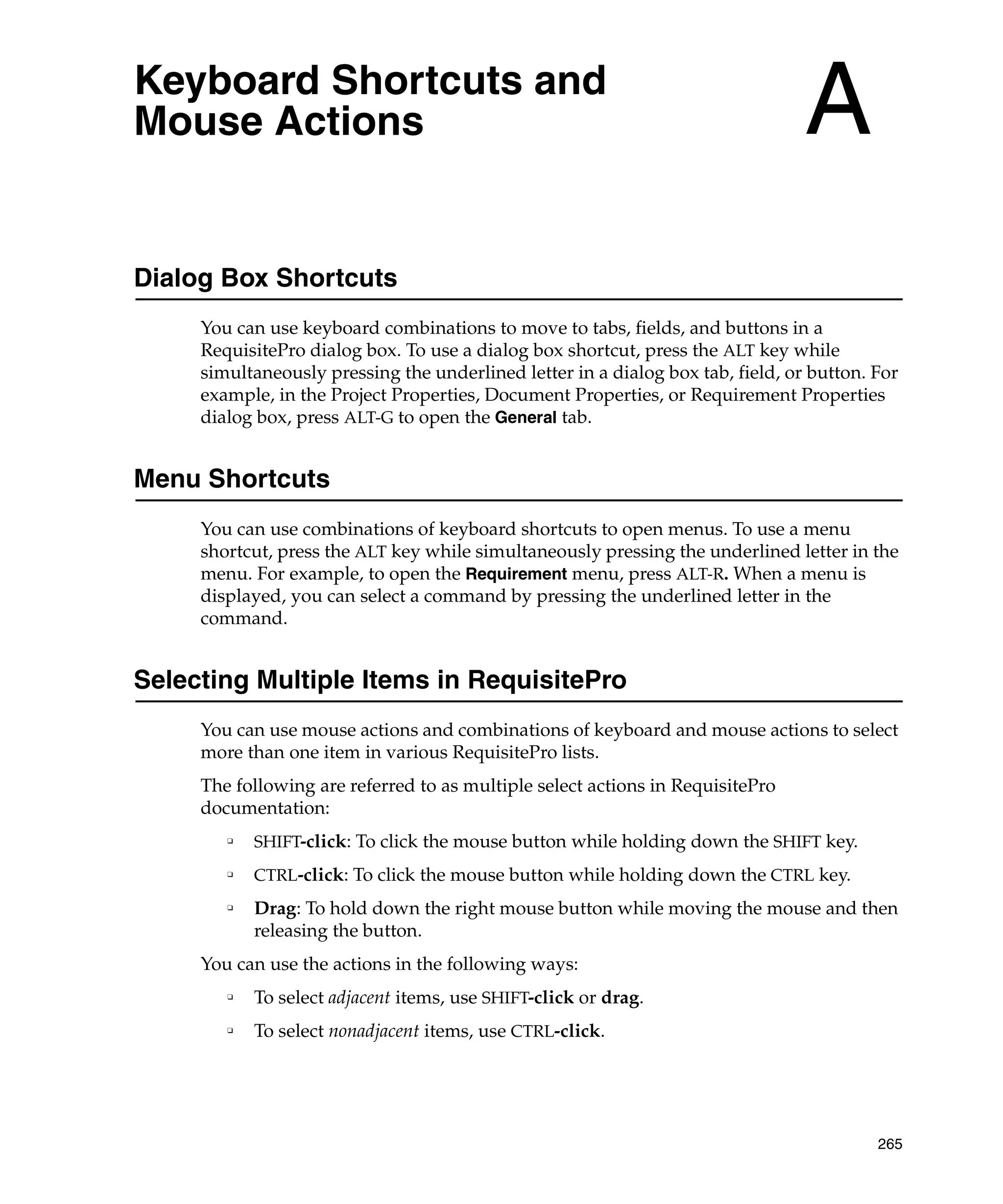 Keyboard Shortcuts and
Mouse Actions                                                                    A
Dialog Box Shortcuts
     You can use keyboard combinations to move to tabs, fields, and buttons in a
     RequisitePro dialog box. To use a dialog box shortcut, press the ALT key while
     simultaneously pressing the underlined letter in a dialog box tab, field, or button. For
     example, in the Project Properties, Document Properties, or Requirement Properties
     dialog box, press ALT-G to open the General tab.


Menu Shortcuts
     You can use combinations of keyboard shortcuts to open menus. To use a menu
     shortcut, press the ALT key while simultaneously pressing the underlined letter in the
     menu. For example, to open the Requirement menu, press ALT-R. When a menu is
     displayed, you can select a command by pressing the underlined letter in the
     command.


Selecting Multiple Items in RequisitePro
     You can use mouse actions and combinations of keyboard and mouse actions to select
     more than one item in various RequisitePro lists.
     The following are referred to as multiple select actions in RequisitePro
     documentation:
        ❑
            SHIFT-click: To click the mouse button while holding down the SHIFT key.
        ❑
            CTRL-click: To click the mouse button while holding down the CTRL key.
        ❑
            Drag: To hold down the right mouse button while moving the mouse and then
            releasing the button.
     You can use the actions in the following ways:
        ❑
            To select adjacent items, use SHIFT-click or drag.
        ❑
            To select nonadjacent items, use CTRL-click.




                                                                                          265
 