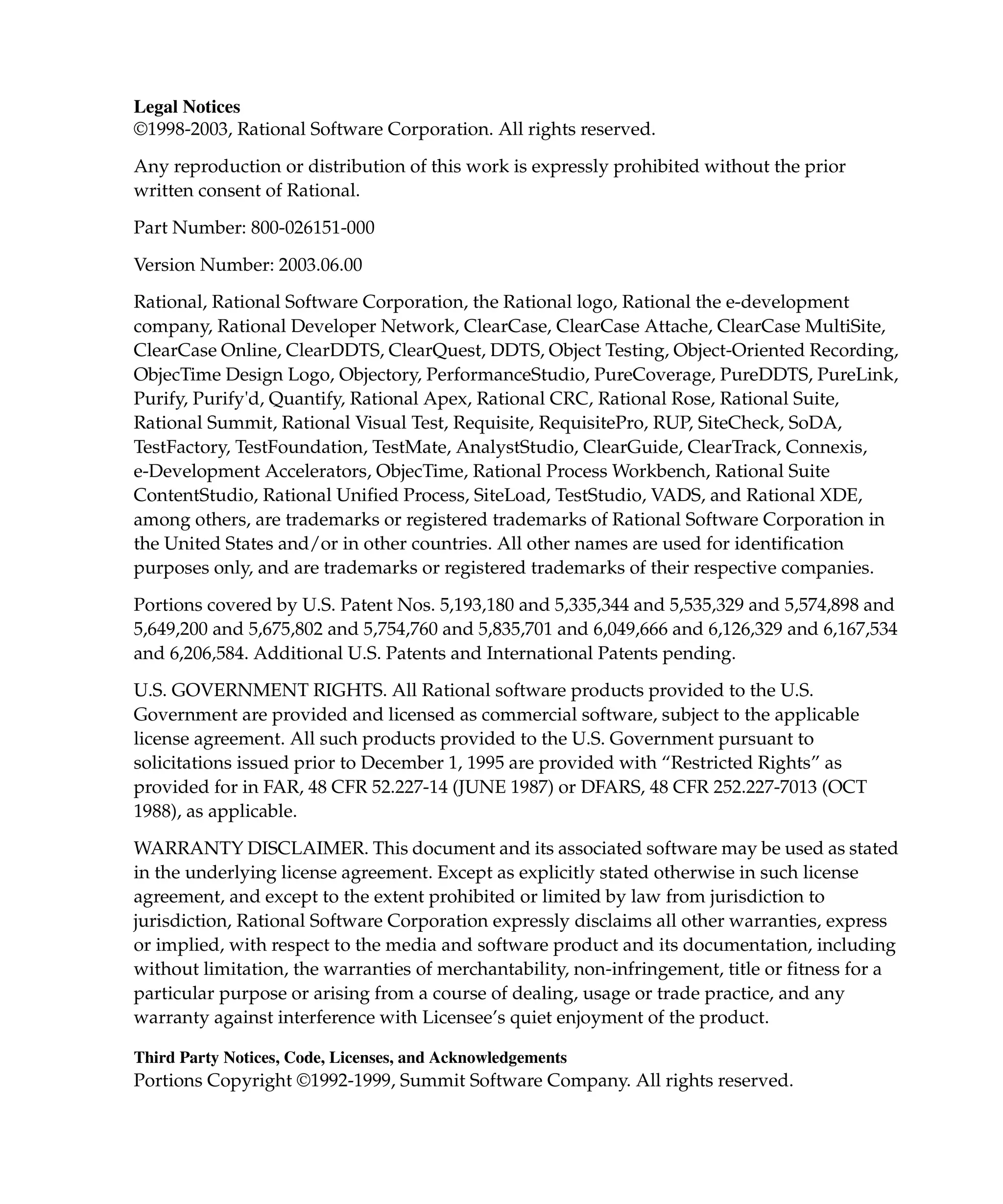 Legal Notices
©1998-2003, Rational Software Corporation. All rights reserved.

Any reproduction or distribution of this work is expressly prohibited without the prior
written consent of Rational.

Part Number: 800-026151-000

Version Number: 2003.06.00
Rational, Rational Software Corporation, the Rational logo, Rational the e-development
company, Rational Developer Network, ClearCase, ClearCase Attache, ClearCase MultiSite,
ClearCase Online, ClearDDTS, ClearQuest, DDTS, Object Testing, Object-Oriented Recording,
ObjecTime Design Logo, Objectory, PerformanceStudio, PureCoverage, PureDDTS, PureLink,
Purify, Purify'd, Quantify, Rational Apex, Rational CRC, Rational Rose, Rational Suite,
Rational Summit, Rational Visual Test, Requisite, RequisitePro, RUP, SiteCheck, SoDA,
TestFactory, TestFoundation, TestMate, AnalystStudio, ClearGuide, ClearTrack, Connexis,
e-Development Accelerators, ObjecTime, Rational Process Workbench, Rational Suite
ContentStudio, Rational Unified Process, SiteLoad, TestStudio, VADS, and Rational XDE,
among others, are trademarks or registered trademarks of Rational Software Corporation in
the United States and/or in other countries. All other names are used for identification
purposes only, and are trademarks or registered trademarks of their respective companies.

Portions covered by U.S. Patent Nos. 5,193,180 and 5,335,344 and 5,535,329 and 5,574,898 and
5,649,200 and 5,675,802 and 5,754,760 and 5,835,701 and 6,049,666 and 6,126,329 and 6,167,534
and 6,206,584. Additional U.S. Patents and International Patents pending.
U.S. GOVERNMENT RIGHTS. All Rational software products provided to the U.S.
Government are provided and licensed as commercial software, subject to the applicable
license agreement. All such products provided to the U.S. Government pursuant to
solicitations issued prior to December 1, 1995 are provided with “Restricted Rights” as
provided for in FAR, 48 CFR 52.227-14 (JUNE 1987) or DFARS, 48 CFR 252.227-7013 (OCT
1988), as applicable.

WARRANTY DISCLAIMER. This document and its associated software may be used as stated
in the underlying license agreement. Except as explicitly stated otherwise in such license
agreement, and except to the extent prohibited or limited by law from jurisdiction to
jurisdiction, Rational Software Corporation expressly disclaims all other warranties, express
or implied, with respect to the media and software product and its documentation, including
without limitation, the warranties of merchantability, non-infringement, title or fitness for a
particular purpose or arising from a course of dealing, usage or trade practice, and any
warranty against interference with Licensee’s quiet enjoyment of the product.

Third Party Notices, Code, Licenses, and Acknowledgements
Portions Copyright ©1992-1999, Summit Software Company. All rights reserved.
 