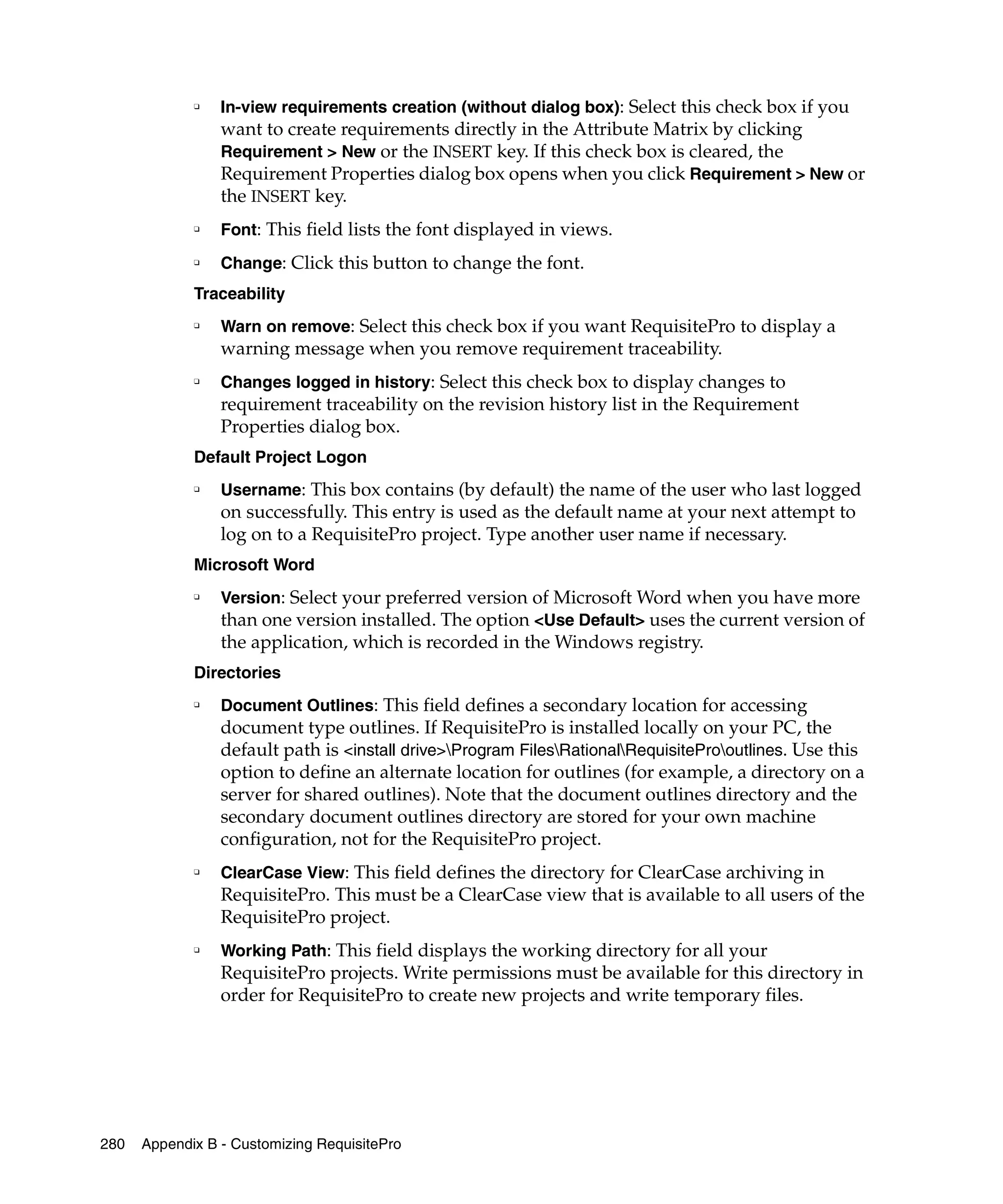 ❑   In-view requirements creation (without dialog box): Select this check box if you
                 want to create requirements directly in the Attribute Matrix by clicking
                 Requirement > New or the INSERT key. If this check box is cleared, the
                 Requirement Properties dialog box opens when you click Requirement > New or
                 the INSERT key.
             ❑   Font: This field lists the font displayed in views.
             ❑   Change: Click this button to change the font.
             Traceability
             ❑
                 Warn on remove: Select this check box if you want RequisitePro to display a
                 warning message when you remove requirement traceability.
             ❑
                 Changes logged in history: Select this check box to display changes to
                 requirement traceability on the revision history list in the Requirement
                 Properties dialog box.
             Default Project Logon
             ❑   Username: This box contains (by default) the name of the user who last logged
                 on successfully. This entry is used as the default name at your next attempt to
                 log on to a RequisitePro project. Type another user name if necessary.
             Microsoft Word
             ❑
                 Version: Select your preferred version of Microsoft Word when you have more
                 than one version installed. The option <Use Default> uses the current version of
                 the application, which is recorded in the Windows registry.
             Directories
             ❑
                 Document Outlines: This field defines a secondary location for accessing
                 document type outlines. If RequisitePro is installed locally on your PC, the
                 default path is <install drive>Program FilesRationalRequisiteProoutlines. Use this
                 option to define an alternate location for outlines (for example, a directory on a
                 server for shared outlines). Note that the document outlines directory and the
                 secondary document outlines directory are stored for your own machine
                 configuration, not for the RequisitePro project.
             ❑
                 ClearCase View: This field defines the directory for ClearCase archiving in
                 RequisitePro. This must be a ClearCase view that is available to all users of the
                 RequisitePro project.
             ❑
                 Working Path: This field displays the working directory for all your
                 RequisitePro projects. Write permissions must be available for this directory in
                 order for RequisitePro to create new projects and write temporary files.




280   Appendix B - Customizing RequisitePro
 