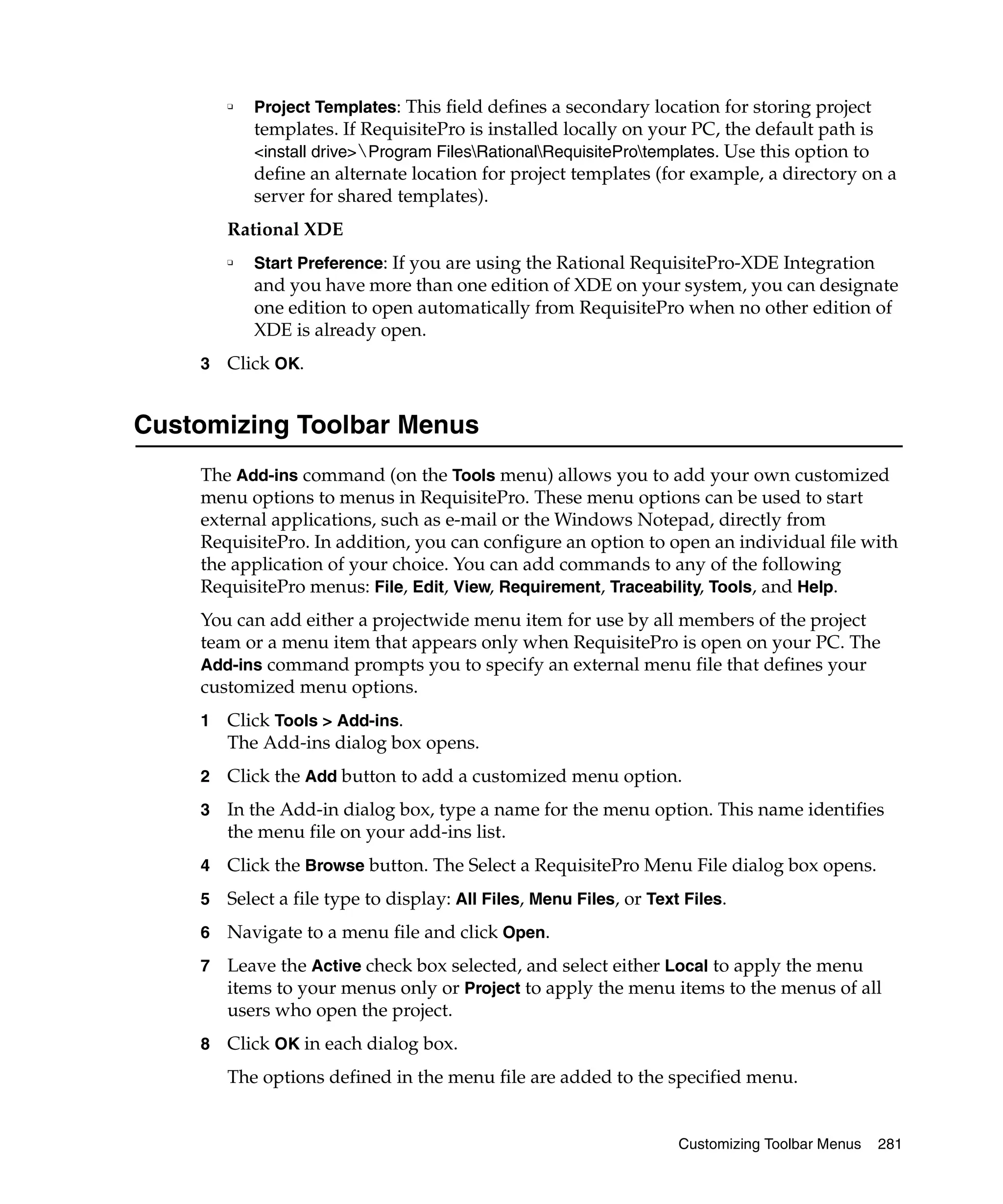 ❑   Project Templates: This field defines a secondary location for storing project
            templates. If RequisitePro is installed locally on your PC, the default path is
            <install drive>Program FilesRationalRequisiteProtemplates. Use this option to
            define an alternate location for project templates (for example, a directory on a
            server for shared templates).
        Rational XDE
        ❑   Start Preference: If you are using the Rational RequisitePro-XDE Integration
            and you have more than one edition of XDE on your system, you can designate
            one edition to open automatically from RequisitePro when no other edition of
            XDE is already open.
    3   Click OK.


Customizing Toolbar Menus
    The Add-ins command (on the Tools menu) allows you to add your own customized
    menu options to menus in RequisitePro. These menu options can be used to start
    external applications, such as e-mail or the Windows Notepad, directly from
    RequisitePro. In addition, you can configure an option to open an individual file with
    the application of your choice. You can add commands to any of the following
    RequisitePro menus: File, Edit, View, Requirement, Traceability, Tools, and Help.
    You can add either a projectwide menu item for use by all members of the project
    team or a menu item that appears only when RequisitePro is open on your PC. The
    Add-ins command prompts you to specify an external menu file that defines your
    customized menu options.
    1   Click Tools > Add-ins.
        The Add-ins dialog box opens.
    2   Click the Add button to add a customized menu option.
    3   In the Add-in dialog box, type a name for the menu option. This name identifies
        the menu file on your add-ins list.
    4   Click the Browse button. The Select a RequisitePro Menu File dialog box opens.
    5   Select a file type to display: All Files, Menu Files, or Text Files.
    6   Navigate to a menu file and click Open.
    7   Leave the Active check box selected, and select either Local to apply the menu
        items to your menus only or Project to apply the menu items to the menus of all
        users who open the project.
    8   Click OK in each dialog box.
        The options defined in the menu file are added to the specified menu.


                                                                     Customizing Toolbar Menus   281
 