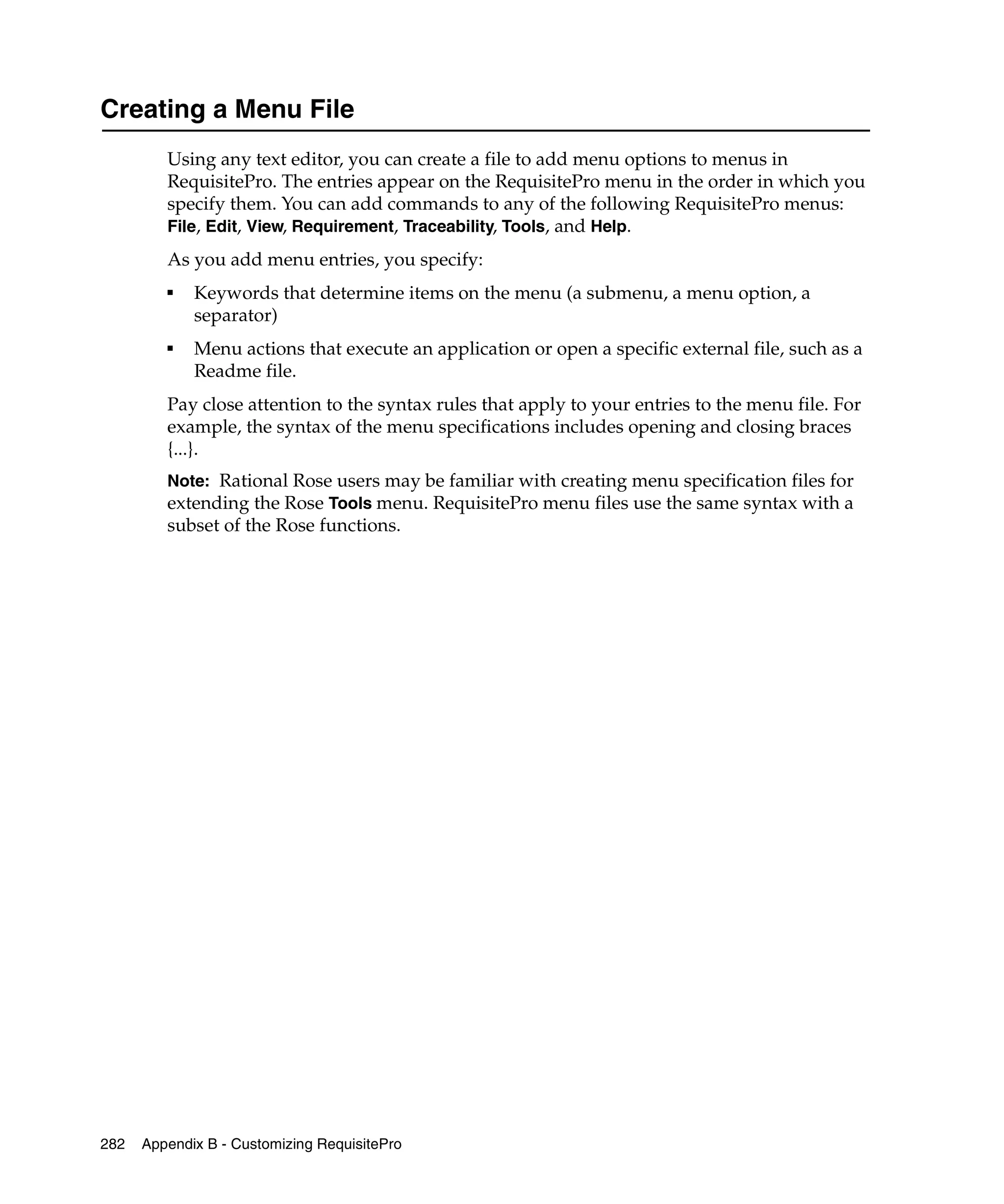 Creating a Menu File
         Using any text editor, you can create a file to add menu options to menus in
         RequisitePro. The entries appear on the RequisitePro menu in the order in which you
         specify them. You can add commands to any of the following RequisitePro menus:
         File, Edit, View, Requirement, Traceability, Tools, and Help.
         As you add menu entries, you specify:
         ■
             Keywords that determine items on the menu (a submenu, a menu option, a
             separator)
         ■
             Menu actions that execute an application or open a specific external file, such as a
             Readme file.
         Pay close attention to the syntax rules that apply to your entries to the menu file. For
         example, the syntax of the menu specifications includes opening and closing braces
         {...}.
         Note: Rational Rose users may be familiar with creating menu specification files for
         extending the Rose Tools menu. RequisitePro menu files use the same syntax with a
         subset of the Rose functions.




282   Appendix B - Customizing RequisitePro
 