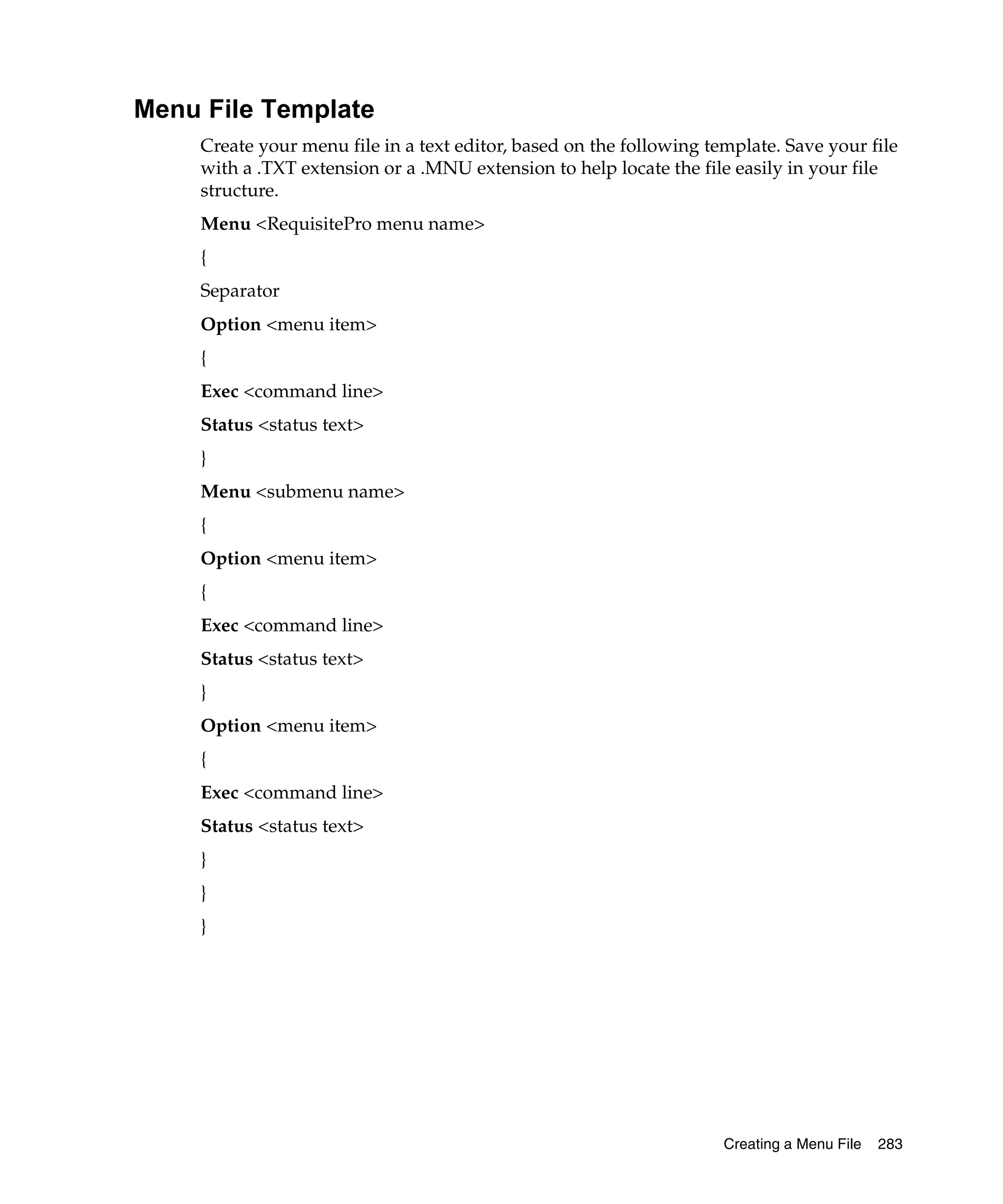 Menu File Template
    Create your menu file in a text editor, based on the following template. Save your file
    with a .TXT extension or a .MNU extension to help locate the file easily in your file
    structure.
    Menu <RequisitePro menu name>
    {
    Separator
    Option <menu item>
    {
    Exec <command line>
    Status <status text>
    }
    Menu <submenu name>
    {
    Option <menu item>
    {
    Exec <command line>
    Status <status text>
    }
    Option <menu item>
    {
    Exec <command line>
    Status <status text>
    }
    }
    }




                                                                     Creating a Menu File   283
 