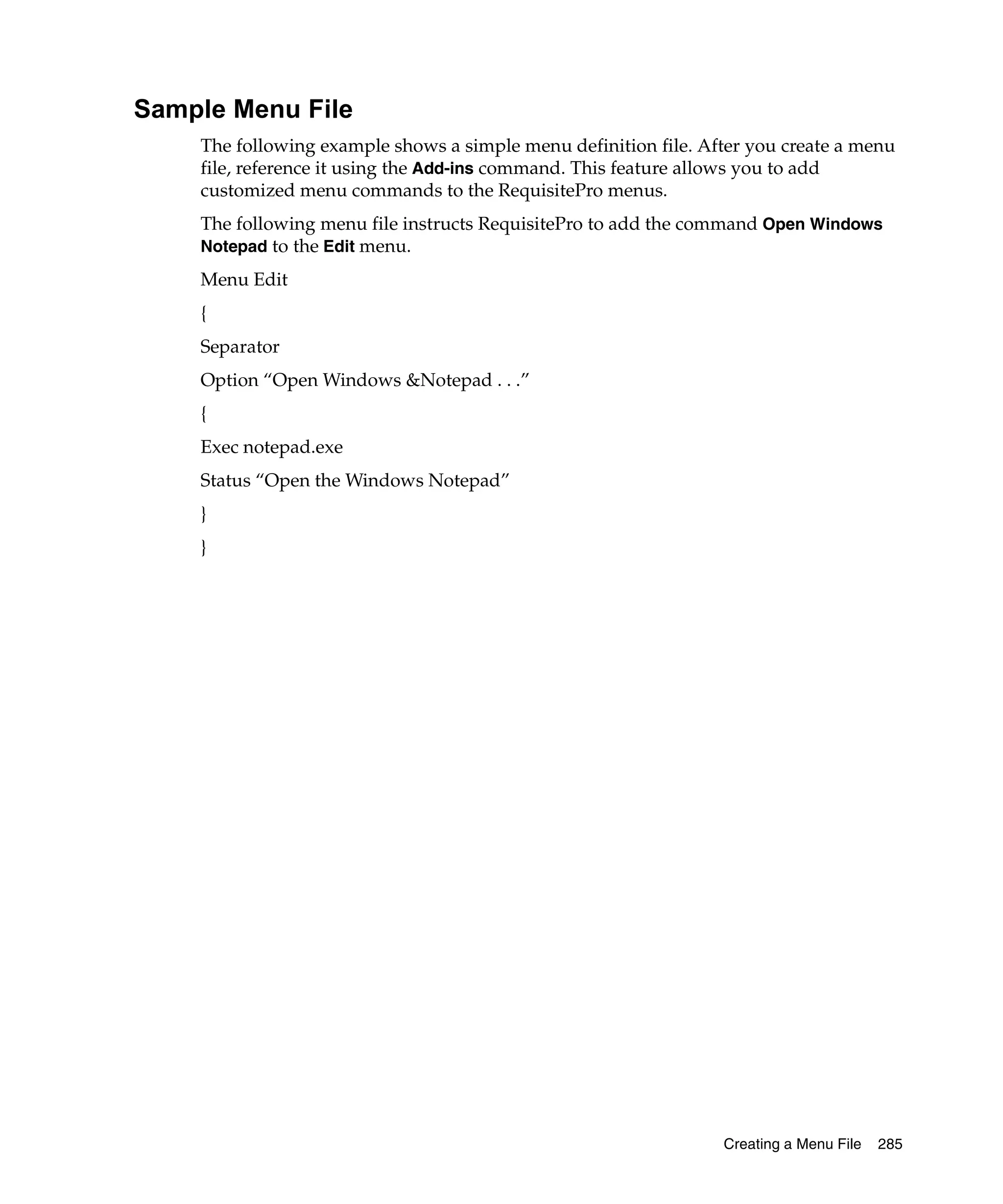 Sample Menu File
    The following example shows a simple menu definition file. After you create a menu
    file, reference it using the Add-ins command. This feature allows you to add
    customized menu commands to the RequisitePro menus.
    The following menu file instructs RequisitePro to add the command Open Windows
    Notepad to the Edit menu.

    Menu Edit
    {
    Separator
    Option “Open Windows &Notepad . . .”
    {
    Exec notepad.exe
    Status “Open the Windows Notepad”
    }
    }




                                                                 Creating a Menu File   285
 