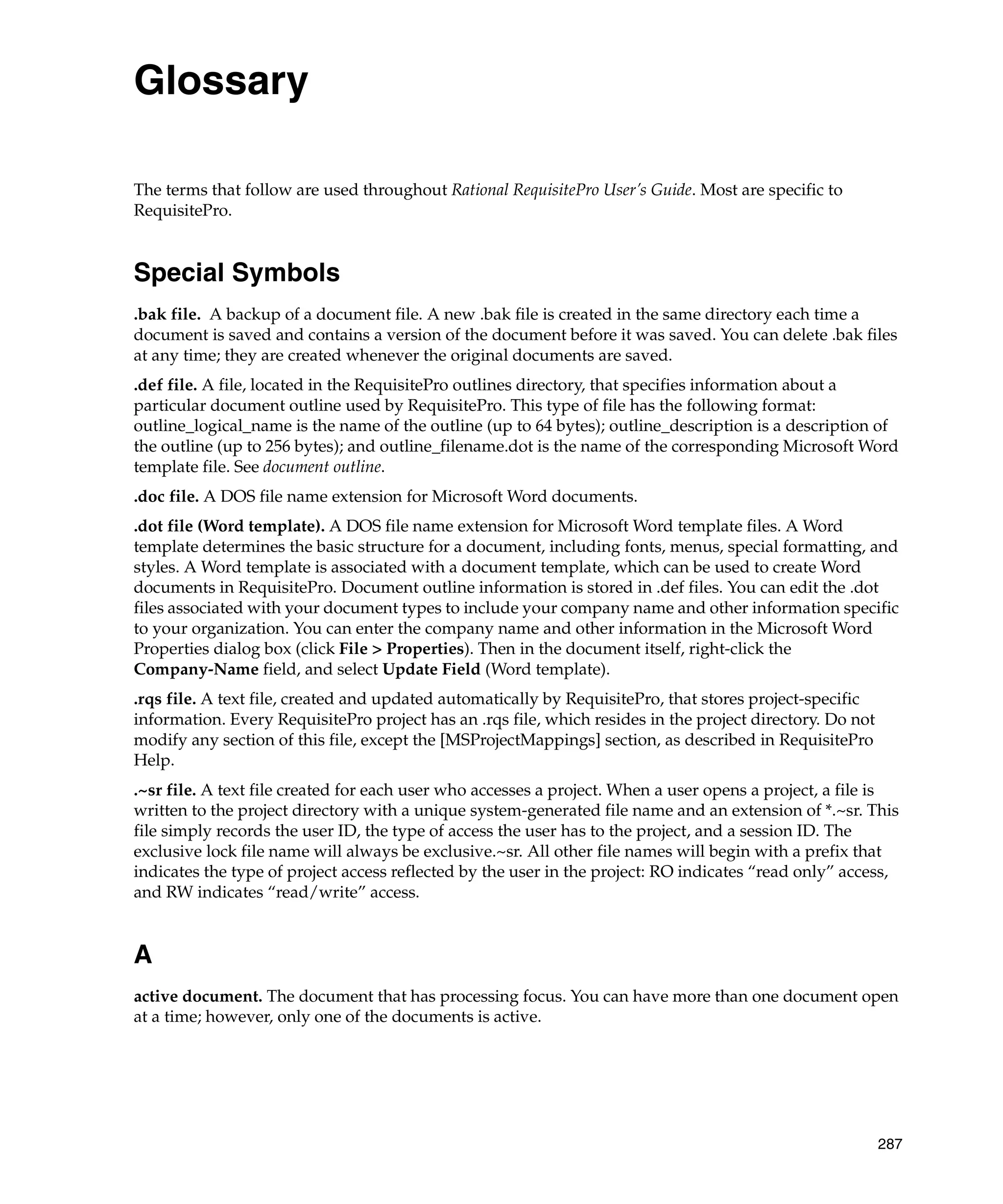 Glossary

The terms that follow are used throughout Rational RequisitePro User’s Guide. Most are specific to
RequisitePro.


Special Symbols
.bak file. A backup of a document file. A new .bak file is created in the same directory each time a
document is saved and contains a version of the document before it was saved. You can delete .bak files
at any time; they are created whenever the original documents are saved.
.def file. A file, located in the RequisitePro outlines directory, that specifies information about a
particular document outline used by RequisitePro. This type of file has the following format:
outline_logical_name is the name of the outline (up to 64 bytes); outline_description is a description of
the outline (up to 256 bytes); and outline_filename.dot is the name of the corresponding Microsoft Word
template file. See document outline.
.doc file. A DOS file name extension for Microsoft Word documents.
.dot file (Word template). A DOS file name extension for Microsoft Word template files. A Word
template determines the basic structure for a document, including fonts, menus, special formatting, and
styles. A Word template is associated with a document template, which can be used to create Word
documents in RequisitePro. Document outline information is stored in .def files. You can edit the .dot
files associated with your document types to include your company name and other information specific
to your organization. You can enter the company name and other information in the Microsoft Word
Properties dialog box (click File > Properties). Then in the document itself, right-click the
Company-Name field, and select Update Field (Word template).
.rqs file. A text file, created and updated automatically by RequisitePro, that stores project-specific
information. Every RequisitePro project has an .rqs file, which resides in the project directory. Do not
modify any section of this file, except the [MSProjectMappings] section, as described in RequisitePro
Help.
.~sr file. A text file created for each user who accesses a project. When a user opens a project, a file is
written to the project directory with a unique system-generated file name and an extension of *.~sr. This
file simply records the user ID, the type of access the user has to the project, and a session ID. The
exclusive lock file name will always be exclusive.~sr. All other file names will begin with a prefix that
indicates the type of project access reflected by the user in the project: RO indicates “read only” access,
and RW indicates “read/write” access.


A
active document. The document that has processing focus. You can have more than one document open
at a time; however, only one of the documents is active.




                                                                                                           287
 