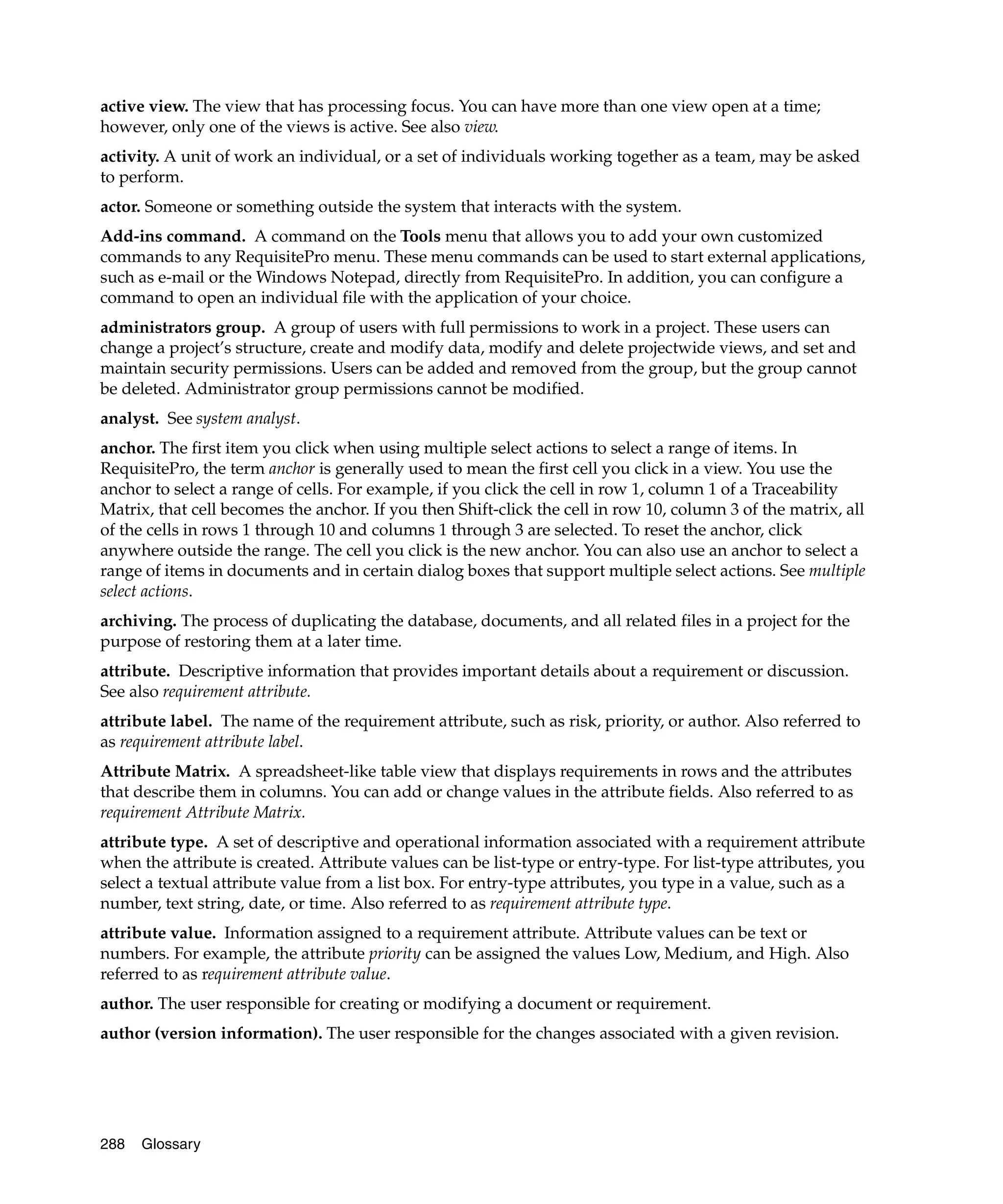 active view. The view that has processing focus. You can have more than one view open at a time;
however, only one of the views is active. See also view.
activity. A unit of work an individual, or a set of individuals working together as a team, may be asked
to perform.
actor. Someone or something outside the system that interacts with the system.
Add-ins command. A command on the Tools menu that allows you to add your own customized
commands to any RequisitePro menu. These menu commands can be used to start external applications,
such as e-mail or the Windows Notepad, directly from RequisitePro. In addition, you can configure a
command to open an individual file with the application of your choice.
administrators group. A group of users with full permissions to work in a project. These users can
change a project’s structure, create and modify data, modify and delete projectwide views, and set and
maintain security permissions. Users can be added and removed from the group, but the group cannot
be deleted. Administrator group permissions cannot be modified.
analyst. See system analyst.
anchor. The first item you click when using multiple select actions to select a range of items. In
RequisitePro, the term anchor is generally used to mean the first cell you click in a view. You use the
anchor to select a range of cells. For example, if you click the cell in row 1, column 1 of a Traceability
Matrix, that cell becomes the anchor. If you then Shift-click the cell in row 10, column 3 of the matrix, all
of the cells in rows 1 through 10 and columns 1 through 3 are selected. To reset the anchor, click
anywhere outside the range. The cell you click is the new anchor. You can also use an anchor to select a
range of items in documents and in certain dialog boxes that support multiple select actions. See multiple
select actions.
archiving. The process of duplicating the database, documents, and all related files in a project for the
purpose of restoring them at a later time.
attribute. Descriptive information that provides important details about a requirement or discussion.
See also requirement attribute.
attribute label. The name of the requirement attribute, such as risk, priority, or author. Also referred to
as requirement attribute label.
Attribute Matrix. A spreadsheet-like table view that displays requirements in rows and the attributes
that describe them in columns. You can add or change values in the attribute fields. Also referred to as
requirement Attribute Matrix.
attribute type. A set of descriptive and operational information associated with a requirement attribute
when the attribute is created. Attribute values can be list-type or entry-type. For list-type attributes, you
select a textual attribute value from a list box. For entry-type attributes, you type in a value, such as a
number, text string, date, or time. Also referred to as requirement attribute type.
attribute value. Information assigned to a requirement attribute. Attribute values can be text or
numbers. For example, the attribute priority can be assigned the values Low, Medium, and High. Also
referred to as requirement attribute value.
author. The user responsible for creating or modifying a document or requirement.
author (version information). The user responsible for the changes associated with a given revision.




288   Glossary
 