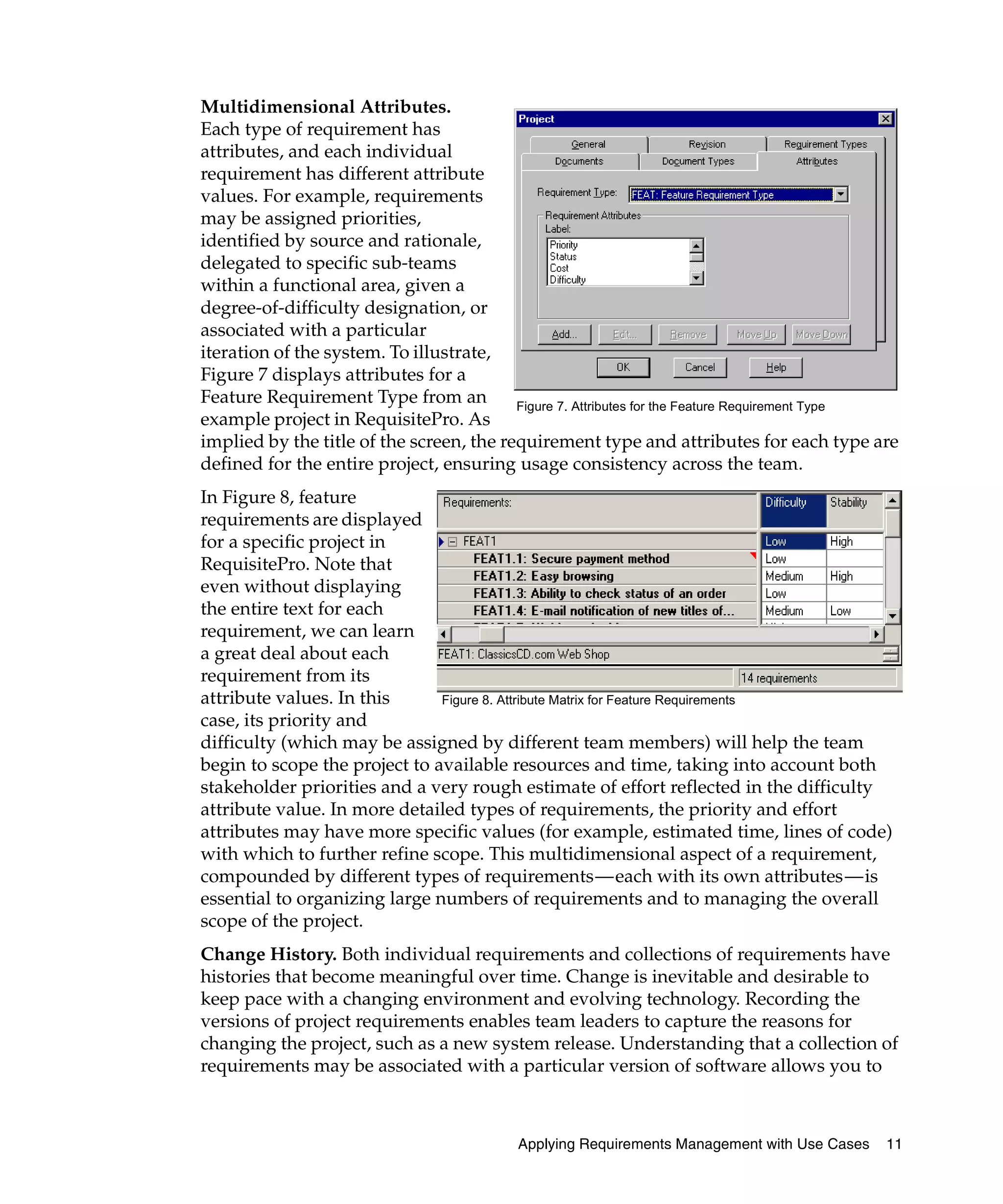 Multidimensional Attributes.
Each type of requirement has
attributes, and each individual
requirement has different attribute
values. For example, requirements
may be assigned priorities,
identified by source and rationale,
delegated to specific sub-teams
within a functional area, given a
degree-of-difficulty designation, or
associated with a particular
iteration of the system. To illustrate,
Figure 7 displays attributes for a
Feature Requirement Type from an          Figure 7. Attributes for the Feature Requirement Type
example project in RequisitePro. As
implied by the title of the screen, the requirement type and attributes for each type are
defined for the entire project, ensuring usage consistency across the team.
In Figure 8, feature
requirements are displayed
for a specific project in
RequisitePro. Note that
even without displaying
the entire text for each
requirement, we can learn
a great deal about each
requirement from its
attribute values. In this      Figure 8. Attribute Matrix for Feature Requirements
case, its priority and
difficulty (which may be assigned by different team members) will help the team
begin to scope the project to available resources and time, taking into account both
stakeholder priorities and a very rough estimate of effort reflected in the difficulty
attribute value. In more detailed types of requirements, the priority and effort
attributes may have more specific values (for example, estimated time, lines of code)
with which to further refine scope. This multidimensional aspect of a requirement,
compounded by different types of requirements—each with its own attributes—is
essential to organizing large numbers of requirements and to managing the overall
scope of the project.
Change History. Both individual requirements and collections of requirements have
histories that become meaningful over time. Change is inevitable and desirable to
keep pace with a changing environment and evolving technology. Recording the
versions of project requirements enables team leaders to capture the reasons for
changing the project, such as a new system release. Understanding that a collection of
requirements may be associated with a particular version of software allows you to



                                           Applying Requirements Management with Use Cases   11
 