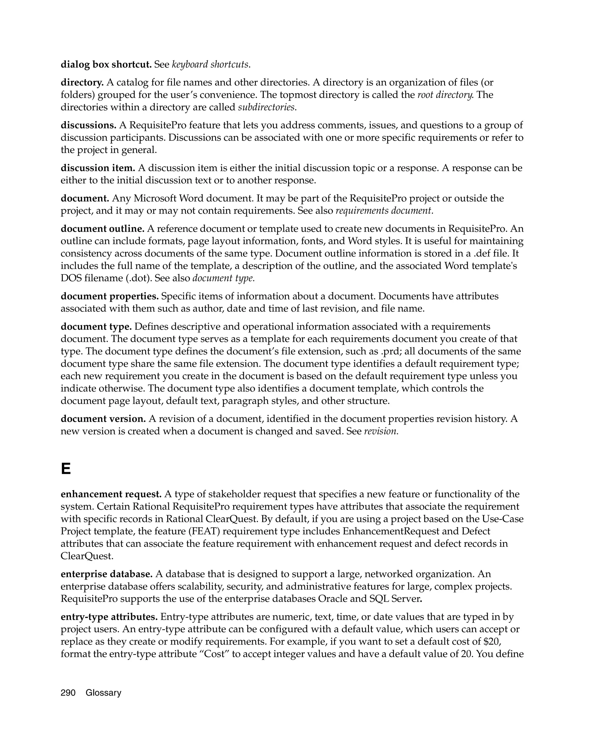dialog box shortcut. See keyboard shortcuts.
directory. A catalog for file names and other directories. A directory is an organization of files (or
folders) grouped for the user’s convenience. The topmost directory is called the root directory. The
directories within a directory are called subdirectories.
discussions. A RequisitePro feature that lets you address comments, issues, and questions to a group of
discussion participants. Discussions can be associated with one or more specific requirements or refer to
the project in general.
discussion item. A discussion item is either the initial discussion topic or a response. A response can be
either to the initial discussion text or to another response.
document. Any Microsoft Word document. It may be part of the RequisitePro project or outside the
project, and it may or may not contain requirements. See also requirements document.
document outline. A reference document or template used to create new documents in RequisitePro. An
outline can include formats, page layout information, fonts, and Word styles. It is useful for maintaining
consistency across documents of the same type. Document outline information is stored in a .def file. It
includes the full name of the template, a description of the outline, and the associated Word template's
DOS filename (.dot). See also document type.
document properties. Specific items of information about a document. Documents have attributes
associated with them such as author, date and time of last revision, and file name.
document type. Defines descriptive and operational information associated with a requirements
document. The document type serves as a template for each requirements document you create of that
type. The document type defines the document’s file extension, such as .prd; all documents of the same
document type share the same file extension. The document type identifies a default requirement type;
each new requirement you create in the document is based on the default requirement type unless you
indicate otherwise. The document type also identifies a document template, which controls the
document page layout, default text, paragraph styles, and other structure.
document version. A revision of a document, identified in the document properties revision history. A
new version is created when a document is changed and saved. See revision.


E
enhancement request. A type of stakeholder request that specifies a new feature or functionality of the
system. Certain Rational RequisitePro requirement types have attributes that associate the requirement
with specific records in Rational ClearQuest. By default, if you are using a project based on the Use-Case
Project template, the feature (FEAT) requirement type includes EnhancementRequest and Defect
attributes that can associate the feature requirement with enhancement request and defect records in
ClearQuest.
enterprise database. A database that is designed to support a large, networked organization. An
enterprise database offers scalability, security, and administrative features for large, complex projects.
RequisitePro supports the use of the enterprise databases Oracle and SQL Server.
entry-type attributes. Entry-type attributes are numeric, text, time, or date values that are typed in by
project users. An entry-type attribute can be configured with a default value, which users can accept or
replace as they create or modify requirements. For example, if you want to set a default cost of $20,
format the entry-type attribute “Cost” to accept integer values and have a default value of 20. You define


290   Glossary
 