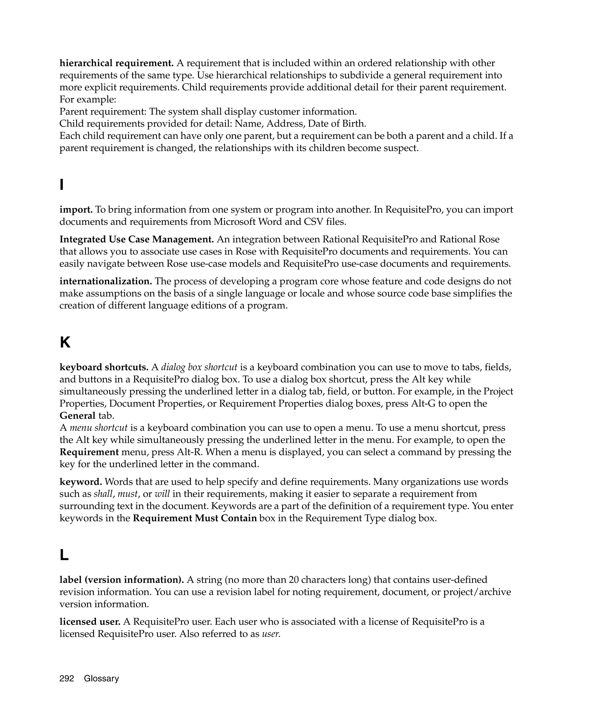 hierarchical requirement. A requirement that is included within an ordered relationship with other
requirements of the same type. Use hierarchical relationships to subdivide a general requirement into
more explicit requirements. Child requirements provide additional detail for their parent requirement.
For example:
Parent requirement: The system shall display customer information.
Child requirements provided for detail: Name, Address, Date of Birth.
Each child requirement can have only one parent, but a requirement can be both a parent and a child. If a
parent requirement is changed, the relationships with its children become suspect.


I
import. To bring information from one system or program into another. In RequisitePro, you can import
documents and requirements from Microsoft Word and CSV files.
Integrated Use Case Management. An integration between Rational RequisitePro and Rational Rose
that allows you to associate use cases in Rose with RequisitePro documents and requirements. You can
easily navigate between Rose use-case models and RequisitePro use-case documents and requirements.
internationalization. The process of developing a program core whose feature and code designs do not
make assumptions on the basis of a single language or locale and whose source code base simplifies the
creation of different language editions of a program.


K
keyboard shortcuts. A dialog box shortcut is a keyboard combination you can use to move to tabs, fields,
and buttons in a RequisitePro dialog box. To use a dialog box shortcut, press the Alt key while
simultaneously pressing the underlined letter in a dialog tab, field, or button. For example, in the Project
Properties, Document Properties, or Requirement Properties dialog boxes, press Alt-G to open the
General tab.
A menu shortcut is a keyboard combination you can use to open a menu. To use a menu shortcut, press
the Alt key while simultaneously pressing the underlined letter in the menu. For example, to open the
Requirement menu, press Alt-R. When a menu is displayed, you can select a command by pressing the
key for the underlined letter in the command.
keyword. Words that are used to help specify and define requirements. Many organizations use words
such as shall, must, or will in their requirements, making it easier to separate a requirement from
surrounding text in the document. Keywords are a part of the definition of a requirement type. You enter
keywords in the Requirement Must Contain box in the Requirement Type dialog box.


L
label (version information). A string (no more than 20 characters long) that contains user-defined
revision information. You can use a revision label for noting requirement, document, or project/archive
version information.
licensed user. A RequisitePro user. Each user who is associated with a license of RequisitePro is a
licensed RequisitePro user. Also referred to as user.



292   Glossary
 