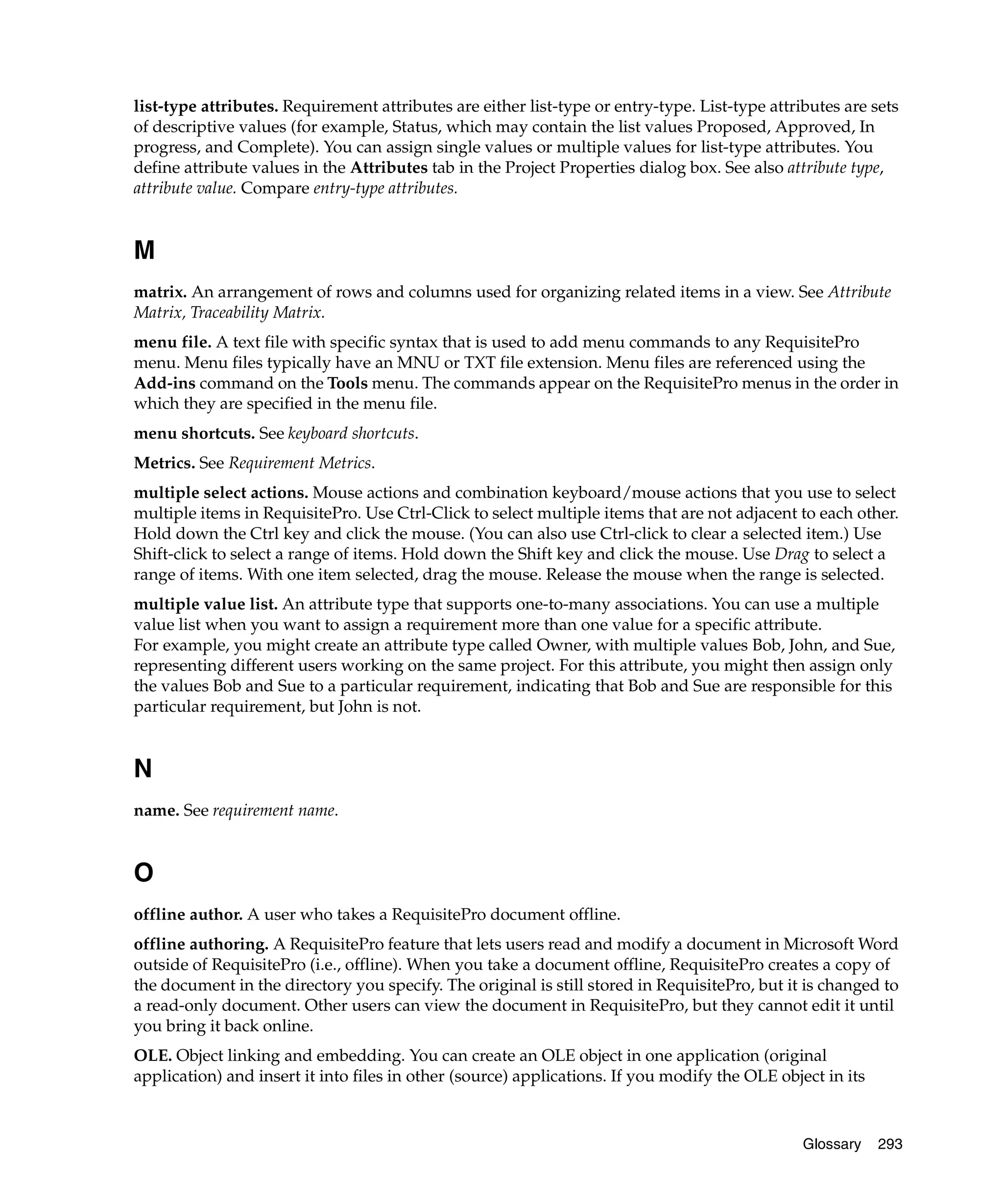 list-type attributes. Requirement attributes are either list-type or entry-type. List-type attributes are sets
of descriptive values (for example, Status, which may contain the list values Proposed, Approved, In
progress, and Complete). You can assign single values or multiple values for list-type attributes. You
define attribute values in the Attributes tab in the Project Properties dialog box. See also attribute type,
attribute value. Compare entry-type attributes.


M
matrix. An arrangement of rows and columns used for organizing related items in a view. See Attribute
Matrix, Traceability Matrix.
menu file. A text file with specific syntax that is used to add menu commands to any RequisitePro
menu. Menu files typically have an MNU or TXT file extension. Menu files are referenced using the
Add-ins command on the Tools menu. The commands appear on the RequisitePro menus in the order in
which they are specified in the menu file.
menu shortcuts. See keyboard shortcuts.
Metrics. See Requirement Metrics.
multiple select actions. Mouse actions and combination keyboard/mouse actions that you use to select
multiple items in RequisitePro. Use Ctrl-Click to select multiple items that are not adjacent to each other.
Hold down the Ctrl key and click the mouse. (You can also use Ctrl-click to clear a selected item.) Use
Shift-click to select a range of items. Hold down the Shift key and click the mouse. Use Drag to select a
range of items. With one item selected, drag the mouse. Release the mouse when the range is selected.
multiple value list. An attribute type that supports one-to-many associations. You can use a multiple
value list when you want to assign a requirement more than one value for a specific attribute.
For example, you might create an attribute type called Owner, with multiple values Bob, John, and Sue,
representing different users working on the same project. For this attribute, you might then assign only
the values Bob and Sue to a particular requirement, indicating that Bob and Sue are responsible for this
particular requirement, but John is not.


N
name. See requirement name.


O
offline author. A user who takes a RequisitePro document offline.
offline authoring. A RequisitePro feature that lets users read and modify a document in Microsoft Word
outside of RequisitePro (i.e., offline). When you take a document offline, RequisitePro creates a copy of
the document in the directory you specify. The original is still stored in RequisitePro, but it is changed to
a read-only document. Other users can view the document in RequisitePro, but they cannot edit it until
you bring it back online.
OLE. Object linking and embedding. You can create an OLE object in one application (original
application) and insert it into files in other (source) applications. If you modify the OLE object in its



                                                                                                Glossary    293
 