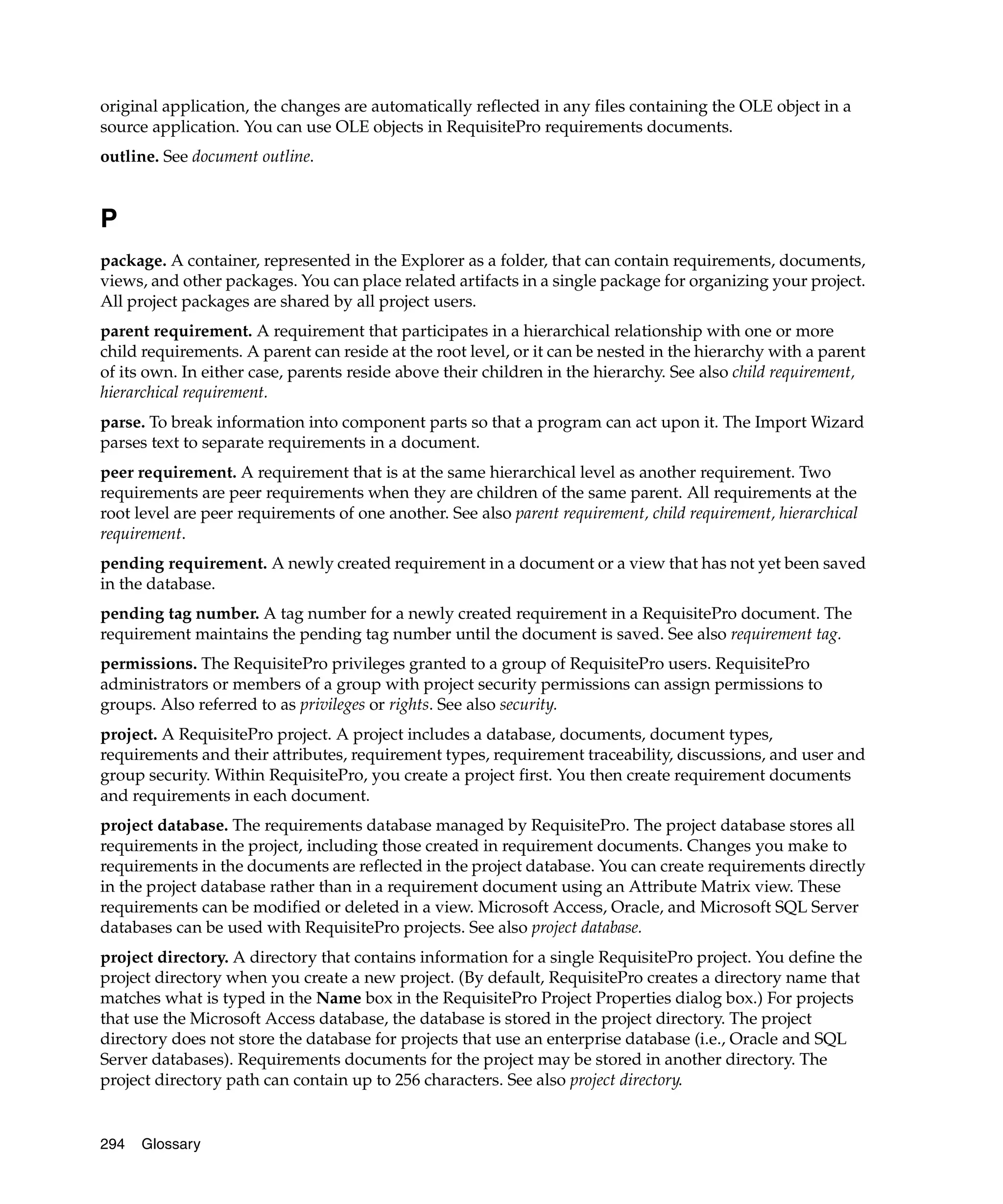 original application, the changes are automatically reflected in any files containing the OLE object in a
source application. You can use OLE objects in RequisitePro requirements documents.
outline. See document outline.


P
package. A container, represented in the Explorer as a folder, that can contain requirements, documents,
views, and other packages. You can place related artifacts in a single package for organizing your project.
All project packages are shared by all project users.
parent requirement. A requirement that participates in a hierarchical relationship with one or more
child requirements. A parent can reside at the root level, or it can be nested in the hierarchy with a parent
of its own. In either case, parents reside above their children in the hierarchy. See also child requirement,
hierarchical requirement.
parse. To break information into component parts so that a program can act upon it. The Import Wizard
parses text to separate requirements in a document.
peer requirement. A requirement that is at the same hierarchical level as another requirement. Two
requirements are peer requirements when they are children of the same parent. All requirements at the
root level are peer requirements of one another. See also parent requirement, child requirement, hierarchical
requirement.
pending requirement. A newly created requirement in a document or a view that has not yet been saved
in the database.
pending tag number. A tag number for a newly created requirement in a RequisitePro document. The
requirement maintains the pending tag number until the document is saved. See also requirement tag.
permissions. The RequisitePro privileges granted to a group of RequisitePro users. RequisitePro
administrators or members of a group with project security permissions can assign permissions to
groups. Also referred to as privileges or rights. See also security.
project. A RequisitePro project. A project includes a database, documents, document types,
requirements and their attributes, requirement types, requirement traceability, discussions, and user and
group security. Within RequisitePro, you create a project first. You then create requirement documents
and requirements in each document.
project database. The requirements database managed by RequisitePro. The project database stores all
requirements in the project, including those created in requirement documents. Changes you make to
requirements in the documents are reflected in the project database. You can create requirements directly
in the project database rather than in a requirement document using an Attribute Matrix view. These
requirements can be modified or deleted in a view. Microsoft Access, Oracle, and Microsoft SQL Server
databases can be used with RequisitePro projects. See also project database.
project directory. A directory that contains information for a single RequisitePro project. You define the
project directory when you create a new project. (By default, RequisitePro creates a directory name that
matches what is typed in the Name box in the RequisitePro Project Properties dialog box.) For projects
that use the Microsoft Access database, the database is stored in the project directory. The project
directory does not store the database for projects that use an enterprise database (i.e., Oracle and SQL
Server databases). Requirements documents for the project may be stored in another directory. The
project directory path can contain up to 256 characters. See also project directory.


294   Glossary
 