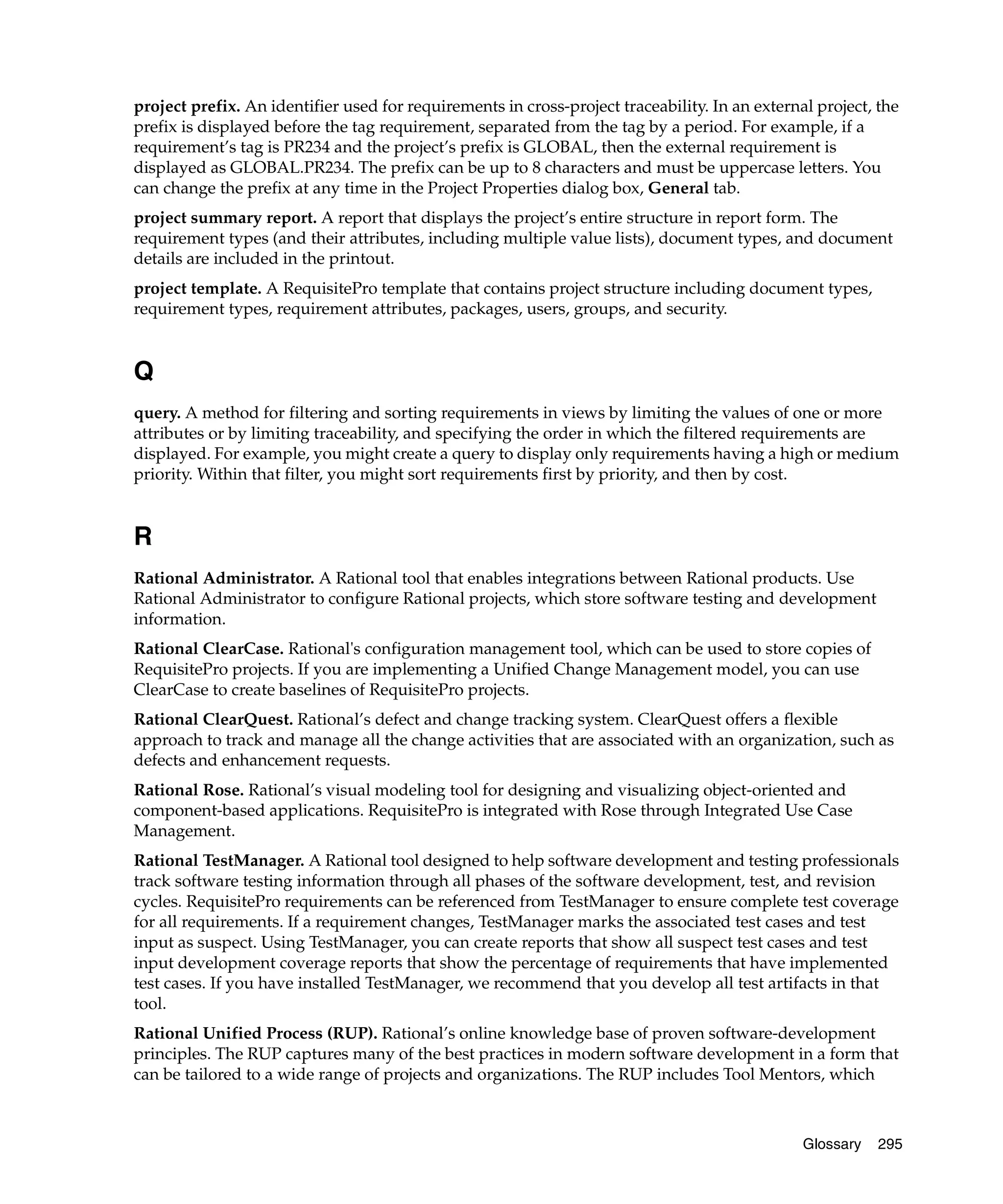 project prefix. An identifier used for requirements in cross-project traceability. In an external project, the
prefix is displayed before the tag requirement, separated from the tag by a period. For example, if a
requirement’s tag is PR234 and the project’s prefix is GLOBAL, then the external requirement is
displayed as GLOBAL.PR234. The prefix can be up to 8 characters and must be uppercase letters. You
can change the prefix at any time in the Project Properties dialog box, General tab.
project summary report. A report that displays the project’s entire structure in report form. The
requirement types (and their attributes, including multiple value lists), document types, and document
details are included in the printout.
project template. A RequisitePro template that contains project structure including document types,
requirement types, requirement attributes, packages, users, groups, and security.


Q
query. A method for filtering and sorting requirements in views by limiting the values of one or more
attributes or by limiting traceability, and specifying the order in which the filtered requirements are
displayed. For example, you might create a query to display only requirements having a high or medium
priority. Within that filter, you might sort requirements first by priority, and then by cost.


R
Rational Administrator. A Rational tool that enables integrations between Rational products. Use
Rational Administrator to configure Rational projects, which store software testing and development
information.
Rational ClearCase. Rational's configuration management tool, which can be used to store copies of
RequisitePro projects. If you are implementing a Unified Change Management model, you can use
ClearCase to create baselines of RequisitePro projects.
Rational ClearQuest. Rational’s defect and change tracking system. ClearQuest offers a flexible
approach to track and manage all the change activities that are associated with an organization, such as
defects and enhancement requests.
Rational Rose. Rational’s visual modeling tool for designing and visualizing object-oriented and
component-based applications. RequisitePro is integrated with Rose through Integrated Use Case
Management.
Rational TestManager. A Rational tool designed to help software development and testing professionals
track software testing information through all phases of the software development, test, and revision
cycles. RequisitePro requirements can be referenced from TestManager to ensure complete test coverage
for all requirements. If a requirement changes, TestManager marks the associated test cases and test
input as suspect. Using TestManager, you can create reports that show all suspect test cases and test
input development coverage reports that show the percentage of requirements that have implemented
test cases. If you have installed TestManager, we recommend that you develop all test artifacts in that
tool.
Rational Unified Process (RUP). Rational’s online knowledge base of proven software-development
principles. The RUP captures many of the best practices in modern software development in a form that
can be tailored to a wide range of projects and organizations. The RUP includes Tool Mentors, which



                                                                                                Glossary   295
 