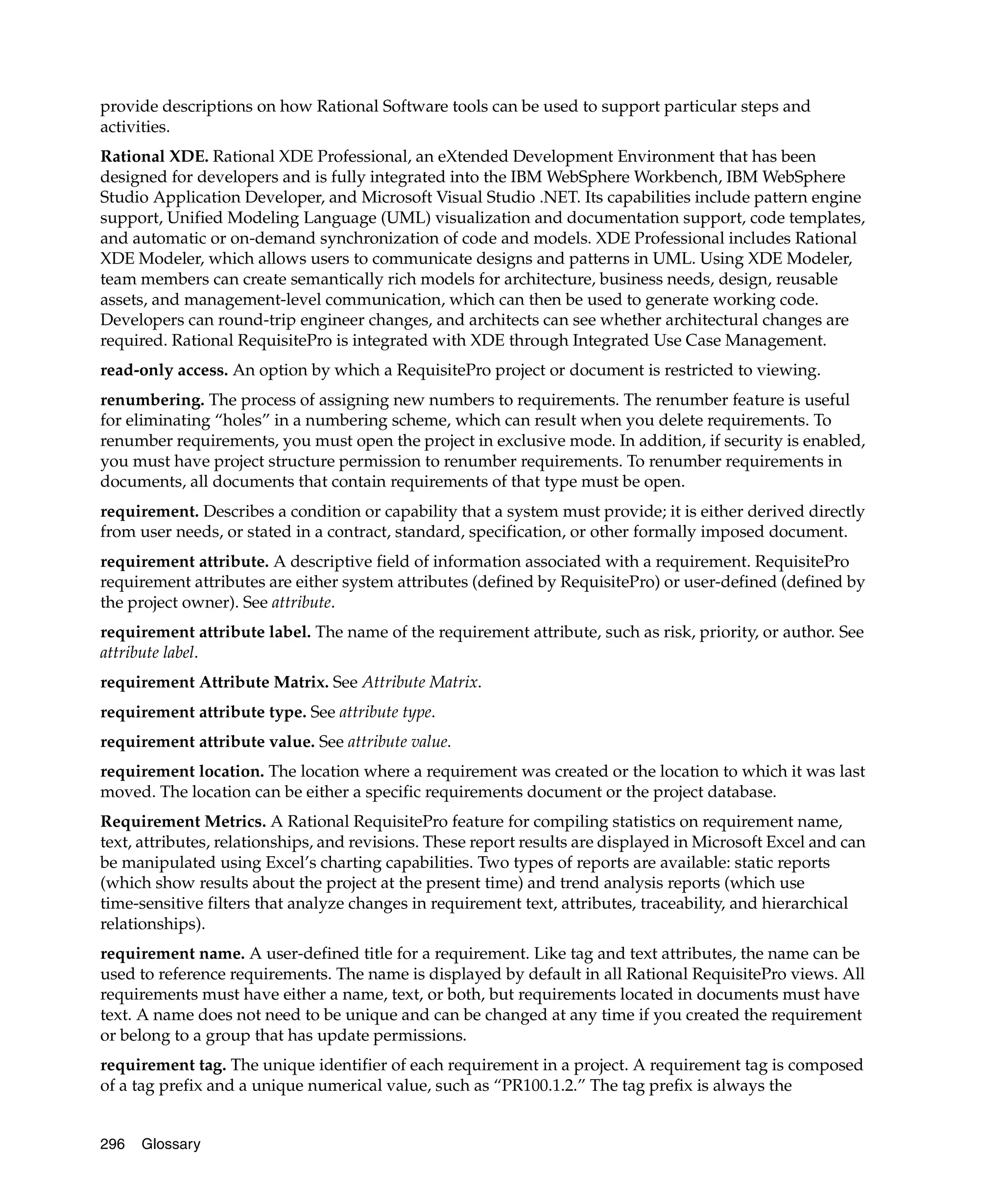provide descriptions on how Rational Software tools can be used to support particular steps and
activities.
Rational XDE. Rational XDE Professional, an eXtended Development Environment that has been
designed for developers and is fully integrated into the IBM WebSphere Workbench, IBM WebSphere
Studio Application Developer, and Microsoft Visual Studio .NET. Its capabilities include pattern engine
support, Unified Modeling Language (UML) visualization and documentation support, code templates,
and automatic or on-demand synchronization of code and models. XDE Professional includes Rational
XDE Modeler, which allows users to communicate designs and patterns in UML. Using XDE Modeler,
team members can create semantically rich models for architecture, business needs, design, reusable
assets, and management-level communication, which can then be used to generate working code.
Developers can round-trip engineer changes, and architects can see whether architectural changes are
required. Rational RequisitePro is integrated with XDE through Integrated Use Case Management.
read-only access. An option by which a RequisitePro project or document is restricted to viewing.
renumbering. The process of assigning new numbers to requirements. The renumber feature is useful
for eliminating “holes” in a numbering scheme, which can result when you delete requirements. To
renumber requirements, you must open the project in exclusive mode. In addition, if security is enabled,
you must have project structure permission to renumber requirements. To renumber requirements in
documents, all documents that contain requirements of that type must be open.
requirement. Describes a condition or capability that a system must provide; it is either derived directly
from user needs, or stated in a contract, standard, specification, or other formally imposed document.
requirement attribute. A descriptive field of information associated with a requirement. RequisitePro
requirement attributes are either system attributes (defined by RequisitePro) or user-defined (defined by
the project owner). See attribute.
requirement attribute label. The name of the requirement attribute, such as risk, priority, or author. See
attribute label.
requirement Attribute Matrix. See Attribute Matrix.
requirement attribute type. See attribute type.
requirement attribute value. See attribute value.
requirement location. The location where a requirement was created or the location to which it was last
moved. The location can be either a specific requirements document or the project database.
Requirement Metrics. A Rational RequisitePro feature for compiling statistics on requirement name,
text, attributes, relationships, and revisions. These report results are displayed in Microsoft Excel and can
be manipulated using Excel’s charting capabilities. Two types of reports are available: static reports
(which show results about the project at the present time) and trend analysis reports (which use
time-sensitive filters that analyze changes in requirement text, attributes, traceability, and hierarchical
relationships).
requirement name. A user-defined title for a requirement. Like tag and text attributes, the name can be
used to reference requirements. The name is displayed by default in all Rational RequisitePro views. All
requirements must have either a name, text, or both, but requirements located in documents must have
text. A name does not need to be unique and can be changed at any time if you created the requirement
or belong to a group that has update permissions.
requirement tag. The unique identifier of each requirement in a project. A requirement tag is composed
of a tag prefix and a unique numerical value, such as “PR100.1.2.” The tag prefix is always the


296   Glossary
 