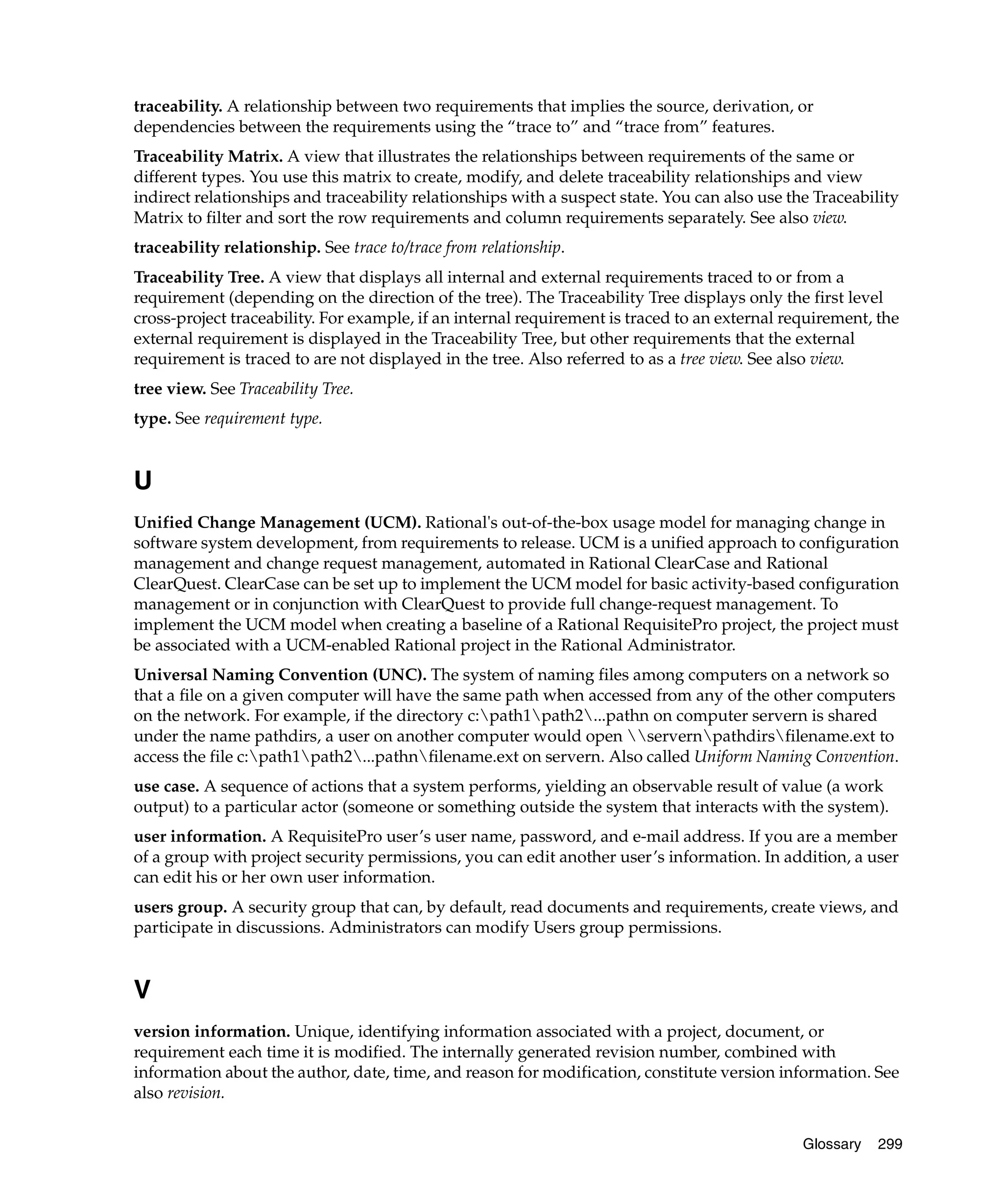 traceability. A relationship between two requirements that implies the source, derivation, or
dependencies between the requirements using the “trace to” and “trace from” features.
Traceability Matrix. A view that illustrates the relationships between requirements of the same or
different types. You use this matrix to create, modify, and delete traceability relationships and view
indirect relationships and traceability relationships with a suspect state. You can also use the Traceability
Matrix to filter and sort the row requirements and column requirements separately. See also view.
traceability relationship. See trace to/trace from relationship.
Traceability Tree. A view that displays all internal and external requirements traced to or from a
requirement (depending on the direction of the tree). The Traceability Tree displays only the first level
cross-project traceability. For example, if an internal requirement is traced to an external requirement, the
external requirement is displayed in the Traceability Tree, but other requirements that the external
requirement is traced to are not displayed in the tree. Also referred to as a tree view. See also view.
tree view. See Traceability Tree.
type. See requirement type.


U
Unified Change Management (UCM). Rational's out-of-the-box usage model for managing change in
software system development, from requirements to release. UCM is a unified approach to configuration
management and change request management, automated in Rational ClearCase and Rational
ClearQuest. ClearCase can be set up to implement the UCM model for basic activity-based configuration
management or in conjunction with ClearQuest to provide full change-request management. To
implement the UCM model when creating a baseline of a Rational RequisitePro project, the project must
be associated with a UCM-enabled Rational project in the Rational Administrator.
Universal Naming Convention (UNC). The system of naming files among computers on a network so
that a file on a given computer will have the same path when accessed from any of the other computers
on the network. For example, if the directory c:path1path2...pathn on computer servern is shared
under the name pathdirs, a user on another computer would open servernpathdirsfilename.ext to
access the file c:path1path2...pathnfilename.ext on servern. Also called Uniform Naming Convention.
use case. A sequence of actions that a system performs, yielding an observable result of value (a work
output) to a particular actor (someone or something outside the system that interacts with the system).
user information. A RequisitePro user’s user name, password, and e-mail address. If you are a member
of a group with project security permissions, you can edit another user’s information. In addition, a user
can edit his or her own user information.
users group. A security group that can, by default, read documents and requirements, create views, and
participate in discussions. Administrators can modify Users group permissions.


V
version information. Unique, identifying information associated with a project, document, or
requirement each time it is modified. The internally generated revision number, combined with
information about the author, date, time, and reason for modification, constitute version information. See
also revision.


                                                                                               Glossary   299
 