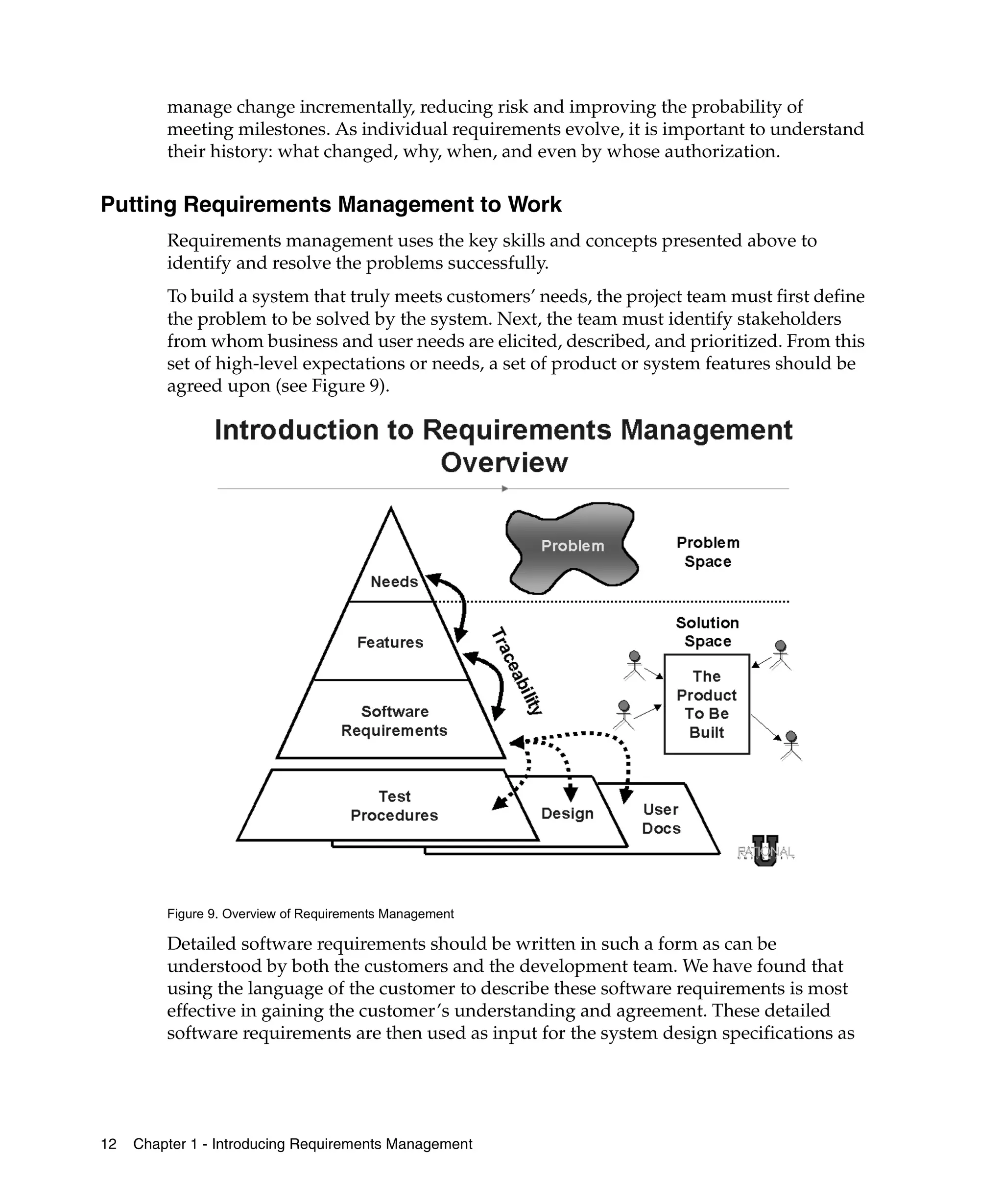 manage change incrementally, reducing risk and improving the probability of
         meeting milestones. As individual requirements evolve, it is important to understand
         their history: what changed, why, when, and even by whose authorization.

Putting Requirements Management to Work
         Requirements management uses the key skills and concepts presented above to
         identify and resolve the problems successfully.
         To build a system that truly meets customers’ needs, the project team must first define
         the problem to be solved by the system. Next, the team must identify stakeholders
         from whom business and user needs are elicited, described, and prioritized. From this
         set of high-level expectations or needs, a set of product or system features should be
         agreed upon (see Figure 9).




         Figure 9. Overview of Requirements Management

         Detailed software requirements should be written in such a form as can be
         understood by both the customers and the development team. We have found that
         using the language of the customer to describe these software requirements is most
         effective in gaining the customer’s understanding and agreement. These detailed
         software requirements are then used as input for the system design specifications as




12   Chapter 1 - Introducing Requirements Management
 
