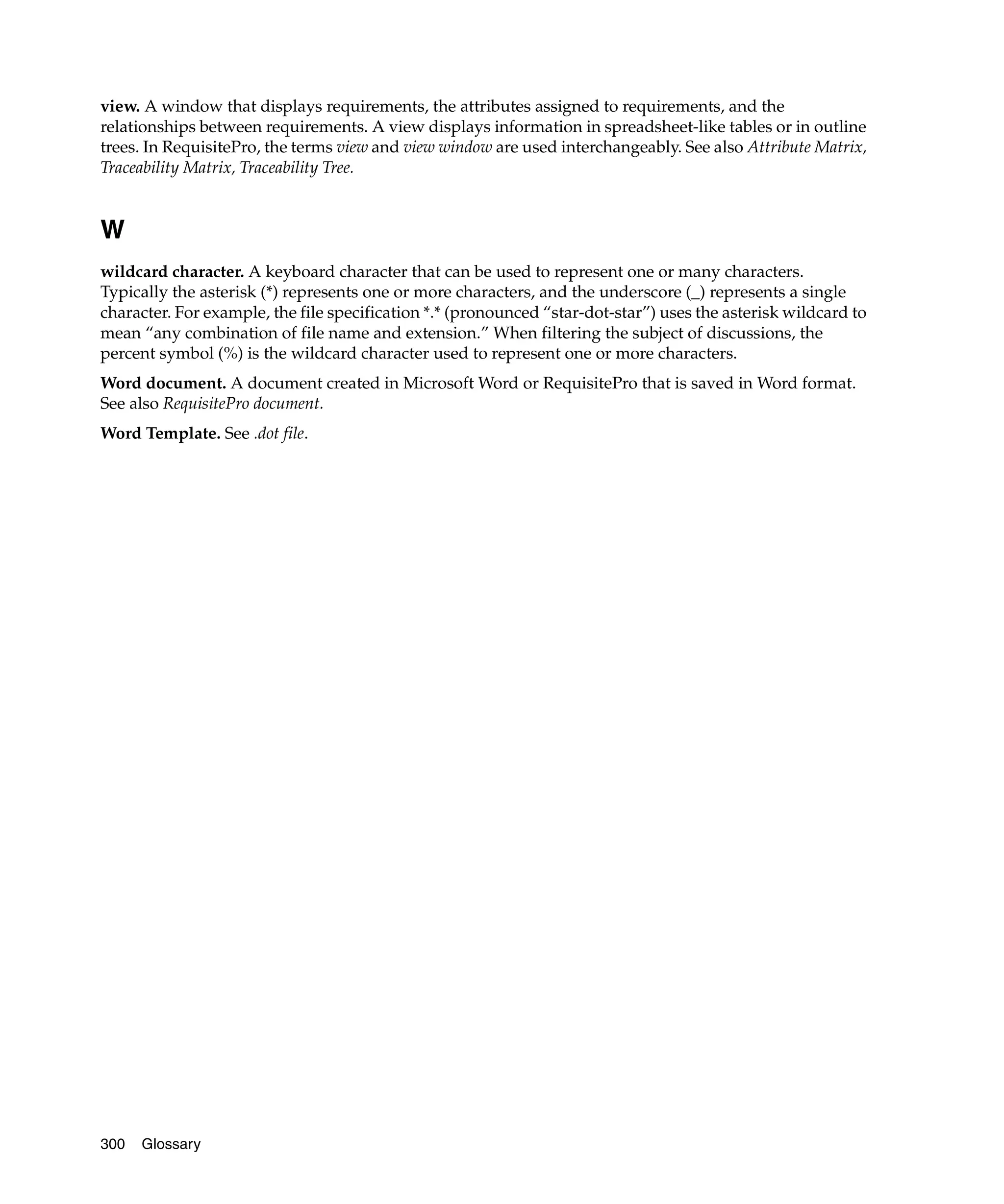 view. A window that displays requirements, the attributes assigned to requirements, and the
relationships between requirements. A view displays information in spreadsheet-like tables or in outline
trees. In RequisitePro, the terms view and view window are used interchangeably. See also Attribute Matrix,
Traceability Matrix, Traceability Tree.


W
wildcard character. A keyboard character that can be used to represent one or many characters.
Typically the asterisk (*) represents one or more characters, and the underscore (_) represents a single
character. For example, the file specification *.* (pronounced “star-dot-star”) uses the asterisk wildcard to
mean “any combination of file name and extension.” When filtering the subject of discussions, the
percent symbol (%) is the wildcard character used to represent one or more characters.
Word document. A document created in Microsoft Word or RequisitePro that is saved in Word format.
See also RequisitePro document.
Word Template. See .dot file.




300   Glossary
 