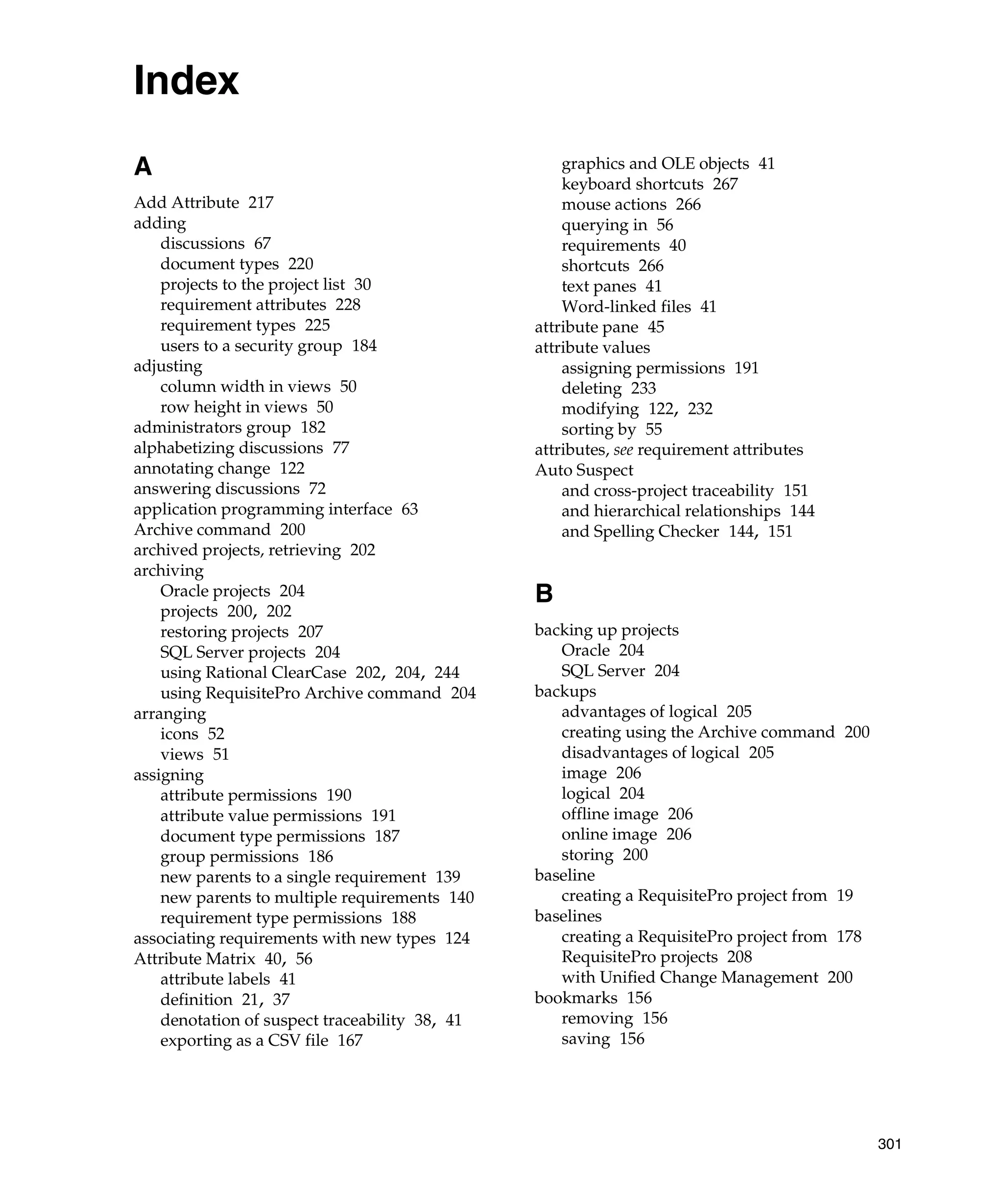 Index
A                                                   graphics and OLE objects 41
                                                    keyboard shortcuts 267
Add Attribute 217                                   mouse actions 266
adding                                              querying in 56
    discussions 67                                  requirements 40
    document types 220                              shortcuts 266
    projects to the project list 30                 text panes 41
    requirement attributes 228                      Word-linked files 41
    requirement types 225                       attribute pane 45
    users to a security group 184               attribute values
adjusting                                           assigning permissions 191
    column width in views 50                        deleting 233
    row height in views 50                          modifying 122, 232
administrators group 182                            sorting by 55
alphabetizing discussions 77                    attributes, see requirement attributes
annotating change 122                           Auto Suspect
answering discussions 72                            and cross-project traceability 151
application programming interface 63                and hierarchical relationships 144
Archive command 200                                 and Spelling Checker 144, 151
archived projects, retrieving 202
archiving
    Oracle projects 204                         B
    projects 200, 202
    restoring projects 207                      backing up projects
    SQL Server projects 204                        Oracle 204
    using Rational ClearCase 202, 204, 244         SQL Server 204
    using RequisitePro Archive command 204      backups
arranging                                          advantages of logical 205
    icons 52                                       creating using the Archive command 200
    views 51                                       disadvantages of logical 205
assigning                                          image 206
    attribute permissions 190                      logical 204
    attribute value permissions 191                offline image 206
    document type permissions 187                  online image 206
    group permissions 186                          storing 200
    new parents to a single requirement 139     baseline
    new parents to multiple requirements 140       creating a RequisitePro project from 19
    requirement type permissions 188            baselines
associating requirements with new types 124        creating a RequisitePro project from 178
Attribute Matrix 40, 56                            RequisitePro projects 208
    attribute labels 41                            with Unified Change Management 200
    definition 21, 37                           bookmarks 156
    denotation of suspect traceability 38, 41      removing 156
    exporting as a CSV file 167                    saving 156




                                                                                              301
 