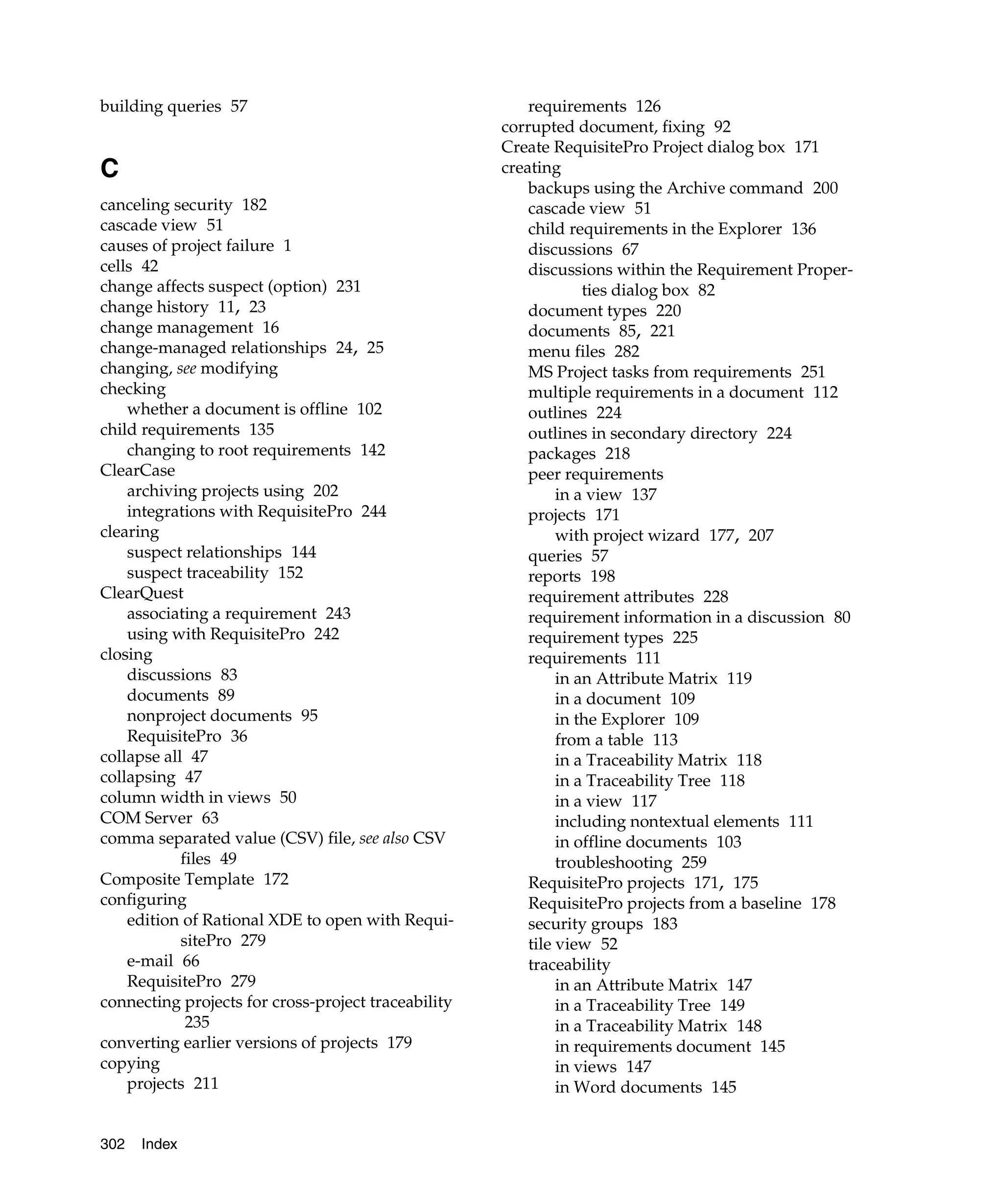 building queries 57                                      requirements 126
                                                     corrupted document, fixing 92
                                                     Create RequisitePro Project dialog box 171
C                                                    creating
                                                         backups using the Archive command 200
canceling security 182                                   cascade view 51
cascade view 51                                          child requirements in the Explorer 136
causes of project failure 1                              discussions 67
cells 42                                                 discussions within the Requirement Proper-
change affects suspect (option) 231                               ties dialog box 82
change history 11, 23                                    document types 220
change management 16                                     documents 85, 221
change-managed relationships 24, 25                      menu files 282
changing, see modifying                                  MS Project tasks from requirements 251
checking                                                 multiple requirements in a document 112
    whether a document is offline 102                    outlines 224
child requirements 135                                   outlines in secondary directory 224
    changing to root requirements 142                    packages 218
ClearCase                                                peer requirements
    archiving projects using 202                              in a view 137
    integrations with RequisitePro 244                   projects 171
clearing                                                      with project wizard 177, 207
    suspect relationships 144                            queries 57
    suspect traceability 152                             reports 198
ClearQuest                                               requirement attributes 228
    associating a requirement 243                        requirement information in a discussion 80
    using with RequisitePro 242                          requirement types 225
closing                                                  requirements 111
    discussions 83                                            in an Attribute Matrix 119
    documents 89                                              in a document 109
    nonproject documents 95                                   in the Explorer 109
    RequisitePro 36                                           from a table 113
collapse all 47                                               in a Traceability Matrix 118
collapsing 47                                                 in a Traceability Tree 118
column width in views 50                                      in a view 117
COM Server 63                                                 including nontextual elements 111
comma separated value (CSV) file, see also CSV                in offline documents 103
            files 49                                          troubleshooting 259
Composite Template 172                                   RequisitePro projects 171, 175
configuring                                              RequisitePro projects from a baseline 178
    edition of Rational XDE to open with Requi-          security groups 183
            sitePro 279                                  tile view 52
    e-mail 66                                            traceability
    RequisitePro 279                                          in an Attribute Matrix 147
connecting projects for cross-project traceability            in a Traceability Tree 149
             235                                              in a Traceability Matrix 148
converting earlier versions of projects 179                   in requirements document 145
copying                                                       in views 147
    projects 211                                              in Word documents 145


302   Index
 