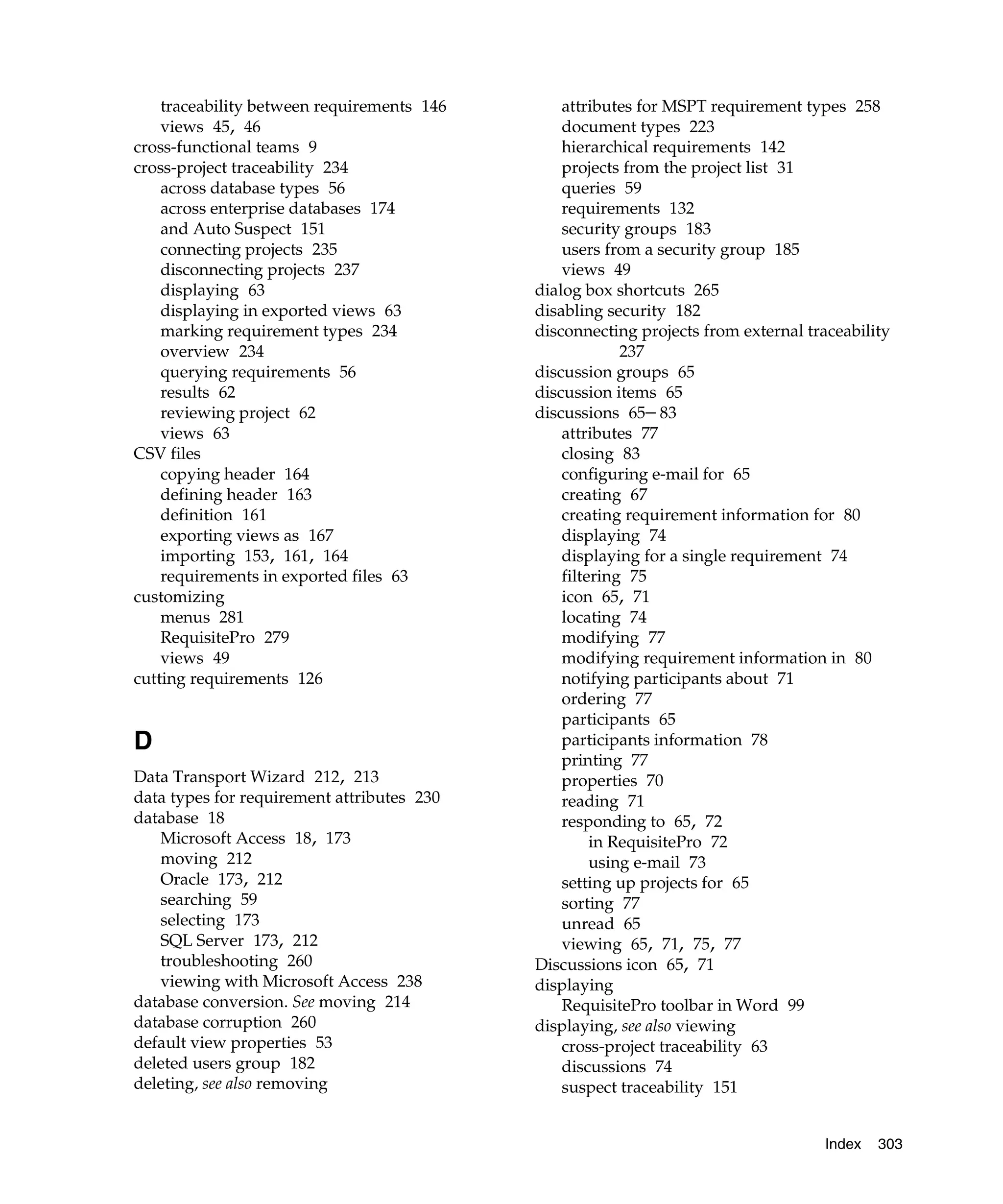 traceability between requirements 146       attributes for MSPT requirement types 258
    views 45, 46                                document types 223
cross-functional teams 9                        hierarchical requirements 142
cross-project traceability 234                  projects from the project list 31
    across database types 56                    queries 59
    across enterprise databases 174             requirements 132
    and Auto Suspect 151                        security groups 183
    connecting projects 235                     users from a security group 185
    disconnecting projects 237                  views 49
    displaying 63                           dialog box shortcuts 265
    displaying in exported views 63         disabling security 182
    marking requirement types 234           disconnecting projects from external traceability
    overview 234                                         237
    querying requirements 56                discussion groups 65
    results 62                              discussion items 65
    reviewing project 62                    discussions 65– 83
    views 63                                    attributes 77
CSV files                                       closing 83
    copying header 164                          configuring e-mail for 65
    defining header 163                         creating 67
    definition 161                              creating requirement information for 80
    exporting views as 167                      displaying 74
    importing 153, 161, 164                     displaying for a single requirement 74
    requirements in exported files 63           filtering 75
customizing                                     icon 65, 71
    menus 281                                   locating 74
    RequisitePro 279                            modifying 77
    views 49                                    modifying requirement information in 80
cutting requirements 126                        notifying participants about 71
                                                ordering 77
                                                participants 65
D                                               participants information 78
                                                printing 77
Data Transport Wizard 212, 213                  properties 70
data types for requirement attributes 230       reading 71
database 18                                     responding to 65, 72
   Microsoft Access 18, 173                          in RequisitePro 72
   moving 212                                        using e-mail 73
   Oracle 173, 212                              setting up projects for 65
   searching 59                                 sorting 77
   selecting 173                                unread 65
   SQL Server 173, 212                          viewing 65, 71, 75, 77
   troubleshooting 260                      Discussions icon 65, 71
   viewing with Microsoft Access 238        displaying
database conversion. See moving 214             RequisitePro toolbar in Word 99
database corruption 260                     displaying, see also viewing
default view properties 53                      cross-project traceability 63
deleted users group 182                         discussions 74
deleting, see also removing                     suspect traceability 151


                                                                                    Index   303
 