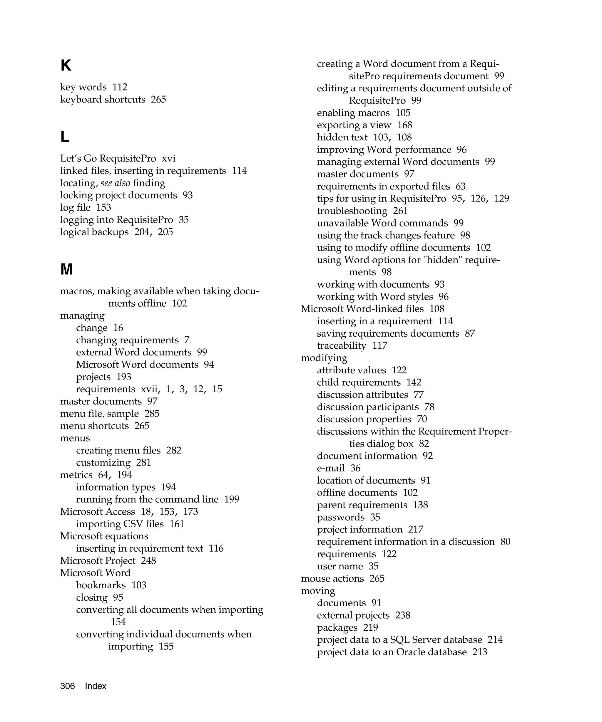 K                                                creating a Word document from a Requi-
                                                         sitePro requirements document 99
key words 112                                    editing a requirements document outside of
keyboard shortcuts 265                                   RequisitePro 99
                                                 enabling macros 105
                                                 exporting a view 168
L                                                hidden text 103, 108
                                                 improving Word performance 96
Let’s Go RequisitePro xvi                        managing external Word documents 99
linked files, inserting in requirements 114      master documents 97
locating, see also finding                       requirements in exported files 63
locking project documents 93                     tips for using in RequisitePro 95, 126, 129
log file 153                                     troubleshooting 261
logging into RequisitePro 35                     unavailable Word commands 99
logical backups 204, 205                         using the track changes feature 98
                                                 using to modify offline documents 102
                                                 using Word options for "hidden" require-
M                                                        ments 98
                                                 working with documents 93
macros, making available when taking docu-
                                                 working with Word styles 96
           ments offline 102
                                              Microsoft Word-linked files 108
managing
                                                 inserting in a requirement 114
   change 16
                                                 saving requirements documents 87
   changing requirements 7
                                                 traceability 117
   external Word documents 99
                                              modifying
   Microsoft Word documents 94
                                                 attribute values 122
   projects 193
                                                 child requirements 142
   requirements xvii, 1, 3, 12, 15
                                                 discussion attributes 77
master documents 97
                                                 discussion participants 78
menu file, sample 285
                                                 discussion properties 70
menu shortcuts 265
                                                 discussions within the Requirement Proper-
menus
                                                         ties dialog box 82
   creating menu files 282
                                                 document information 92
   customizing 281
                                                 e-mail 36
metrics 64, 194
                                                 location of documents 91
   information types 194
                                                 offline documents 102
   running from the command line 199
                                                 parent requirements 138
Microsoft Access 18, 153, 173
                                                 passwords 35
   importing CSV files 161
                                                 project information 217
Microsoft equations
                                                 requirement information in a discussion 80
   inserting in requirement text 116
                                                 requirements 122
Microsoft Project 248
                                                 user name 35
Microsoft Word
                                              mouse actions 265
   bookmarks 103
                                              moving
   closing 95
                                                 documents 91
   converting all documents when importing
                                                 external projects 238
            154
                                                 packages 219
   converting individual documents when
                                                 project data to a SQL Server database 214
           importing 155
                                                 project data to an Oracle database 213


306   Index
 