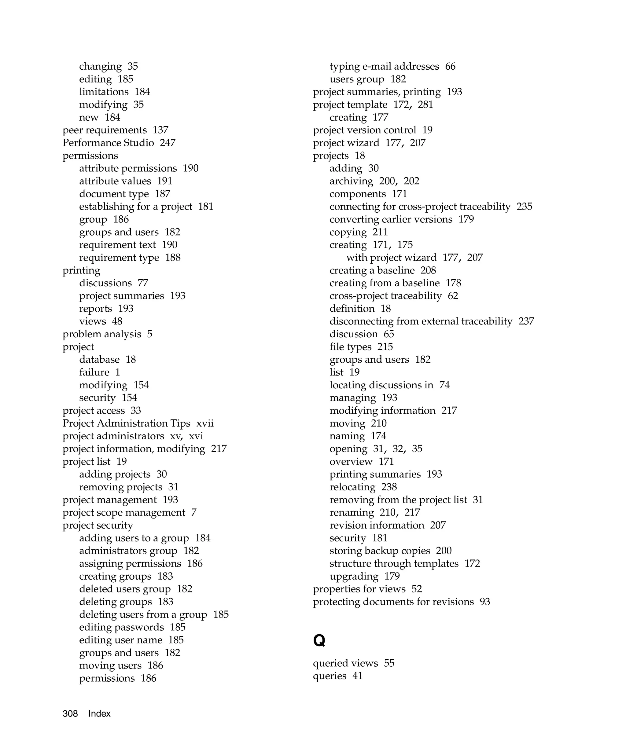 changing 35                          typing e-mail addresses 66
    editing 185                          users group 182
    limitations 184                   project summaries, printing 193
    modifying 35                      project template 172, 281
    new 184                              creating 177
peer requirements 137                 project version control 19
Performance Studio 247                project wizard 177, 207
permissions                           projects 18
    attribute permissions 190            adding 30
    attribute values 191                 archiving 200, 202
    document type 187                    components 171
    establishing for a project 181       connecting for cross-project traceability 235
    group 186                            converting earlier versions 179
    groups and users 182                 copying 211
    requirement text 190                 creating 171, 175
    requirement type 188                      with project wizard 177, 207
printing                                 creating a baseline 208
    discussions 77                       creating from a baseline 178
    project summaries 193                cross-project traceability 62
    reports 193                          definition 18
    views 48                             disconnecting from external traceability 237
problem analysis 5                       discussion 65
project                                  file types 215
    database 18                          groups and users 182
    failure 1                            list 19
    modifying 154                        locating discussions in 74
    security 154                         managing 193
project access 33                        modifying information 217
Project Administration Tips xvii         moving 210
project administrators xv, xvi           naming 174
project information, modifying 217       opening 31, 32, 35
project list 19                          overview 171
    adding projects 30                   printing summaries 193
    removing projects 31                 relocating 238
project management 193                   removing from the project list 31
project scope management 7               renaming 210, 217
project security                         revision information 207
    adding users to a group 184          security 181
    administrators group 182             storing backup copies 200
    assigning permissions 186            structure through templates 172
    creating groups 183                  upgrading 179
    deleted users group 182           properties for views 52
    deleting groups 183               protecting documents for revisions 93
    deleting users from a group 185
    editing passwords 185
    editing user name 185             Q
    groups and users 182
    moving users 186                  queried views 55
    permissions 186                   queries 41


308   Index
 