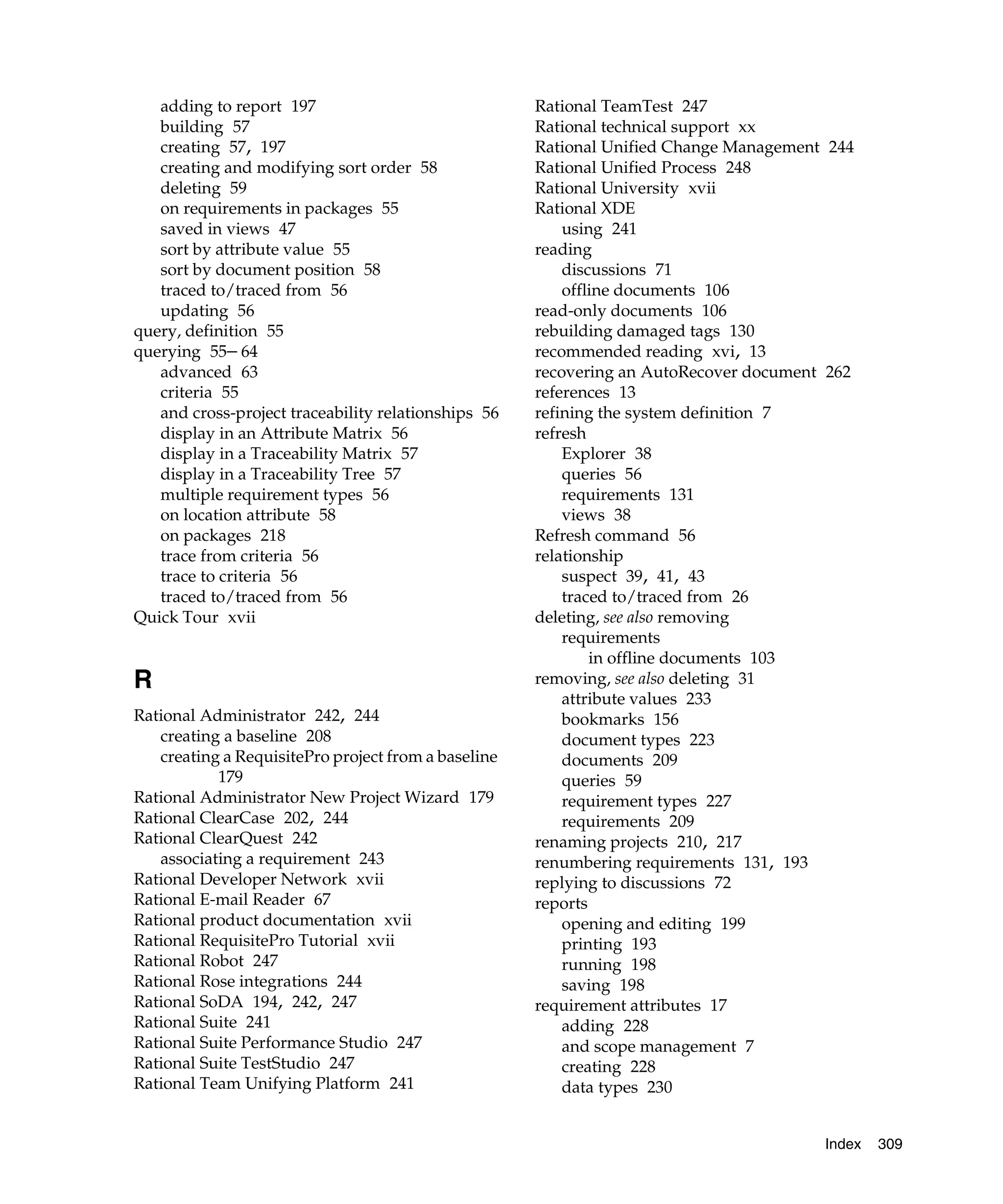 adding to report 197                              Rational TeamTest 247
   building 57                                       Rational technical support xx
   creating 57, 197                                  Rational Unified Change Management 244
   creating and modifying sort order 58              Rational Unified Process 248
   deleting 59                                       Rational University xvii
   on requirements in packages 55                    Rational XDE
   saved in views 47                                     using 241
   sort by attribute value 55                        reading
   sort by document position 58                          discussions 71
   traced to/traced from 56                              offline documents 106
   updating 56                                       read-only documents 106
query, definition 55                                 rebuilding damaged tags 130
querying 55– 64                                      recommended reading xvi, 13
   advanced 63                                       recovering an AutoRecover document 262
   criteria 55                                       references 13
   and cross-project traceability relationships 56   refining the system definition 7
   display in an Attribute Matrix 56                 refresh
   display in a Traceability Matrix 57                   Explorer 38
   display in a Traceability Tree 57                     queries 56
   multiple requirement types 56                         requirements 131
   on location attribute 58                              views 38
   on packages 218                                   Refresh command 56
   trace from criteria 56                            relationship
   trace to criteria 56                                  suspect 39, 41, 43
   traced to/traced from 56                              traced to/traced from 26
Quick Tour xvii                                      deleting, see also removing
                                                         requirements
                                                             in offline documents 103
R                                                    removing, see also deleting 31
                                                         attribute values 233
Rational Administrator 242, 244                          bookmarks 156
   creating a baseline 208                               document types 223
   creating a RequisitePro project from a baseline       documents 209
           179                                           queries 59
Rational Administrator New Project Wizard 179            requirement types 227
Rational ClearCase 202, 244                              requirements 209
Rational ClearQuest 242                              renaming projects 210, 217
   associating a requirement 243                     renumbering requirements 131, 193
Rational Developer Network xvii                      replying to discussions 72
Rational E-mail Reader 67                            reports
Rational product documentation xvii                      opening and editing 199
Rational RequisitePro Tutorial xvii                      printing 193
Rational Robot 247                                       running 198
Rational Rose integrations 244                           saving 198
Rational SoDA 194, 242, 247                          requirement attributes 17
Rational Suite 241                                       adding 228
Rational Suite Performance Studio 247                    and scope management 7
Rational Suite TestStudio 247                            creating 228
Rational Team Unifying Platform 241                      data types 230


                                                                                       Index   309
 