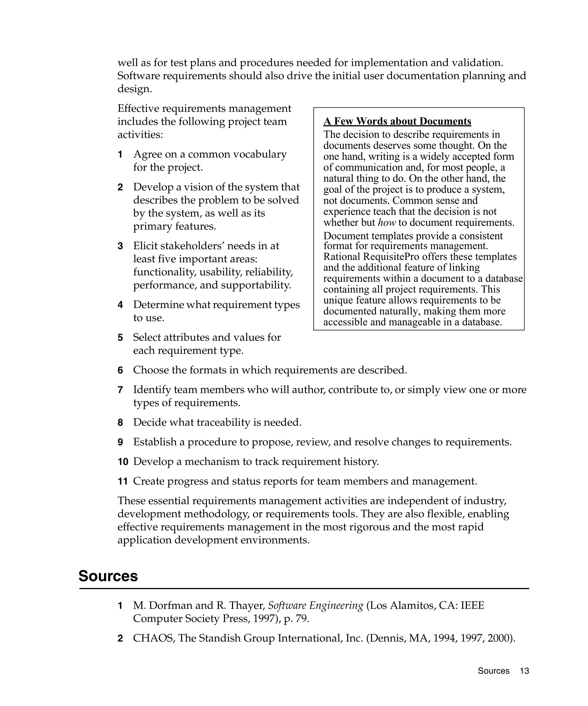 well as for test plans and procedures needed for implementation and validation.
    Software requirements should also drive the initial user documentation planning and
    design.
    Effective requirements management
    includes the following project team          A Few Words about Documents
    activities:                                  The decision to describe requirements in
                                                 documents deserves some thought. On the
    1   Agree on a common vocabulary             one hand, writing is a widely accepted form
        for the project.                         of communication and, for most people, a
                                                 natural thing to do. On the other hand, the
    2   Develop a vision of the system that      goal of the project is to produce a system,
        describes the problem to be solved       not documents. Common sense and
        by the system, as well as its            experience teach that the decision is not
        primary features.                        whether but how to document requirements.
                                                 Document templates provide a consistent
    3   Elicit stakeholders’ needs in at         format for requirements management.
        least five important areas:              Rational RequisitePro offers these templates
        functionality, usability, reliability,   and the additional feature of linking
                                                 requirements within a document to a database
        performance, and supportability.         containing all project requirements. This
    4   Determine what requirement types         unique feature allows requirements to be
                                                 documented naturally, making them more
        to use.                                  accessible and manageable in a database.
    5   Select attributes and values for
        each requirement type.
    6   Choose the formats in which requirements are described.
    7   Identify team members who will author, contribute to, or simply view one or more
        types of requirements.
    8   Decide what traceability is needed.
    9   Establish a procedure to propose, review, and resolve changes to requirements.
    10 Develop a mechanism to track requirement history.

    11 Create progress and status reports for team members and management.
    These essential requirements management activities are independent of industry,
    development methodology, or requirements tools. They are also flexible, enabling
    effective requirements management in the most rigorous and the most rapid
    application development environments.


Sources
    1   M. Dorfman and R. Thayer, Software Engineering (Los Alamitos, CA: IEEE
        Computer Society Press, 1997), p. 79.
    2   CHAOS, The Standish Group International, Inc. (Dennis, MA, 1994, 1997, 2000).

                                                                                   Sources   13
 