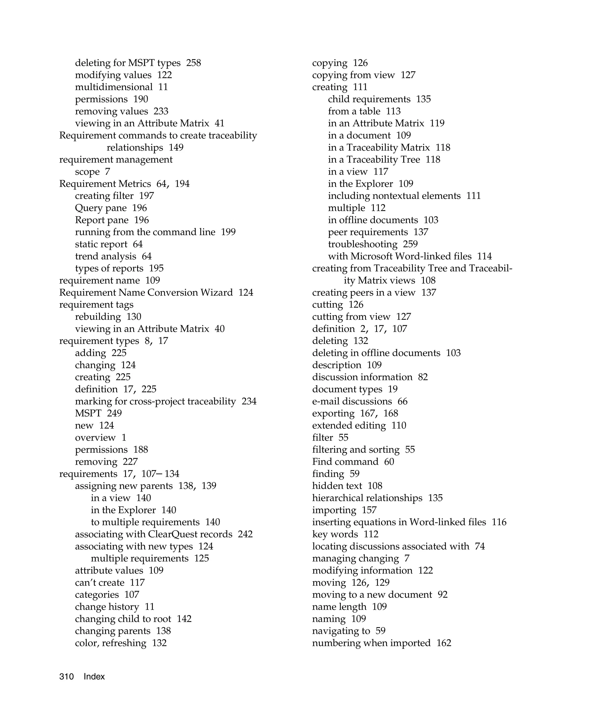 deleting for MSPT types 258                  copying 126
   modifying values 122                         copying from view 127
   multidimensional 11                          creating 111
   permissions 190                                   child requirements 135
   removing values 233                               from a table 113
   viewing in an Attribute Matrix 41                 in an Attribute Matrix 119
Requirement commands to create traceability          in a document 109
            relationships 149                        in a Traceability Matrix 118
requirement management                               in a Traceability Tree 118
   scope 7                                           in a view 117
Requirement Metrics 64, 194                          in the Explorer 109
   creating filter 197                               including nontextual elements 111
   Query pane 196                                    multiple 112
   Report pane 196                                   in offline documents 103
   running from the command line 199                 peer requirements 137
   static report 64                                  troubleshooting 259
   trend analysis 64                                 with Microsoft Word-linked files 114
   types of reports 195                         creating from Traceability Tree and Traceabil-
requirement name 109                                     ity Matrix views 108
Requirement Name Conversion Wizard 124          creating peers in a view 137
requirement tags                                cutting 126
   rebuilding 130                               cutting from view 127
   viewing in an Attribute Matrix 40            definition 2, 17, 107
requirement types 8, 17                         deleting 132
   adding 225                                   deleting in offline documents 103
   changing 124                                 description 109
   creating 225                                 discussion information 82
   definition 17, 225                           document types 19
   marking for cross-project traceability 234   e-mail discussions 66
   MSPT 249                                     exporting 167, 168
   new 124                                      extended editing 110
   overview 1                                   filter 55
   permissions 188                              filtering and sorting 55
   removing 227                                 Find command 60
requirements 17, 107– 134                       finding 59
   assigning new parents 138, 139               hidden text 108
       in a view 140                            hierarchical relationships 135
       in the Explorer 140                      importing 157
       to multiple requirements 140             inserting equations in Word-linked files 116
   associating with ClearQuest records 242      key words 112
   associating with new types 124               locating discussions associated with 74
       multiple requirements 125                managing changing 7
   attribute values 109                         modifying information 122
   can’t create 117                             moving 126, 129
   categories 107                               moving to a new document 92
   change history 11                            name length 109
   changing child to root 142                   naming 109
   changing parents 138                         navigating to 59
   color, refreshing 132                        numbering when imported 162


310   Index
 