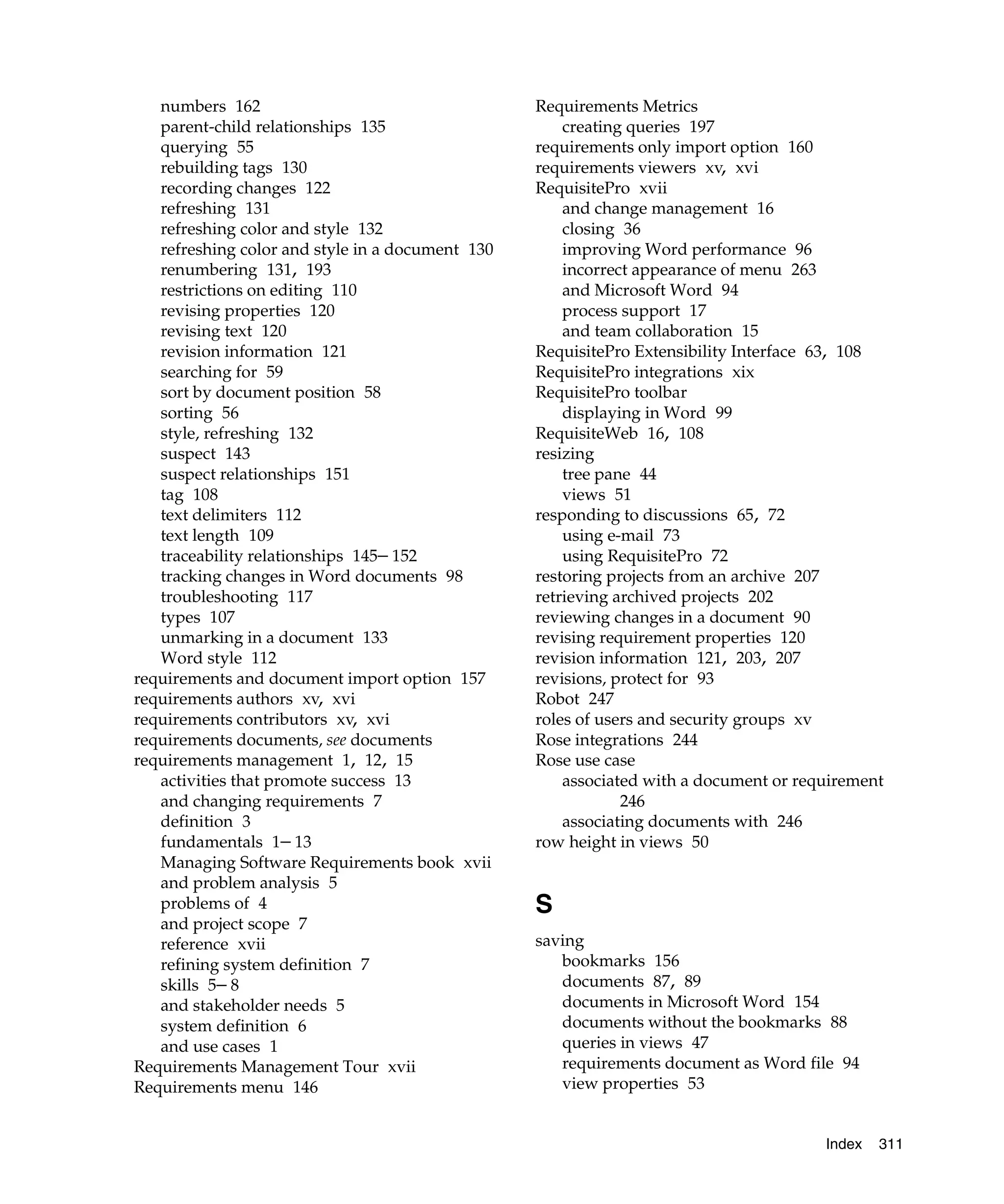 numbers 162                                    Requirements Metrics
   parent-child relationships 135                     creating queries 197
   querying 55                                    requirements only import option 160
   rebuilding tags 130                            requirements viewers xv, xvi
   recording changes 122                          RequisitePro xvii
   refreshing 131                                     and change management 16
   refreshing color and style 132                     closing 36
   refreshing color and style in a document 130       improving Word performance 96
   renumbering 131, 193                               incorrect appearance of menu 263
   restrictions on editing 110                        and Microsoft Word 94
   revising properties 120                            process support 17
   revising text 120                                  and team collaboration 15
   revision information 121                       RequisitePro Extensibility Interface 63, 108
   searching for 59                               RequisitePro integrations xix
   sort by document position 58                   RequisitePro toolbar
   sorting 56                                         displaying in Word 99
   style, refreshing 132                          RequisiteWeb 16, 108
   suspect 143                                    resizing
   suspect relationships 151                          tree pane 44
   tag 108                                            views 51
   text delimiters 112                            responding to discussions 65, 72
   text length 109                                    using e-mail 73
   traceability relationships 145– 152                using RequisitePro 72
   tracking changes in Word documents 98          restoring projects from an archive 207
   troubleshooting 117                            retrieving archived projects 202
   types 107                                      reviewing changes in a document 90
   unmarking in a document 133                    revising requirement properties 120
   Word style 112                                 revision information 121, 203, 207
requirements and document import option 157       revisions, protect for 93
requirements authors xv, xvi                      Robot 247
requirements contributors xv, xvi                 roles of users and security groups xv
requirements documents, see documents             Rose integrations 244
requirements management 1, 12, 15                 Rose use case
   activities that promote success 13                 associated with a document or requirement
   and changing requirements 7                                246
   definition 3                                       associating documents with 246
   fundamentals 1– 13                             row height in views 50
   Managing Software Requirements book xvii
   and problem analysis 5
   problems of 4                                  S
   and project scope 7
   reference xvii                                 saving
   refining system definition 7                      bookmarks 156
   skills 5– 8                                       documents 87, 89
   and stakeholder needs 5                           documents in Microsoft Word 154
   system definition 6                               documents without the bookmarks 88
   and use cases 1                                   queries in views 47
Requirements Management Tour xvii                    requirements document as Word file 94
Requirements menu 146                                view properties 53


                                                                                       Index   311
 