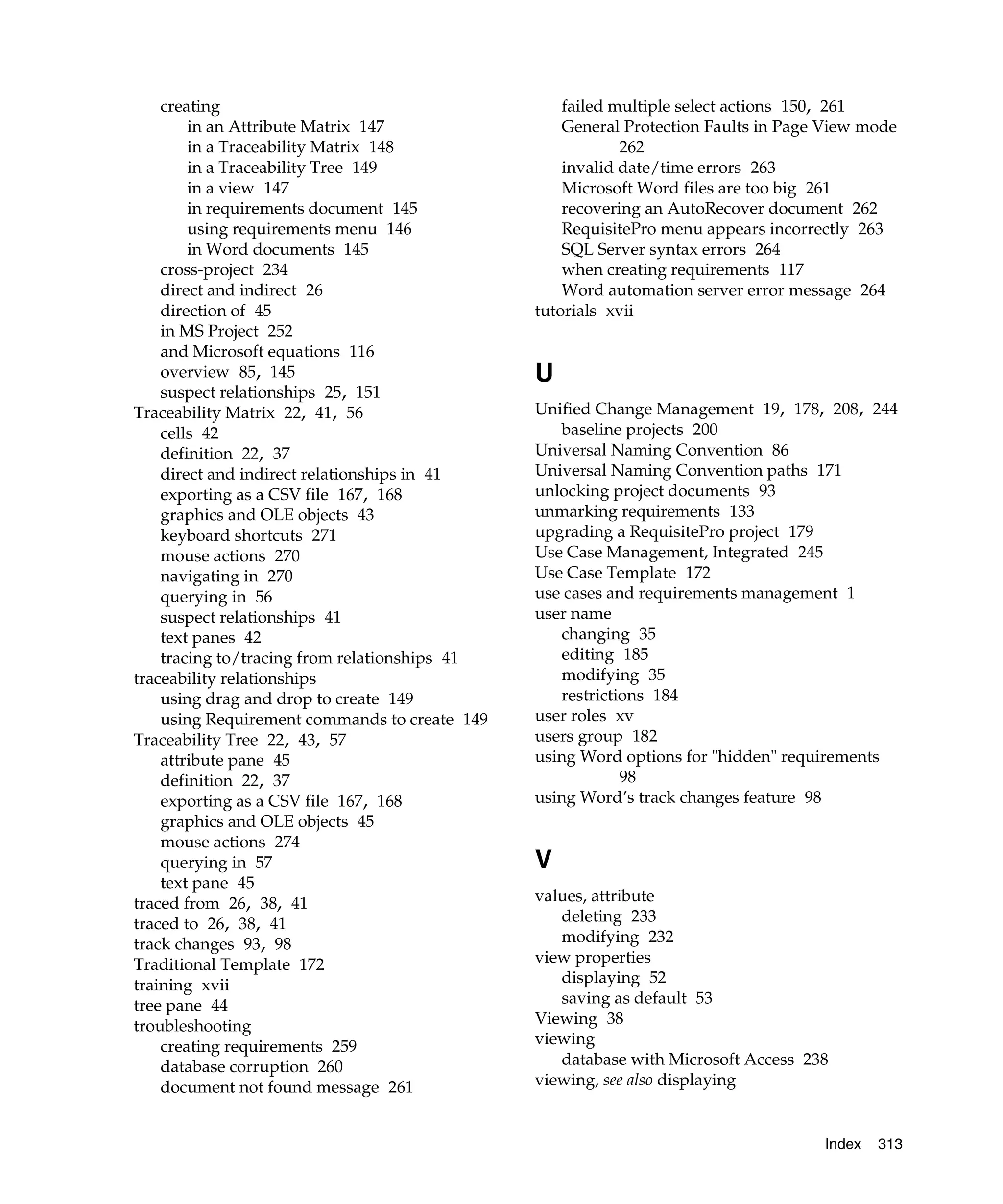creating                                       failed multiple select actions 150, 261
        in an Attribute Matrix 147                 General Protection Faults in Page View mode
        in a Traceability Matrix 148                       262
        in a Traceability Tree 149                 invalid date/time errors 263
        in a view 147                              Microsoft Word files are too big 261
        in requirements document 145               recovering an AutoRecover document 262
        using requirements menu 146                RequisitePro menu appears incorrectly 263
        in Word documents 145                      SQL Server syntax errors 264
    cross-project 234                              when creating requirements 117
    direct and indirect 26                         Word automation server error message 264
    direction of 45                            tutorials xvii
    in MS Project 252
    and Microsoft equations 116
    overview 85, 145                           U
    suspect relationships 25, 151
Traceability Matrix 22, 41, 56                 Unified Change Management 19, 178, 208, 244
    cells 42                                      baseline projects 200
    definition 22, 37                          Universal Naming Convention 86
    direct and indirect relationships in 41    Universal Naming Convention paths 171
    exporting as a CSV file 167, 168           unlocking project documents 93
    graphics and OLE objects 43                unmarking requirements 133
    keyboard shortcuts 271                     upgrading a RequisitePro project 179
    mouse actions 270                          Use Case Management, Integrated 245
    navigating in 270                          Use Case Template 172
    querying in 56                             use cases and requirements management 1
    suspect relationships 41                   user name
    text panes 42                                 changing 35
    tracing to/tracing from relationships 41      editing 185
traceability relationships                        modifying 35
    using drag and drop to create 149             restrictions 184
    using Requirement commands to create 149   user roles xv
Traceability Tree 22, 43, 57                   users group 182
    attribute pane 45                          using Word options for "hidden" requirements
    definition 22, 37                                      98
    exporting as a CSV file 167, 168           using Word’s track changes feature 98
    graphics and OLE objects 45
    mouse actions 274
    querying in 57                             V
    text pane 45
traced from 26, 38, 41                         values, attribute
traced to 26, 38, 41                              deleting 233
track changes 93, 98                              modifying 232
Traditional Template 172                       view properties
training xvii                                     displaying 52
tree pane 44                                      saving as default 53
troubleshooting                                Viewing 38
    creating requirements 259                  viewing
    database corruption 260                       database with Microsoft Access 238
    document not found message 261             viewing, see also displaying


                                                                                    Index   313
 