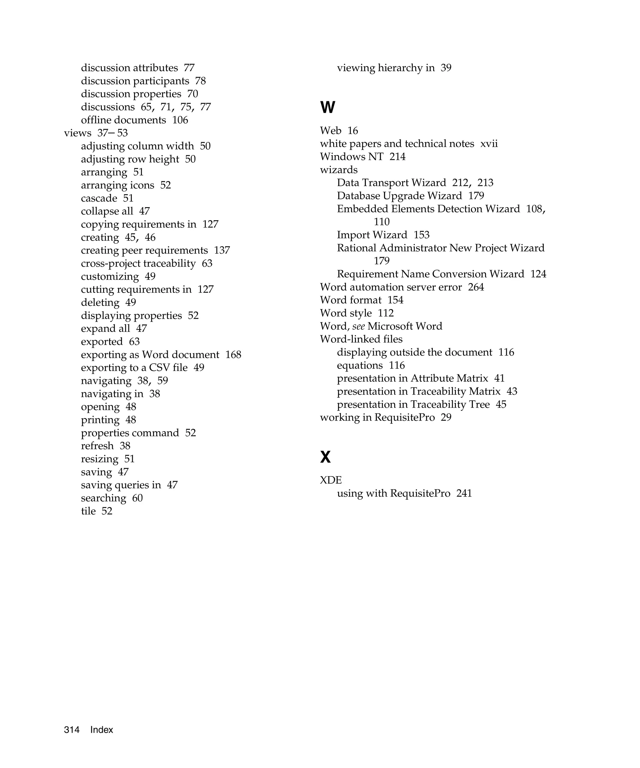 discussion attributes 77             viewing hierarchy in 39
   discussion participants 78
   discussion properties 70
   discussions 65, 71, 75, 77       W
   offline documents 106
views 37– 53                        Web 16
   adjusting column width 50        white papers and technical notes xvii
   adjusting row height 50          Windows NT 214
   arranging 51                     wizards
   arranging icons 52                  Data Transport Wizard 212, 213
   cascade 51                          Database Upgrade Wizard 179
   collapse all 47                     Embedded Elements Detection Wizard 108,
   copying requirements in 127                 110
   creating 45, 46                     Import Wizard 153
   creating peer requirements 137      Rational Administrator New Project Wizard
   cross-project traceability 63               179
   customizing 49                      Requirement Name Conversion Wizard 124
   cutting requirements in 127      Word automation server error 264
   deleting 49                      Word format 154
   displaying properties 52         Word style 112
   expand all 47                    Word, see Microsoft Word
   exported 63                      Word-linked files
   exporting as Word document 168      displaying outside the document 116
   exporting to a CSV file 49          equations 116
   navigating 38, 59                   presentation in Attribute Matrix 41
   navigating in 38                    presentation in Traceability Matrix 43
   opening 48                          presentation in Traceability Tree 45
   printing 48                      working in RequisitePro 29
   properties command 52
   refresh 38
   resizing 51                      X
   saving 47
   saving queries in 47             XDE
   searching 60                       using with RequisitePro 241
   tile 52




314   Index
 