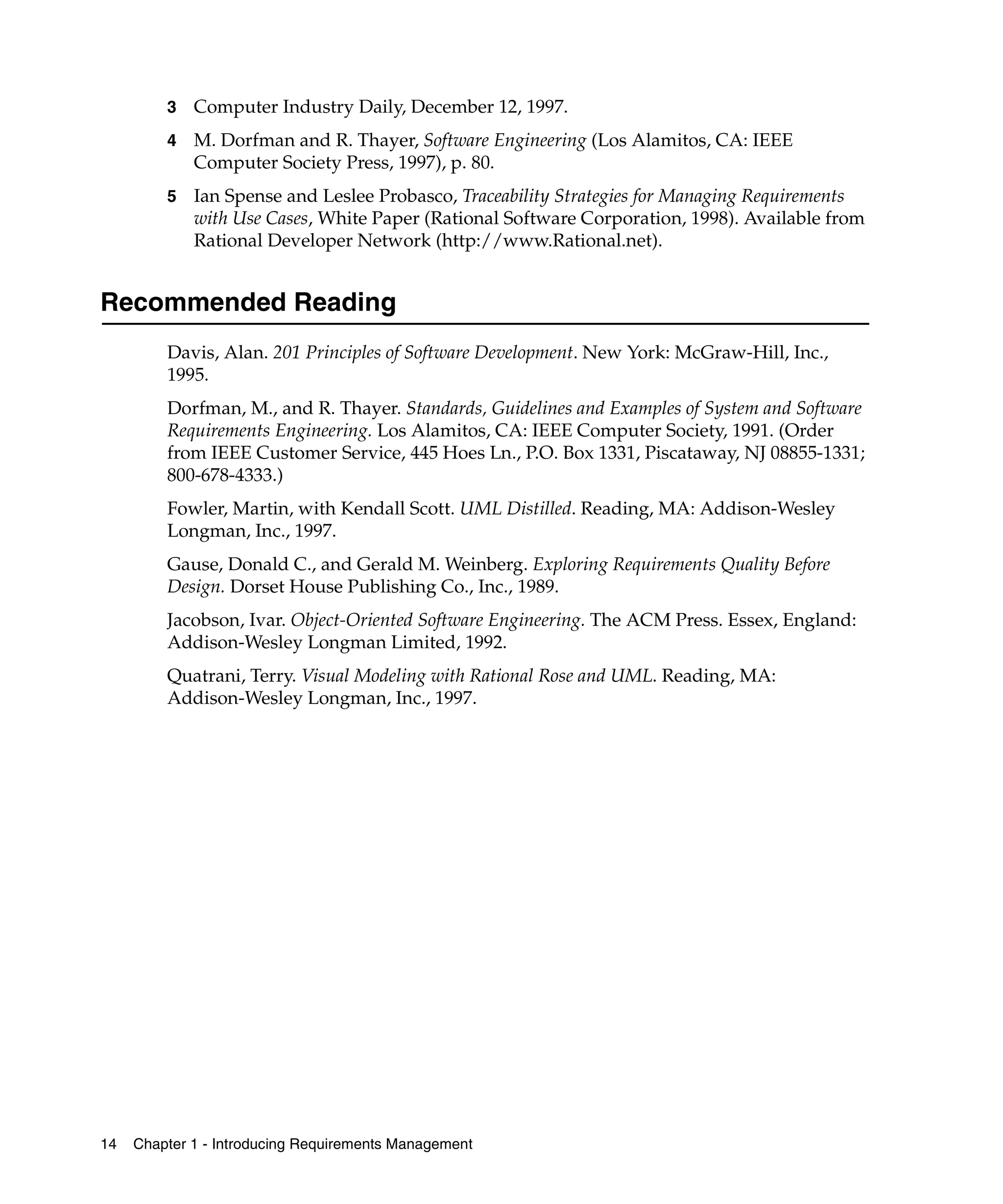 3   Computer Industry Daily, December 12, 1997.
         4   M. Dorfman and R. Thayer, Software Engineering (Los Alamitos, CA: IEEE
             Computer Society Press, 1997), p. 80.
         5   Ian Spense and Leslee Probasco, Traceability Strategies for Managing Requirements
             with Use Cases, White Paper (Rational Software Corporation, 1998). Available from
             Rational Developer Network (http://www.Rational.net).


Recommended Reading
         Davis, Alan. 201 Principles of Software Development. New York: McGraw-Hill, Inc.,
         1995.
         Dorfman, M., and R. Thayer. Standards, Guidelines and Examples of System and Software
         Requirements Engineering. Los Alamitos, CA: IEEE Computer Society, 1991. (Order
         from IEEE Customer Service, 445 Hoes Ln., P.O. Box 1331, Piscataway, NJ 08855-1331;
         800-678-4333.)
         Fowler, Martin, with Kendall Scott. UML Distilled. Reading, MA: Addison-Wesley
         Longman, Inc., 1997.
         Gause, Donald C., and Gerald M. Weinberg. Exploring Requirements Quality Before
         Design. Dorset House Publishing Co., Inc., 1989.
         Jacobson, Ivar. Object-Oriented Software Engineering. The ACM Press. Essex, England:
         Addison-Wesley Longman Limited, 1992.
         Quatrani, Terry. Visual Modeling with Rational Rose and UML. Reading, MA:
         Addison-Wesley Longman, Inc., 1997.




14   Chapter 1 - Introducing Requirements Management
 