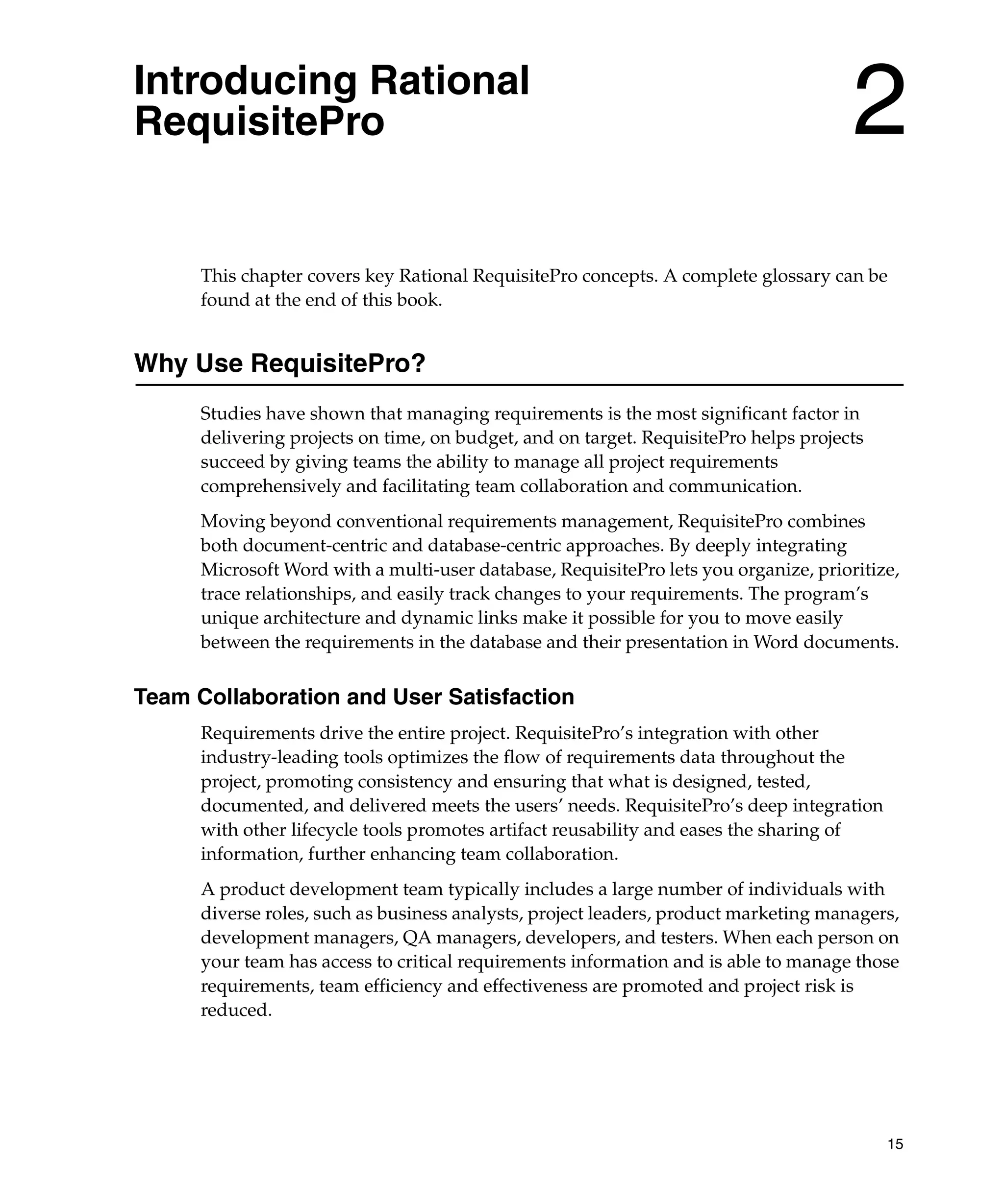 Introducing Rational
RequisitePro                                                                          2
      This chapter covers key Rational RequisitePro concepts. A complete glossary can be
      found at the end of this book.


Why Use RequisitePro?
      Studies have shown that managing requirements is the most significant factor in
      delivering projects on time, on budget, and on target. RequisitePro helps projects
      succeed by giving teams the ability to manage all project requirements
      comprehensively and facilitating team collaboration and communication.
      Moving beyond conventional requirements management, RequisitePro combines
      both document-centric and database-centric approaches. By deeply integrating
      Microsoft Word with a multi-user database, RequisitePro lets you organize, prioritize,
      trace relationships, and easily track changes to your requirements. The program’s
      unique architecture and dynamic links make it possible for you to move easily
      between the requirements in the database and their presentation in Word documents.


Team Collaboration and User Satisfaction
      Requirements drive the entire project. RequisitePro’s integration with other
      industry-leading tools optimizes the flow of requirements data throughout the
      project, promoting consistency and ensuring that what is designed, tested,
      documented, and delivered meets the users’ needs. RequisitePro’s deep integration
      with other lifecycle tools promotes artifact reusability and eases the sharing of
      information, further enhancing team collaboration.
      A product development team typically includes a large number of individuals with
      diverse roles, such as business analysts, project leaders, product marketing managers,
      development managers, QA managers, developers, and testers. When each person on
      your team has access to critical requirements information and is able to manage those
      requirements, team efficiency and effectiveness are promoted and project risk is
      reduced.




                                                                                           15
 